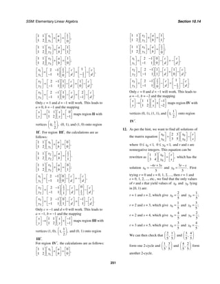 SSM: Elementary Linear Algebra Section 10.14
251
1
1 2
1
1 1
1 2 0
,
x a
y b
⎡ ⎤
⎡ ⎤
⎡ ⎤ ⎡ ⎤
+ = ⎢ ⎥
⎢ ⎥
⎢ ⎥ ⎢ ⎥
⎣ ⎦ ⎣ ⎦
⎣ ⎦ ⎣ ⎦
2
2
1 1 1
1 2 1
,
x a
y b
⎡ ⎤
⎡ ⎤ ⎡ ⎤ ⎡ ⎤
+ =
⎢ ⎥
⎢ ⎥ ⎢ ⎥ ⎢ ⎥
⎣ ⎦ ⎣ ⎦ ⎣ ⎦
⎣ ⎦
3
3
1 1 1
1 2 0
;
x a
y b
⎡ ⎤
⎡ ⎤ ⎡ ⎤ ⎡ ⎤
+ =
⎢ ⎥
⎢ ⎥ ⎢ ⎥ ⎢ ⎥
⎣ ⎦ ⎣ ⎦ ⎣ ⎦
⎣ ⎦
1
1 2 1
1 2
1
2 1
1 1 0
,
x c c
y d d
⎡ ⎤ ⎡ ⎤
−
⎡ ⎤ ⎡ ⎤ ⎡ ⎤ ⎡ ⎤
= − = −
⎢ ⎥ ⎢ ⎥
⎢ ⎥ ⎢ ⎥ ⎢ ⎥ ⎢ ⎥
−
−
⎣ ⎦ ⎣ ⎦ ⎣ ⎦
⎣ ⎦ ⎣ ⎦ ⎣ ⎦
2
2
2 1 1 1
1 1 1 0
,
x c c
y d d
−
⎡ ⎤ ⎡ ⎤ ⎡ ⎤ ⎡ ⎤ ⎡ ⎤ ⎡ ⎤
= − = −
⎢ ⎥ ⎢ ⎥ ⎢ ⎥ ⎢ ⎥ ⎢ ⎥ ⎢ ⎥
−
⎣ ⎦ ⎣ ⎦ ⎣ ⎦ ⎣ ⎦ ⎣ ⎦
⎣ ⎦
3
3
2 1 1 2
1 1 0 1
.
x c c
y d d
⎡ ⎤ −
⎡ ⎤ ⎡ ⎤ ⎡ ⎤ ⎡ ⎤ ⎡ ⎤
= − = −
⎢ ⎥ ⎢ ⎥ ⎢ ⎥ ⎢ ⎥ ⎢ ⎥ ⎢ ⎥
− −
⎣ ⎦ ⎣ ⎦ ⎣ ⎦ ⎣ ⎦ ⎣ ⎦
⎣ ⎦
Only c = 1 and d = −1 will work. This leads to
a = 0, b = −1 and the mapping
1 1 0
1 2 1
x x
y y
⎡ ⎤ ⎡ ⎤ ⎡ ⎤ ⎡ ⎤
→ +
⎢ ⎥ ⎢ ⎥ ⎢ ⎥ ⎢ ⎥
−
⎣ ⎦ ⎣ ⎦ ⎣ ⎦ ⎣ ⎦
maps region II with
vertices
1
0
2
,
,
⎛ ⎞
⎜ ⎟
⎝ ⎠
(0, 1), and (1, 0) onto region
.
′
II For region ,
′
III the calculations are as
follows:
1
1
1 1 0
1 2 0
,
x a
y b
⎡ ⎤
⎡ ⎤ ⎡ ⎤ ⎡ ⎤
+ =
⎢ ⎥
⎢ ⎥ ⎢ ⎥ ⎢ ⎥
⎣ ⎦ ⎣ ⎦ ⎣ ⎦
⎣ ⎦
1
2 2
2
1 1
1 2 1
,
x a
y b
⎡ ⎤
⎡ ⎤
⎡ ⎤ ⎡ ⎤
+ = ⎢ ⎥
⎢ ⎥
⎢ ⎥ ⎢ ⎥
⎣ ⎦ ⎣ ⎦
⎣ ⎦ ⎣ ⎦
3
3
1 1 0
1 2 1
;
x a
y b
⎡ ⎤
⎡ ⎤ ⎡ ⎤ ⎡ ⎤
+ =
⎢ ⎥
⎢ ⎥ ⎢ ⎥ ⎢ ⎥
⎣ ⎦ ⎣ ⎦ ⎣ ⎦
⎣ ⎦
1
1
2 1 0
1 1 0
,
x c c
y d d
−
⎡ ⎤ ⎡ ⎤ ⎡ ⎤ ⎡ ⎤ ⎡ ⎤
= − = −
⎢ ⎥ ⎢ ⎥ ⎢ ⎥ ⎢ ⎥ ⎢ ⎥
−
⎣ ⎦ ⎣ ⎦ ⎣ ⎦ ⎣ ⎦
⎣ ⎦
1
2 2 1
2 2
0
2 1
1 1 1
,
x c c
y d d
⎡ ⎤ ⎡ ⎤
−
⎡ ⎤ ⎡ ⎤ ⎡ ⎤ ⎡ ⎤
= − = −
⎢ ⎥ ⎢ ⎥
⎢ ⎥ ⎢ ⎥ ⎢ ⎥ ⎢ ⎥
−
⎣ ⎦ ⎣ ⎦ ⎣ ⎦
⎣ ⎦ ⎣ ⎦ ⎣ ⎦
3
3
2 1 0 1
1 1 1 1
.
x c c
y d d
⎡ ⎤ − −
⎡ ⎤ ⎡ ⎤ ⎡ ⎤ ⎡ ⎤ ⎡ ⎤
= − = −
⎢ ⎥ ⎢ ⎥ ⎢ ⎥ ⎢ ⎥ ⎢ ⎥ ⎢ ⎥
−
⎣ ⎦ ⎣ ⎦ ⎣ ⎦ ⎣ ⎦ ⎣ ⎦
⎣ ⎦
Only c = −1 and d = 0 will work. This leads to
a = −1, b = −1 and the mapping
1 1 1
1 2 1
x x
y y
−
⎡ ⎤ ⎡ ⎤ ⎡ ⎤ ⎡ ⎤
→ +
⎢ ⎥ ⎢ ⎥ ⎢ ⎥ ⎢ ⎥
−
⎣ ⎦ ⎣ ⎦ ⎣ ⎦ ⎣ ⎦
maps region III with
vertices (1, 0),
1
1
2
,
,
⎛ ⎞
⎜ ⎟
⎝ ⎠
and (0, 1) onto region
.
′
III
For region ,
′
IV the calculations are as follows:
1
1
1 1 0
1 2 0
,
x a
y b
⎡ ⎤
⎡ ⎤ ⎡ ⎤ ⎡ ⎤
+ =
⎢ ⎥
⎢ ⎥ ⎢ ⎥ ⎢ ⎥
⎣ ⎦ ⎣ ⎦ ⎣ ⎦
⎣ ⎦
2
2
1 1 1
1 2 1
,
x a
y b
⎡ ⎤
⎡ ⎤ ⎡ ⎤ ⎡ ⎤
+ =
⎢ ⎥
⎢ ⎥ ⎢ ⎥ ⎢ ⎥
⎣ ⎦ ⎣ ⎦ ⎣ ⎦
⎣ ⎦
1
3 2
3
1 1
1 2 0
;
x a
y b
⎡ ⎤
⎡ ⎤
⎡ ⎤ ⎡ ⎤
+ = ⎢ ⎥
⎢ ⎥
⎢ ⎥ ⎢ ⎥
⎣ ⎦ ⎣ ⎦
⎣ ⎦ ⎣ ⎦
1
1
2 1 0
1 1 0
,
x c c
y d d
−
⎡ ⎤ ⎡ ⎤ ⎡ ⎤ ⎡ ⎤ ⎡ ⎤
= − = −
⎢ ⎥ ⎢ ⎥ ⎢ ⎥ ⎢ ⎥ ⎢ ⎥
−
⎣ ⎦ ⎣ ⎦ ⎣ ⎦ ⎣ ⎦
⎣ ⎦
2
2
2 1 1 1
1 1 1 0
,
x c c
y d d
−
⎡ ⎤ ⎡ ⎤ ⎡ ⎤ ⎡ ⎤ ⎡ ⎤ ⎡ ⎤
= − = −
⎢ ⎥ ⎢ ⎥ ⎢ ⎥ ⎢ ⎥ ⎢ ⎥ ⎢ ⎥
−
⎣ ⎦ ⎣ ⎦ ⎣ ⎦ ⎣ ⎦ ⎣ ⎦
⎣ ⎦
1
3 2 1
3 2
1
2 1
1 1 0
.
x c c
y d d
⎡ ⎤ ⎡ ⎤
⎡ ⎤ −
⎡ ⎤ ⎡ ⎤ ⎡ ⎤
= − = −
⎢ ⎥ ⎢ ⎥
⎢ ⎥ ⎢ ⎥ ⎢ ⎥ ⎢ ⎥
−
−
⎣ ⎦ ⎣ ⎦ ⎣ ⎦
⎣ ⎦ ⎣ ⎦ ⎣ ⎦
Only c = 0 and d = −1 will work. This leads to
a = −1, b = −2 and the mapping
1 1 1
1 2 2
x x
y y
−
⎡ ⎤ ⎡ ⎤ ⎡ ⎤ ⎡ ⎤
→ +
⎢ ⎥ ⎢ ⎥ ⎢ ⎥ ⎢ ⎥
−
⎣ ⎦ ⎣ ⎦ ⎣ ⎦ ⎣ ⎦
maps region IV with
vertices (0, 1), (1, 1), and
1
1
2
,
⎛ ⎞
⎜ ⎟
⎝ ⎠
onto region
.
′
IV
12. As per the hint, we want to find all solutions of
the matrix equation 0 0
0 0
2 3
3 5
x x r
y y s
⎡ ⎤ ⎡ ⎤
⎡ ⎤ ⎡ ⎤
= −
⎢ ⎥ ⎢ ⎥
⎢ ⎥ ⎢ ⎥
⎣ ⎦ ⎣ ⎦
⎣ ⎦ ⎣ ⎦
where 0
0 1,
x
≤ < 0
0 1,
y
≤ < and r and s are
nonnegative integers. This equation can be
rewritten as 0
0
1 3
3 4
,
x r
y s
⎡ ⎤
⎡ ⎤ ⎡ ⎤
=
⎢ ⎥
⎢ ⎥ ⎢ ⎥
⎣ ⎦ ⎣ ⎦
⎣ ⎦
which has the
solution 0
4 3
5
r s
x
− +
= and 0
3
5
.
r s
y
−
= First
trying r = 0 and s = 0, 1, 2, ..., then r = 1 and
s = 0, 1, 2, ..., etc., we find that the only values
of r and s that yield values of 0
x and 0
y lying
in [0, 1) are:
r = 1 and s = 2, which give 0
2
5
x = and 0
1
5
;
y =
r = 2 and s = 3, which give 0
1
5
x = and 0
3
5
;
y =
r = 2 and s = 4, which give 0
4
5
x = and 0
2
5
;
y =
r = 3 and s = 5, which give 0
3
5
x = and 0
4
5
.
y =
We can then check that
2 1
5 5
,
⎛ ⎞
⎜ ⎟
⎝ ⎠
and
3 4
5 5
,
⎛ ⎞
⎜ ⎟
⎝ ⎠
form one 2-cycle and
1 3
5 5
,
⎛ ⎞
⎜ ⎟
⎝ ⎠
and
4 2
5 5
,
⎛ ⎞
⎜ ⎟
⎝ ⎠
form
another 2-cycle.
 