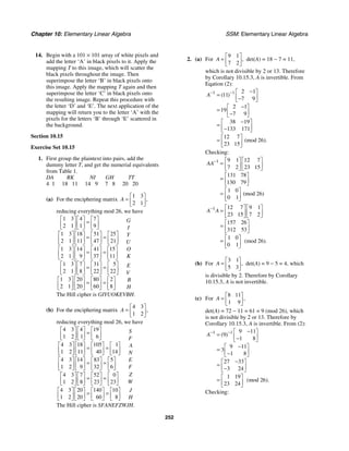 Chapter 10: Elementary Linear Algebra SSM: Elementary Linear Algebra
252
14. Begin with a 101 × 101 array of white pixels and
add the letter ‘A’ in black pixels to it. Apply the
mapping T to this image, which will scatter the
black pixels throughout the image. Then
superimpose the letter ‘B’ in black pixels onto
this image. Apply the mapping T again and then
superimpose the letter ‘C’ in black pixels onto
the resulting image. Repeat this procedure with
the letter ‘D’ and ‘E’. The next application of the
mapping will return you to the letter ‘A’ with the
pixels for the letters ‘B’ through ‘E’ scattered in
the background.
Section 10.15
Exercise Set 10.15
1. First group the plaintext into pairs, add the
dummy letter T, and get the numerial equivalents
from Table 1.
DA RK NI GH TT
4 1 18 11 14 9 7 8 20 20
(a) For the enciphering matrix
1 3
2 1
,
A
⎡ ⎤
= ⎢ ⎥
⎣ ⎦
reducing everything mod 26, we have
1 3 4 7
2 1 1 9
1 3 18 51 25
2 1 11 47 21
1 3 14 41 15
2 1 9 37 11
1 3 7 31 5
2 1 8 22 22
1 3 20 80 2
2 1 20 60 8
⎡ ⎤ ⎡ ⎤ ⎡ ⎤
=
⎢ ⎥ ⎢ ⎥ ⎢ ⎥
⎣ ⎦ ⎣ ⎦ ⎣ ⎦
⎡ ⎤ ⎡ ⎤ ⎡ ⎤ ⎡ ⎤
= =
⎢ ⎥ ⎢ ⎥ ⎢ ⎥ ⎢ ⎥
⎣ ⎦ ⎣ ⎦ ⎣ ⎦ ⎣ ⎦
⎡ ⎤ ⎡ ⎤ ⎡ ⎤ ⎡ ⎤
= =
⎢ ⎥ ⎢ ⎥ ⎢ ⎥ ⎢ ⎥
⎣ ⎦ ⎣ ⎦ ⎣ ⎦ ⎣ ⎦
⎡ ⎤ ⎡ ⎤ ⎡ ⎤ ⎡ ⎤
= =
⎢ ⎥ ⎢ ⎥ ⎢ ⎥ ⎢ ⎥
⎣ ⎦ ⎣ ⎦ ⎣ ⎦ ⎣ ⎦
⎡ ⎤ ⎡ ⎤ ⎡ ⎤ ⎡ ⎤
= =
⎢ ⎥ ⎢ ⎥ ⎢ ⎥ ⎢ ⎥
⎣ ⎦ ⎣ ⎦ ⎣ ⎦ ⎣ ⎦
G
I
Y
U
O
K
E
V
B
H
The Hill cipher is GIYUOKEVBH.
(b) For the enciphering matrix
4 3
1 2
,
A
⎡ ⎤
= ⎢ ⎥
⎣ ⎦
reducing everything mod 26, we have
4 3 4 19
1 2 1 6
4 3 18 105 1
1 2 11 40 14
4 3 14 83 5
1 2 9 32 6
4 3 7 52 0
1 2 8 23 23
4 3 20 140 10
1 2 20 60 8
⎡ ⎤ ⎡ ⎤ ⎡ ⎤
=
⎢ ⎥ ⎢ ⎥ ⎢ ⎥
⎣ ⎦ ⎣ ⎦ ⎣ ⎦
⎡ ⎤ ⎡ ⎤ ⎡ ⎤ ⎡ ⎤
= =
⎢ ⎥ ⎢ ⎥ ⎢ ⎥ ⎢ ⎥
⎣ ⎦ ⎣ ⎦ ⎣ ⎦ ⎣ ⎦
⎡ ⎤ ⎡ ⎤ ⎡ ⎤ ⎡ ⎤
= =
⎢ ⎥ ⎢ ⎥ ⎢ ⎥ ⎢ ⎥
⎣ ⎦ ⎣ ⎦ ⎣ ⎦ ⎣ ⎦
⎡ ⎤ ⎡ ⎤ ⎡ ⎤ ⎡ ⎤
= =
⎢ ⎥ ⎢ ⎥ ⎢ ⎥ ⎢ ⎥
⎣ ⎦ ⎣ ⎦ ⎣ ⎦ ⎣ ⎦
⎡ ⎤ ⎡ ⎤ ⎡ ⎤ ⎡ ⎤
= =
⎢ ⎥ ⎢ ⎥ ⎢ ⎥ ⎢ ⎥
⎣ ⎦ ⎣ ⎦ ⎣ ⎦ ⎣ ⎦
S
F
A
N
E
F
Z
W
J
H
The Hill cipher is SFANEFZWJH.
2. (a) For
9 1
7 2
,
A
⎡ ⎤
= ⎢ ⎥
⎣ ⎦
det(A) = 18 − 7 = 11,
which is not divisible by 2 or 13. Therefore
by Corollary 10.15.3, A is invertible. From
Eqation (2):
1 1 2 1
11
7 9
2 1
19
7 9
38 19
133 171
12 7
(mod 26).
23 15
( )
A− − −
⎡ ⎤
= ⎢ ⎥
−
⎣ ⎦
−
⎡ ⎤
= ⎢ ⎥
−
⎣ ⎦
−
⎡ ⎤
= ⎢ ⎥
−
⎣ ⎦
⎡ ⎤
= ⎢ ⎥
⎣ ⎦
Checking:
1 9 1 12 7
7 2 23 15
131 78
130 79
1 0
(mod 26)
0 1
AA− ⎡ ⎤ ⎡ ⎤
= ⎢ ⎥ ⎢ ⎥
⎣ ⎦ ⎣ ⎦
⎡ ⎤
= ⎢ ⎥
⎣ ⎦
⎡ ⎤
= ⎢ ⎥
⎣ ⎦
1 12 7 9 1
23 15 7 2
157 26
312 53
1 0
(mod 26).
0 1
A A
− ⎡ ⎤ ⎡ ⎤
= ⎢ ⎥ ⎢ ⎥
⎣ ⎦ ⎣ ⎦
⎡ ⎤
= ⎢ ⎥
⎣ ⎦
⎡ ⎤
= ⎢ ⎥
⎣ ⎦
(b) For
3 1
5 3
,
A
⎡ ⎤
= ⎢ ⎥
⎣ ⎦
det(A) = 9 − 5 = 4, which
is divisible by 2. Therefore by Corollary
10.15.3, A is not invertible.
(c) For
8 11
1 9
,
A
⎡ ⎤
= ⎢ ⎥
⎣ ⎦
det(A) = 72 − 11 = 61 = 9 (mod 26), which
is not divisible by 2 or 13. Therefore by
Corollary 10.15.3, A is invertible. From (2):
1 1 9 11
9
1 8
9 11
3
1 8
27 33
3 24
1 19
(mod 26).
23 24
( )
A− − −
⎡ ⎤
= ⎢ ⎥
−
⎣ ⎦
−
⎡ ⎤
= ⎢ ⎥
−
⎣ ⎦
−
⎡ ⎤
= ⎢ ⎥
−
⎣ ⎦
⎡ ⎤
= ⎢ ⎥
⎣ ⎦
Checking:
 