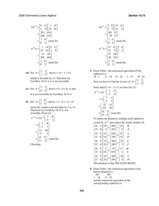 SSM: Elementary Linear Algebra Section 10.15
253
1 8 11 1 19
1 9 23 24
261 416
208 235
1 0
(mod 26)
0 1
AA− ⎡ ⎤ ⎡ ⎤
= ⎢ ⎥ ⎢ ⎥
⎣ ⎦ ⎣ ⎦
⎡ ⎤
= ⎢ ⎥
⎣ ⎦
⎡ ⎤
= ⎢ ⎥
⎣ ⎦
1 1 19 8 11
23 24 1 9
27 182
208 469
1 0
(mod 26).
0 1
A A
− ⎡ ⎤ ⎡ ⎤
= ⎢ ⎥ ⎢ ⎥
⎣ ⎦ ⎣ ⎦
⎡ ⎤
= ⎢ ⎥
⎣ ⎦
⎡ ⎤
= ⎢ ⎥
⎣ ⎦
(d) For
2 1
1 7
,
A
⎡ ⎤
= ⎢ ⎥
⎣ ⎦
det(A) = 14 − 1 = 13,
which is divisible by 13. Therefore by
Corollary 10.15.4, A is not invertible.
(e) For
3 1
6 2
,
A
⎡ ⎤
= ⎢ ⎥
⎣ ⎦
det(A) = 6 − 6 = 0, so that
A is not invertible by Corollary 10.15.4.
(f) For
1 8
1 3
,
A
⎡ ⎤
= ⎢ ⎥
⎣ ⎦
det(A) = 3 − 8 = −5 = 21
(mod 26), which is not divisible by 2 or 13.
Therefore by Corollary 10.15.4, A is
invertible. From (2):
1 1 3 8
21
1 1
3 8
5
1 1
15 40
5 5
15 12
(mod 26).
21 5
( )
A− − −
⎡ ⎤
= ⎢ ⎥
−
⎣ ⎦
−
⎡ ⎤
= ⎢ ⎥
−
⎣ ⎦
−
⎡ ⎤
= ⎢ ⎥
−
⎣ ⎦
⎡ ⎤
= ⎢ ⎥
⎣ ⎦
Checking:
1 1 8 15 12
1 3 21 5
183 52
78 27
1 0
(mod 26)
0 1
AA− ⎡ ⎤ ⎡ ⎤
= ⎢ ⎥ ⎢ ⎥
⎣ ⎦ ⎣ ⎦
⎡ ⎤
= ⎢ ⎥
⎣ ⎦
⎡ ⎤
= ⎢ ⎥
⎣ ⎦
1 15 12 1 8
21 5 1 3
27 156
26 183
1 0
(mod 26).
0 1
A A
− ⎡ ⎤ ⎡ ⎤
= ⎢ ⎥ ⎢ ⎥
⎣ ⎦ ⎣ ⎦
⎡ ⎤
= ⎢ ⎥
⎣ ⎦
⎡ ⎤
= ⎢ ⎥
⎣ ⎦
3. From Table 1 the numerical equivalent of this
ciphertext is
19 1 11 14 15 24 1 15 10 24
Now we have to find the inverse of
4 1
3 2
.
A
⎡ ⎤
= ⎢ ⎥
⎣ ⎦
Since det(A) = 8 − 3 = 5, we have by (2):
1 1 2 1
5
3 4
2 1
21
3 4
42 21
63 84
16 5
(mod 26).
15 6
( )
A− − −
⎡ ⎤
= ⎢ ⎥
−
⎣ ⎦
−
⎡ ⎤
= ⎢ ⎥
−
⎣ ⎦
−
⎡ ⎤
= ⎢ ⎥
−
⎣ ⎦
⎡ ⎤
= ⎢ ⎥
⎣ ⎦
To obtain the plaintext, multiply each ciphertext
vector by 1
A−
and reduce the results modulo 26.
16 5 19 309 23
15 6 1 291 5
⎡ ⎤ ⎡ ⎤ ⎡ ⎤ ⎡ ⎤
= =
⎢ ⎥ ⎢ ⎥ ⎢ ⎥ ⎢ ⎥
⎣ ⎦ ⎣ ⎦ ⎣ ⎦ ⎣ ⎦
W
E
16 5 11 246 12
15 6 14 249 15
⎡ ⎤ ⎡ ⎤ ⎡ ⎤ ⎡ ⎤
= =
⎢ ⎥ ⎢ ⎥ ⎢ ⎥ ⎢ ⎥
⎣ ⎦ ⎣ ⎦ ⎣ ⎦ ⎣ ⎦
L
O
16 5 15 360 22
15 6 24 369 5
⎡ ⎤ ⎡ ⎤ ⎡ ⎤ ⎡ ⎤
= =
⎢ ⎥ ⎢ ⎥ ⎢ ⎥ ⎢ ⎥
⎣ ⎦ ⎣ ⎦ ⎣ ⎦ ⎣ ⎦
V
E
16 5 1 91 13
15 6 15 105 1
⎡ ⎤ ⎡ ⎤ ⎡ ⎤ ⎡ ⎤
= =
⎢ ⎥ ⎢ ⎥ ⎢ ⎥ ⎢ ⎥
⎣ ⎦ ⎣ ⎦ ⎣ ⎦ ⎣ ⎦
M
A
16 5 10 280 20
15 6 24 294 8
⎡ ⎤ ⎡ ⎤ ⎡ ⎤ ⎡ ⎤
= =
⎢ ⎥ ⎢ ⎥ ⎢ ⎥ ⎢ ⎥
⎣ ⎦ ⎣ ⎦ ⎣ ⎦ ⎣ ⎦
T
H
The plaintext is thus WE LOVE MATH.
4. From Table 1 the numerical equivalent of the
known plaintext is
AR MY
1 18 13 25
and the numerical equivalent of the
corresponding ciphertext is
 