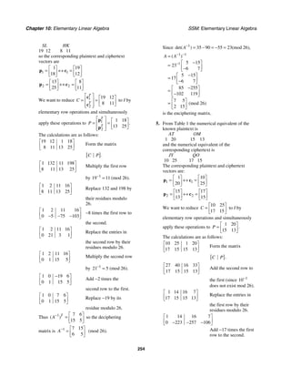 Chapter 10: Elementary Linear Algebra SSM: Elementary Linear Algebra
254
SL HK
19 12 8 11
so the corresponding plaintext and ciphertext
vectors are
1 1
1 19
18 12
⎡ ⎤ ⎡ ⎤
= ↔ =
⎢ ⎥ ⎢ ⎥
⎣ ⎦ ⎣ ⎦
p c
2 2
13 8
25 11
⎡ ⎤ ⎡ ⎤
= ↔ =
⎢ ⎥ ⎢ ⎥
⎣ ⎦ ⎣ ⎦
p c
We want to reduce 1
2
19 12
8 11
T
T
C
⎡ ⎤ ⎡ ⎤
= =
⎢ ⎥ ⎢ ⎥
⎣ ⎦
⎢ ⎥
⎣ ⎦
c
c
to I by
elementary row operations and simultaneously
apply these operations to 1
2
1 18
13 25
.
T
T
P
⎡ ⎤ ⎡ ⎤
= =
⎢ ⎥ ⎢ ⎥
⎣ ⎦
⎢ ⎥
⎣ ⎦
p
p
The calculations are as follows:
19 12 1 18
8 11 13 25
⎡ ⎤
⎢ ⎥
⎣ ⎦
Form the matrix
[ ].
C P
1 132 11 198
8 11 13 25
⎡ ⎤
⎢ ⎥
⎣ ⎦
Multiply the first row
by 1
19 11 (mod 26).
−
=
1 2 11 16
8 11 13 25
⎡ ⎤
⎢ ⎥
⎣ ⎦
Replace 132 and 198 by
their residues modulo
26.
1 2 11 16
0 5 75 103
⎡ ⎤
⎢ ⎥
− − −
⎣ ⎦
−8 times the first row to
the second.
1 2 11 16
0 21 3 1
⎡ ⎤
⎢ ⎥
⎣ ⎦
Replace the entries in
the second row by their
residues modulo 26.
1 2 11 16
0 1 15 5
⎡ ⎤
⎢ ⎥
⎣ ⎦
Multiply the second row
by 1
21 5 (mod 26).
−
=
1 0 19 6
0 1 15 5
−
⎡ ⎤
⎢ ⎥
⎣ ⎦
Add −2 times the
second row to the first.
1 0 7 6
0 1 15 5
⎡ ⎤
⎢ ⎥
⎣ ⎦
Replace −19 by its
residue modulo 26.
Thus 1 7 6
15 5
( )T
A− ⎡ ⎤
= ⎢ ⎥
⎣ ⎦
so the deciphering
matrix is 1 7 15
6 5
A− ⎡ ⎤
= ⎢ ⎥
⎣ ⎦
(mod 26).
Since 1
35 90 55 23(mod 26),
det( )
A−
= − = − =
1 1
1 5 15
23
6 7
5 15
17
6 7
85 255
102 119
7 5
(mod 26)
2 15
( )
A A− −
−
=
−
⎡ ⎤
= ⎢ ⎥
−
⎣ ⎦
−
⎡ ⎤
= ⎢ ⎥
−
⎣ ⎦
−
⎡ ⎤
= ⎢ ⎥
−
⎣ ⎦
⎡ ⎤
= ⎢ ⎥
⎣ ⎦
is the enciphering matrix.
5. From Table 1 the numerical equivalent of the
known plaintext is
AT OM
1 20 15 13
and the numerical equivalent of the
corresponding ciphertext is
JY QO
10 25 17 15
The corresponding plaintext and ciphertext
vectors are:
1 1
1 10
20 25
⎡ ⎤ ⎡ ⎤
= ↔ =
⎢ ⎥ ⎢ ⎥
⎣ ⎦ ⎣ ⎦
p c
2 2
15 17
13 15
⎡ ⎤ ⎡ ⎤
= ↔ =
⎢ ⎥ ⎢ ⎥
⎣ ⎦ ⎣ ⎦
p c
We want to reduce
10 25
17 15
C
⎡ ⎤
= ⎢ ⎥
⎣ ⎦
to I by
elementary row operations and simultaneously
apply these operations to
1 20
15 13
.
P
⎡ ⎤
= ⎢ ⎥
⎣ ⎦
The calculations are as follows:
10 25 1 20
17 15 15 13
⎡ ⎤
⎢ ⎥
⎣ ⎦
Form the matrix
[ ].
C P
27 40 16 33
17 15 15 13
⎡ ⎤
⎢ ⎥
⎣ ⎦
Add the second row to
the first (since 1
10−
does not exist mod 26).
1 14 16 7
17 15 15 13
⎡ ⎤
⎢ ⎥
⎣ ⎦
Replace the entries in
the first row by their
residues modulo 26.
1 14 16 7
0 223 257 106
⎡ ⎤
⎢ ⎥
− − −
⎣ ⎦
Add −17 times the first
row to the second.
 
