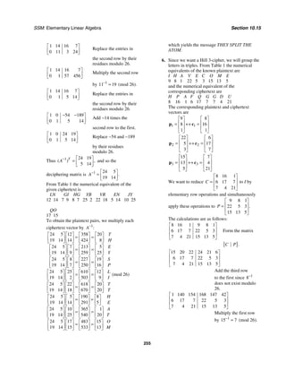 SSM: Elementary Linear Algebra Section 10.15
255
1 14 16 7
0 11 3 24
⎡ ⎤
⎢ ⎥
⎣ ⎦
Replace the entries in
the second row by their
residues modulo 26.
1 14 16 7
0 1 57 456
⎡ ⎤
⎢ ⎥
⎣ ⎦
Multiply the second row
by 1
11 19
−
= (mod 26).
1 14 16 7
0 1 5 14
⎡ ⎤
⎢ ⎥
⎣ ⎦
Replace the entries in
the second row by their
residues modulo 26.
1 0 54 189
0 1 5 14
− −
⎡ ⎤
⎢ ⎥
⎣ ⎦
Add −14 times the
second row to the first.
1 0 24 19
0 1 5 14
⎡ ⎤
⎢ ⎥
⎣ ⎦
Replace −54 and −189
by their residues
modulo 26.
Thus 1 24 19
5 14
( ) ,
T
A− ⎡ ⎤
= ⎢ ⎥
⎣ ⎦
and so the
deciphering matrix is 1 24 5
19 14
.
A− ⎡ ⎤
= ⎢ ⎥
⎣ ⎦
From Table 1 the numerical equivalent of the
given ciphertext is
LN GI HG YB VR EN JY
12 14 7 9 8 7 25 2 22 18 5 14 10 25
QO
17 15
To obtain the plaintext pairs, we multiply each
ciphertext vector by 1
:
A−
24 5 12 358 20
19 14 14 424 8
24 5 7 213 5
19 14 9 259 25
24 5 8 227 19
19 14 7 250 16
24 5 25 610 12
(mod 26)
19 14 2 503 9
24 5
T
H
E
Y
S
P
L
I
⎡ ⎤ ⎡ ⎤ ⎡ ⎤ ⎡ ⎤
= =
⎢ ⎥ ⎢ ⎥ ⎢ ⎥ ⎢ ⎥
⎣ ⎦ ⎣ ⎦ ⎣ ⎦ ⎣ ⎦
⎡ ⎤ ⎡ ⎤ ⎡ ⎤ ⎡ ⎤
= =
⎢ ⎥ ⎢ ⎥ ⎢ ⎥ ⎢ ⎥
⎣ ⎦ ⎣ ⎦ ⎣ ⎦ ⎣ ⎦
⎡ ⎤ ⎡ ⎤ ⎡ ⎤ ⎡ ⎤
= =
⎢ ⎥ ⎢ ⎥ ⎢ ⎥ ⎢ ⎥
⎣ ⎦ ⎣ ⎦ ⎣ ⎦ ⎣ ⎦
⎡ ⎤ ⎡ ⎤ ⎡ ⎤ ⎡ ⎤
= =
⎢ ⎥ ⎢ ⎥ ⎢ ⎥ ⎢ ⎥
⎣ ⎦ ⎣ ⎦ ⎣ ⎦ ⎣ ⎦
22 618 20
19 14 18 670 20
24 5 5 190 8
19 14 14 291 5
24 5 10 365 1
19 14 25 540 20
24 5 17 483 15
19 14 15 533 13
T
T
H
E
A
T
O
M
⎡ ⎤ ⎡ ⎤ ⎡ ⎤ ⎡ ⎤
= =
⎢ ⎥ ⎢ ⎥ ⎢ ⎥ ⎢ ⎥
⎣ ⎦ ⎣ ⎦ ⎣ ⎦ ⎣ ⎦
⎡ ⎤ ⎡ ⎤ ⎡ ⎤ ⎡ ⎤
= =
⎢ ⎥ ⎢ ⎥ ⎢ ⎥ ⎢ ⎥
⎣ ⎦ ⎣ ⎦ ⎣ ⎦ ⎣ ⎦
⎡ ⎤ ⎡ ⎤ ⎡ ⎤ ⎡ ⎤
= =
⎢ ⎥ ⎢ ⎥ ⎢ ⎥ ⎢ ⎥
⎣ ⎦ ⎣ ⎦ ⎣ ⎦ ⎣ ⎦
⎡ ⎤ ⎡ ⎤ ⎡ ⎤ ⎡ ⎤
= =
⎢ ⎥ ⎢ ⎥ ⎢ ⎥ ⎢ ⎥
⎣ ⎦ ⎣ ⎦ ⎣ ⎦ ⎣ ⎦
which yields the message THEY SPLIT THE
ATOM.
6. Since we want a Hill 3-cipher, we will group the
letters in triples. From Table 1 the numerical
equivalents of the known plaintext are
I H A V E C O M E
9 8 1 22 5 3 15 13 5
and the numerical equivalent of the
corresponding ciphertext are
H P A F Q G G D U
8 16 1 6 17 7 7 4 21
The corresponding plaintext and ciphertext
vectors are
1 1
9 8
8 16
1 1
⎡ ⎤ ⎡ ⎤
⎢ ⎥ ⎢ ⎥
= ↔ =
⎢ ⎥ ⎢ ⎥
⎣ ⎦ ⎣ ⎦
p c
2 2
22 6
5 17
3 7
⎡ ⎤ ⎡ ⎤
⎢ ⎥ ⎢ ⎥
= ↔ =
⎢ ⎥ ⎢ ⎥
⎣ ⎦ ⎣ ⎦
p c
3 3
15 7
13 4
5 21
⎡ ⎤ ⎡ ⎤
⎢ ⎥ ⎢ ⎥
= ↔ =
⎢ ⎥ ⎢ ⎥
⎣ ⎦ ⎣ ⎦
p c
We want to reduce
8 16 1
6 17 7
7 4 21
C
⎡ ⎤
⎢ ⎥
=
⎢ ⎥
⎣ ⎦
to I by
elementary row operations and simultaneously
apply these operations to
9 8 1
22 5 3
15 13 5
.
P
⎡ ⎤
⎢ ⎥
=
⎢ ⎥
⎣ ⎦
The calculations are as follows:
8 16 1 9 8 1
6 17 7 22 5 3
7 4 21 15 13 5
⎡ ⎤
⎢ ⎥
⎢ ⎥
⎣ ⎦
Form the matrix
[ ].
C P
15 20 22 24 21 6
6 17 7 22 5 3
7 4 21 15 13 5
⎡ ⎤
⎢ ⎥
⎢ ⎥
⎣ ⎦
Add the third row
to the first since 1
8−
does not exist modulo
26.
1 140 154 168 147 42
6 17 7 22 5 3
7 4 21 15 13 5
⎡ ⎤
⎢ ⎥
⎢ ⎥
⎣ ⎦
Multiply the first row
by 1
15 7
−
= (mod 26).
 