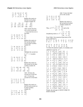 Chapter 10: Elementary Linear Algebra SSM: Elementary Linear Algebra
256
1 10 24 12 17 16
6 17 7 22 5 3
7 4 21 15 13 5
⎡ ⎤
⎢ ⎥
⎢ ⎥
⎣ ⎦
Replace the entries in
the first row by their
residues modulo 26.
1 10 24 12 17 16
0 43 137 50 97 93
0 66 147 69 106 107
⎡ ⎤
⎢ ⎥
− − − − −
⎢ ⎥
− − − − −
⎣ ⎦
Add −6 times the first
row to the second and
−7 times the first row to
the third.
1 10 24 12 17 16
0 9 19 2 7 11
0 12 9 9 24 23
⎡ ⎤
⎢ ⎥
⎢ ⎥
⎣ ⎦
Replace the entries in
the second and third
rows by their residues
modulo 26.
1 10 24 12 17 16
0 1 57 6 21 33
0 12 9 9 24 23
⎡ ⎤
⎢ ⎥
⎢ ⎥
⎣ ⎦
Multiply the second row
by 1
9 3
−
= (modulo
26).
1 10 24 12 17 16
0 1 5 6 21 7
0 12 9 9 24 23
⎡ ⎤
⎢ ⎥
⎢ ⎥
⎣ ⎦
Replace the entries in
the second row by their
residues modulo 26.
1 0 26 48 193 54
0 1 5 6 21 7
0 0 51 63 228 61
− − − −
⎡ ⎤
⎢ ⎥
⎢ ⎥
− − − −
⎣ ⎦
Add −10 times the
second row to the first
and −12 times the
second row to the third.
1 0 0 4 15 24
0 1 5 6 21 7
0 0 1 15 6 17
⎡ ⎤
⎢ ⎥
⎢ ⎥
⎣ ⎦
Replace the entries in
the first and second row
by their residues
modulo 26.
1 0 0 4 15 24
0 1 0 69 9 78
0 0 1 15 6 17
⎡ ⎤
⎢ ⎥
− − −
⎢ ⎥
⎣ ⎦
Add −5 times the third
row to the second.
1 0 0 4 15 24
0 1 0 9 17 0
0 0 1 15 6 17
⎡ ⎤
⎢ ⎥
⎢ ⎥
⎣ ⎦
Replace the entries in
the second row by their
residues modulo 26.
Thus, 1
4 15 24
9 17 0
15 6 17
( )T
A−
⎡ ⎤
⎢ ⎥
=
⎢ ⎥
⎣ ⎦
and so the
deciphering matrix is 1
4 9 15
15 17 6
24 0 17
.
A−
⎡ ⎤
⎢ ⎥
=
⎢ ⎥
⎣ ⎦
From Table 1 the numerical equivalent of the
given ciphertext is
H P A F Q G G D U G G D
8 16 1 6 17 7 7 4 21 7 4 4
H P G O D Y N O R
8 16 7 15 4 25 14 15 18
To obtain the plaintext triples, we multiply each
ciphertext vector by 1
:
A−
4 9 15 8 191 9
15 17 6 16 398 8
24 0 17 1 209 1
I
H
A
⎡ ⎤ ⎡ ⎤ ⎡ ⎤ ⎡ ⎤
⎢ ⎥ ⎢ ⎥ ⎢ ⎥ ⎢ ⎥
= =
⎢ ⎥ ⎢ ⎥ ⎢ ⎥ ⎢ ⎥
⎣ ⎦ ⎣ ⎦ ⎣ ⎦ ⎣ ⎦
4 9 15 6 282 22
15 17 6 17 421 5
24 0 17 7 263 3
V
E
C
⎡ ⎤ ⎡ ⎤ ⎡ ⎤ ⎡ ⎤
⎢ ⎥ ⎢ ⎥ ⎢ ⎥ ⎢ ⎥
= =
⎢ ⎥ ⎢ ⎥ ⎢ ⎥ ⎢ ⎥
⎣ ⎦ ⎣ ⎦ ⎣ ⎦ ⎣ ⎦
4 9 15 7 379 15
15 17 6 4 299 13
24 0 17 21 525 5
O
M
E
⎡ ⎤ ⎡ ⎤ ⎡ ⎤ ⎡ ⎤
⎢ ⎥ ⎢ ⎥ ⎢ ⎥ ⎢ ⎥
= =
⎢ ⎥ ⎢ ⎥ ⎢ ⎥ ⎢ ⎥
⎣ ⎦ ⎣ ⎦ ⎣ ⎦ ⎣ ⎦
4 9 15 7 124 20
15 17 6 4 197 15
24 0 17 4 236 2
T
O
B
⎡ ⎤ ⎡ ⎤ ⎡ ⎤ ⎡ ⎤
⎢ ⎥ ⎢ ⎥ ⎢ ⎥ ⎢ ⎥
= =
⎢ ⎥ ⎢ ⎥ ⎢ ⎥ ⎢ ⎥
⎣ ⎦ ⎣ ⎦ ⎣ ⎦ ⎣ ⎦
4 9 15 8 281 21
15 17 6 16 434 18
24 0 17 7 311 25
U
R
Y
⎡ ⎤ ⎡ ⎤ ⎡ ⎤ ⎡ ⎤
⎢ ⎥ ⎢ ⎥ ⎢ ⎥ ⎢ ⎥
= =
⎢ ⎥ ⎢ ⎥ ⎢ ⎥ ⎢ ⎥
⎣ ⎦ ⎣ ⎦ ⎣ ⎦ ⎣ ⎦
4 9 15 15 471 3
15 17 6 4 443 1
24 0 17 25 785 5
C
A
E
⎡ ⎤ ⎡ ⎤ ⎡ ⎤ ⎡ ⎤
⎢ ⎥ ⎢ ⎥ ⎢ ⎥ ⎢ ⎥
= =
⎢ ⎥ ⎢ ⎥ ⎢ ⎥ ⎢ ⎥
⎣ ⎦ ⎣ ⎦ ⎣ ⎦ ⎣ ⎦
4 9 15 14 461 19
15 17 6 15 573 1
24 0 17 18 642 18
S
A
R
⎡ ⎤ ⎡ ⎤ ⎡ ⎤ ⎡ ⎤
⎢ ⎥ ⎢ ⎥ ⎢ ⎥ ⎢ ⎥
= =
⎢ ⎥ ⎢ ⎥ ⎢ ⎥ ⎢ ⎥
⎣ ⎦ ⎣ ⎦ ⎣ ⎦ ⎣ ⎦
Finally, the message is I HAVE COME TO
BURY CAESAR.
 