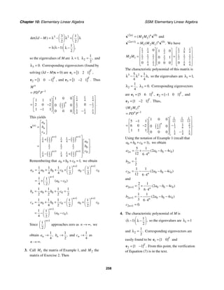 Chapter 10: Elementary Linear Algebra SSM: Elementary Linear Algebra
258
3 2
3 1
2 2
1
1
2
det( )
( ) ,
I M
⎛ ⎞ ⎛ ⎞
λ − = λ − λ + λ
⎜ ⎟ ⎜ ⎟
⎝ ⎠ ⎝ ⎠
⎛ ⎞
= λ λ − λ −
⎜ ⎟
⎝ ⎠
so the eigenvalues of M are 1,
λ = 2
1
2
,
λ = and
3 0.
λ = Corresponding eigenvectors (found by
solving (λI − M)x = 0) are [ ]
1 1 2 1 ,
T
=
e
[ ]
2 1 0 1 ,
T
= −
e and [ ]
3 1 2 1 .
T
= −
e Thus
( )
1
1 1 1
4 4 4
1 1
1
2 2
2
1 1 1
4 4 4
1 0 0
1 1 1
0
2 0 2 0 0
1 1 1 0 0 0
.
n
n
n
M
PD P−
=
⎡ ⎤
⎡ ⎤
⎡ ⎤ ⎢ ⎥
⎢ ⎥
⎢ ⎥
= −
− ⎢ ⎥
⎢ ⎥
⎢ ⎥ ⎢ ⎥
⎢ ⎥
−
⎣ ⎦ −
⎢ ⎥
⎣ ⎦ ⎣ ⎦
This yields
( ) ( )
( ) ( )
1 1
1 1 1 1 1
4 2 4 4 2 0
1 1 1
0
2 2 2
1 1 0
1 1 1 1 1
4 2 4 4 2
( )
.
n
n
n
n
n n
n n
a
b
c
a
b
c
+ +
+ +
⎡ ⎤
⎢ ⎥
=
⎢ ⎥
⎢ ⎥
⎣ ⎦
⎡ ⎤
+ −
⎢ ⎥ ⎡ ⎤
⎢ ⎥ ⎢ ⎥
= ⎢ ⎥ ⎢ ⎥
⎢ ⎥
⎢ ⎥ ⎣ ⎦
− +
⎢ ⎥
⎣ ⎦
x
Remembering that 0 0 0 1,
a b c
+ + = we obtain
1 1
0 0 0 0 0
1
0 0
1 1 1 1 1
4 4 4 2 2
1 1
4 2
( )
n n
n
n
a a b c a c
a c
+ +
+
⎛ ⎞ ⎛ ⎞
= + + + −
⎜ ⎟ ⎜ ⎟
⎝ ⎠ ⎝ ⎠
⎛ ⎞
= + −
⎜ ⎟
⎝ ⎠
0 0 0
1 1 1 1
2 2 2 2
n
b a b c
= + + =
1 1
0 0 0 0 0
1
0 0
1 1 1 1 1
4 4 2 2 2
1 1
4 2
( ).
n n
n
n
c a b c a c
a c
+ +
+
⎛ ⎞ ⎛ ⎞
= + + − +
⎜ ⎟ ⎜ ⎟
⎝ ⎠ ⎝ ⎠
⎛ ⎞
= − −
⎜ ⎟
⎝ ⎠
Since
1
1
2
n+
⎛ ⎞
⎜ ⎟
⎝ ⎠
approaches zero as ,
n → ∞ we
obtain
1
4
,
n
a →
1
2
,
n
b → and
1
4
n
c → as
.
n → ∞
3. Call 1
M the matrix of Example 1, and 2
M the
matrix of Exercise 2. Then
2 0
2 1
( ) ( )
( )
n n
M M
=
x x and
2 1 0
1 2 1
( ) ( )
( ) .
n n
M M M
+
=
x x We have
3
1 1
1 1 1
2 8 4
2 4 2
1 1 1 1 1 1
1
2 1 2 2 2 2 2 2
2
1 1 1 1
4 2 8 4
0 1 0
0 1
0 0
0 0 0
.
M M
⎡ ⎤
⎡ ⎤ ⎡ ⎤
⎢ ⎥
⎢ ⎥ ⎢ ⎥
= = ⎢ ⎥
⎢ ⎥ ⎢ ⎥
⎢ ⎥
⎢ ⎥ ⎢ ⎥
⎢ ⎥
⎢ ⎥ ⎣ ⎦
⎣ ⎦ ⎣ ⎦
The characteristic polynomial of this matrix is
3 2
5 1
4 4
,
λ − λ + λ so the eigenvalues are 1 1,
λ =
2
1
4
,
λ = 3 0.
λ = Corresponding eigenvectors
are 1 5 6 1
[ ] ,
T
=
e 2 1 0 1
[ ] ,
T
= −
e and
3 1 2 1
[ ] .
T
= −
e Thus,
( )
2 1
1
1 1 1
12 12 12
1 1 2
1
3 6 3
4
1 1 1
4 4 4
1 0 0
5 1 1
6 0 2 0 0
1 1 1 0 0 0
( )
.
n
n
n
M M
PD P−
=
⎡ ⎤
⎡ ⎤
−
⎡ ⎤ ⎢ ⎥
⎢ ⎥
⎢ ⎥ −
= ⎢ ⎥
− ⎢ ⎥
⎢ ⎥ ⎢ ⎥
⎢ ⎥
⎣ ⎦ −
⎢ ⎥
⎣ ⎦ ⎣ ⎦
Using the notation of Example 1 (recall that
0 0 0 1),
a b c
+ + = we obtain
2 0 0 0
5 1
2 4
12 6 4
( )
n n
a a b c
= + − −
⋅
2
1
2
n
b =
2 0 0 0
1 1
2 4
12 6 4
( )
n n
c a b c
= − − −
⋅
and
2 1 0 0 0
2 1
2 4
3 6 4
( )
n n
a a b c
+ = + − −
⋅
2 1 0 0 0
1 1
2 4
3 6 4
( )
n n
b a b c
+ = − − −
⋅
2 1 0.
n
c + =
4. The characteristic polynomial of M is
1
1
2
( ) ,
⎛ ⎞
λ − λ −
⎜ ⎟
⎝ ⎠
so the eigenvalues are 1 1
λ =
and 2
1
2
.
λ = Corresponding eigenvectors are
easily found to be 1 1 0
[ ]T
=
e and
2 1 1
[ ] .
T
= −
e From this point, the verification
of Equation (7) is in the text.
 
