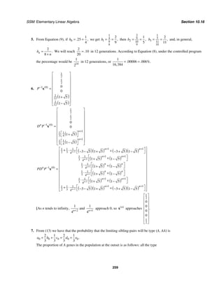 SSM: Elementary Linear Algebra Section 10.16
259
5. From Equation (9), if 0
1
25
4
. ,
b = = we get
1
4
1 9
8
2
9
,
b = = then
2
9
2 10
9
1
5
,
b = =
1
5
3 11
10
2
11
,
b = = and, in general,
2
8
.
n
b
n
=
+
We will reach
2
10
20
.
= in 12 generations. According to Equation (8), under the controlled program
the percentage would be
14
1
2
in 12 generations, or
1
00006 006
16 384
. . %.
,
= =
6.
( )
( )
1
2
1
2
1 0
1
12
1
12
0
0
1 5
1 5
( )
P−
⎡ ⎤
⎢ ⎥
⎢ ⎥
⎢ ⎥
⎢ ⎥
=
⎢ ⎥
⎢ ⎥
+
⎢ ⎥
⎢ ⎥
−
⎣ ⎦
x
( )
( )
1
2
1
2
1 0
1
1 1
3 4
1
1 1
3 4
0
0
1 5
1 5
( )
n
n
n
D P−
+
+
⎡ ⎤
⎢ ⎥
⎢ ⎥
⎢ ⎥
⎢ ⎥
= ⎢ ⎥
⎢ ⎥
⎡ ⎤
⎢ ⎥
+
⎣ ⎦
⎢ ⎥
⎢ ⎥
⎡ ⎤
−
⎣ ⎦
⎣ ⎦
x
( )( ) ( )( )
( ) ( )
( ) ( )
( ) ( )
( ) ( )
( )( ) ( )( )
2
1
1
1
1
2
1 1
1 1 1
2 3 4
1 1
1 1
3 4
1 1
3
1 0 4
1 1
3 4
1 1
1 1
3 4
1 1
1 1 1
2 3 4
3 5 1 5 3 5 1 5
1 5 1 5
1 5 1 5
1 5 1 5
1 5 1 5
3 5 1 5 3 5 1 5
( )
n
n
n
n
n
n
n n
n n
n n
n
n n
n n
n n
PD P
+
+
+
+
+
+
+ +
+ +
−
+ +
+ +
⎡ ⎤
⎡ ⎤
+ ⋅ +
− − + − + −
⎣ ⎦
⎢ ⎥
⎢ ⎥
⎡ ⎤
⋅ +
+ −
⎣ ⎦
⎢ ⎥
⎢ ⎥
⎡ ⎤
⋅ +
+ −
⎢ ⎥
⎣ ⎦
= ⎢ ⎥
⎡ ⎤
⋅ +
⎢ ⎥
+ −
⎣ ⎦
⎢ ⎥
⎡ ⎤
⋅
⎢ ⎥
+
+ −
⎣ ⎦
⎢ ⎥
⎡ ⎤
⎢ + ⋅ +
− − + − + −
⎣ ⎦
⎣ ⎦
x
⎥
[As n tends to infinity,
2
1
4n+
and
1
1
4n+
approach 0, so ( )
n
x approaches
1
2
1
2
0
0
0
0
.
⎡ ⎤
⎢ ⎥
⎢ ⎥
⎢ ⎥
⎢ ⎥
⎢ ⎥
⎢ ⎥
⎢ ⎥
⎣ ⎦
7. From (13) we have that the probability that the limiting sibling-pairs will be type (A, AA) is
0 0 0 0 0
2 1 2 1
3 3 3 3
.
a b c d e
+ + + +
The proportion of A genes in the population at the outset is as follows: all the type
 