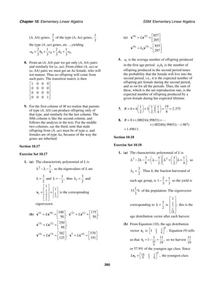 Chapter 10: Elementary Linear Algebra SSM: Elementary Linear Algebra
260
(A, AA) genes,
2
3
of the type (A, Aa) genes,
1
3
the type (A, aa) genes, etc. ...yielding
0 0 0 0 0
2 1 2 1
3 3 3 3
.
a b c d e
+ + + +
8. From an (A, AA) pair we get only (A, AA) pairs
and similarly for (a, aa). From either (A, aa) or
(a, AA) pairs we must get an Aa female, who will
not mature. Thus no offspring will come from
such pairs. The transition matrix is then
1 0 0 0
0 0 0 0
0 0 0 0
0 0 0 1
.
⎡ ⎤
⎢ ⎥
⎢ ⎥
⎢ ⎥
⎢ ⎥
⎣ ⎦
9. For the first column of M we realize that parents
of type (A, AA) can produce offspring only of
that type, and similarly for the last column. The
fifth column is like the second column, and
follows the analysis in the text. For the middle
two columns, say the third, note that male
offspring from (A, aa) must be of type a, and
females are of type Aa, because of the way the
genes are inherited.
Section 10.17
Exercise Set 10.17
1. (a) The characteristic polynomial of L is
2 3
4
,
λ − λ − so the eigenvalues of L are
3
2
λ = and
1
2
,
λ = − thus 1
3
2
λ = and
1
2 1
1
3
3
2
1
1
⎡ ⎤
⎡ ⎤
⎢ ⎥
= = ⎢ ⎥
⎢ ⎥
⎣ ⎦
⎢ ⎥
⎣ ⎦
x is the corresponding
eigenvector.
(b) 1 0 100
50
( ) ( )
,
L
⎡ ⎤
= = ⎢ ⎥
⎣ ⎦
x x 2 1 175
50
( ) ( )
,
L
⎡ ⎤
= = ⎢ ⎥
⎣ ⎦
x x
3 2 250
88
( ) ( )
,
L
⎡ ⎤
= = ⎢ ⎥
⎣ ⎦
x x
4 3 382
125
( ) ( )
,
L
⎡ ⎤
= = ⎢ ⎥
⎣ ⎦
x x 5 4 570
191
( )
L
⎡ ⎤
= = ⎢ ⎥
⎣ ⎦
x x
(c) 6 5 857
285
( ) ( )
L
⎡ ⎤
= = ⎢ ⎥
⎣ ⎦
x x
6 5
1
855
287
( ) ( ) ⎡ ⎤
λ = ⎢ ⎥
⎣ ⎦
x x

5. 1
a is the average number of offspring produced
in the first age period. 2 1
a b is the number of
offspring produced in the second period times
the probability that the female will live into the
second period, i.e., it is the expected number of
offspring per female during the second period,
and so on for all the periods. Thus, the sum of
these, which is the net reproduction rate, is the
expected number of offspring produced by a
given female during her expected lifetime.
7.
19
1 1 1
0 4 3 2 375
8
2 2 4
.
R
⎛ ⎞ ⎛ ⎞⎛ ⎞
= + + = =
⎜ ⎟ ⎜ ⎟⎜ ⎟
⎝ ⎠ ⎝ ⎠⎝ ⎠
8. 0 00024 99651
00240 99651 987
1 49611
(. )(. )
(. )(. ) (. )
. .
R = + +
+
=


Section 10.18
Exercise Set 10.18
1. (a) The characteristic polynomial of L is
3 2
3 1
3 3
2
8 4
2 2
,
⎡ ⎤
⎛ ⎞ ⎛ ⎞
λ − λ − = λ + λ +
λ −
⎜ ⎟ ⎜ ⎟
⎢ ⎥
⎝ ⎠ ⎝ ⎠
⎣ ⎦
so
1
3
2
.
λ = Thus h, the fraction harvested of
each age group, is
2 1
1
3 3
− = so the yield is
1
33
3
% of the population. The eigenvector
corresponding to
3
2
λ = is
1
3
1
18
1
;
⎡ ⎤
⎢ ⎥
⎢ ⎥
⎢ ⎥
⎣ ⎦
this is the
age distribution vector after each harvest.
(b) From Equation (10), the age distribution
vector 1
x is 1 1
2 8
1 .
T
⎡ ⎤
⎣ ⎦
Equation (9) tells
us that 1 19
8
1 11
1
19
,
h = − = so we harvest
11
19
or 57.9% of the youngest age class. Since
19 1 1
1 8 2 8
,
T
L ⎡ ⎤
=
⎣ ⎦
x the youngest class
 