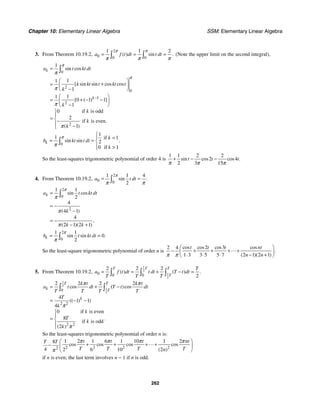 Chapter 10: Elementary Linear Algebra SSM: Elementary Linear Algebra
262
3. From Theorem 10.19.2,
2
0 0 0
1 1 2
( ) sin .
a f t dt t dt
π π
π π π
= = =
∫ ∫ (Note the upper limit on the second integral),
0
2
0
1
2
2
1
1
1
1
1
1
0 1 1
1
0 if is odd
2
if is even.
1
sin cos
[ sin sin cos cos
[ ( ) ]
( )
k
k
a t kt dt
k kt t kt t
k
k
k
k
k
−
=
⎛ ⎞
+
= ⎜ ⎟
−
⎝ ⎠
⎛ ⎞
+ − −
= ⎜ ⎟
−
⎝ ⎠
⎧
⎪
= ⎨−
⎪ −
⎩
∫
π
π
π
π
π
π
0
1
1 if 1
2
0 if 1
sin sin .
k
k
b kt t dt
k
π
π
⎧
⎪ =
= = ⎨
⎪ 
⎩
∫
So the least-squares trigonometric polynomial of order 4 is
1 1 2 2
2 4
2 3 15
sin cos cos .
t t t
π π π
+ − −
4. From Theorem 10.19.2,
2
0 0
1 1 4
2
sin .
a t dt
π
π π
= =
∫
2
0
2
1 1
2
4
4 1
4
2 1 2 1
sin cos
( )
,
( )( )
k
a t kt dt
k
k k
π
π
π
π
=
= −
−
= −
− +
∫
2
0
1 1
0
2
sin sin .
k
b t kt dt
π
π
= =
∫
So the least-square trigonometric polynomial of order n is
2 3
2 4
1 3 3 5 5 7 2 1 2 1
cos cos cos cos
.
( )( )
t t t nt
n n
π π
⎛ ⎞
+ + + +
− ⎜ ⎟
⋅ ⋅ ⋅ − +
⎝ ⎠

5. From Theorem 10.19.2,
1
2
1
2
0 0 0
2 2 2
2
( ) ( ) .
T T T
T
T
a f t dt t dt T t dt
T T T
= = + − =
∫ ∫ ∫
1
2
1
2
0
2 2
2 2
2 2 2 2
4
1 1
4
0 if is even
8
if is odd
2
cos ( )cos
(( ) )
.
( )
T T
k T
k
k t k t
a t dt T t dt
T T T T
T
k
k
T
k
k
π π
π
π
= + −
= − −
⎧
⎪
= ⎨
⎪
⎩
∫ ∫
So the least-squares trigonometric polynomial of order n is:
2 2 2 2
2
1 2 1 6 1 10 1 2
8
4 2 6 10 2
cos cos cos cos
( )
t t t nt
T T
T T T T
n
π π π π
π
⎛ ⎞
+ + + +
− ⎜ ⎟
⎝ ⎠

if n is even; the last term involves n − 1 if n is odd.
 