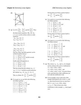 Chapter 10: Elementary Linear Algebra SSM: Elementary Linear Algebra
264
(b) v1 v2
v7
v6
v4
v3
v5
5. (a) Let 11 12
21 22
m m
M
m m
⎡ ⎤
= ⎢ ⎥
⎣ ⎦
and 1
2
.
b
b
⎡ ⎤
= ⎢ ⎥
⎣ ⎦
b Then
the three matrix equations ,
i i
M + =
v b w
i = 1, 2, 3, can be written as the six scalar
equations
11 12 1
21 22 2
4
3
m m b
m m b
+ + =
+ + =
11 12 1
21 22 2
2 3 9
2 3 5
m m b
m m b
+ + =
+ + =
11 12 1
21 22 2
2 5
2 3
m m b
m m b
+ + =
+ + =
The first, third, and fifth equations can be
written in matrix form as
11
12
1
1 1 1 4
2 3 1 9
2 1 1 5
m
m
b
⎡ ⎤
⎡ ⎤ ⎡ ⎤
⎢ ⎥
⎢ ⎥ ⎢ ⎥
=
⎢ ⎥
⎢ ⎥ ⎢ ⎥
⎣ ⎦ ⎣ ⎦
⎣ ⎦
and the second,
fourth, and sixth equations as
21
22
2
1 1 1 3
2 3 1 5
2 1 1 3
.
m
m
b
⎡ ⎤
⎡ ⎤ ⎡ ⎤
⎢ ⎥
⎢ ⎥ ⎢ ⎥
=
⎢ ⎥
⎢ ⎥ ⎢ ⎥
⎣ ⎦ ⎣ ⎦
⎣ ⎦
The first system has the solution 11 1,
m =
12 2,
m = 1 1
b = and the second system has
the solution 21 0,
m = 22 1,
m = 2 2.
b =
Thus we obtain
1 2
0 1
M
⎡ ⎤
= ⎢ ⎥
⎣ ⎦
and
1
2
.
⎡ ⎤
= ⎢ ⎥
⎣ ⎦
b
(b) As in part (a), we are led to the following
two linear systems:
11
12
1
2 2 1 8
0 0 1 0
2 1 1 5
m
m
b
⎡ ⎤
− −
⎡ ⎤ ⎡ ⎤
⎢ ⎥
⎢ ⎥ ⎢ ⎥
=
⎢ ⎥
⎢ ⎥ ⎢ ⎥
⎣ ⎦ ⎣ ⎦
⎣ ⎦
and
21
22
2
2 2 1 1
0 0 1 1
2 1 1 4
.
m
m
b
⎡ ⎤
−
⎡ ⎤ ⎡ ⎤
⎢ ⎥
⎢ ⎥ ⎢ ⎥
=
⎢ ⎥
⎢ ⎥ ⎢ ⎥
⎣ ⎦ ⎣ ⎦
⎣ ⎦
Solving these two linear systems leads to
3 1
1 1
M
−
⎡ ⎤
= ⎢ ⎥
⎣ ⎦
and
0
1
.
⎡ ⎤
= ⎢ ⎥
⎣ ⎦
b
(c) As in part (a), we are led to the following
two linear systems:
11
12
1
2 1 1 0
3 5 1 5
1 0 1 3
m
m
b
⎡ ⎤
−
⎡ ⎤ ⎡ ⎤
⎢ ⎥
⎢ ⎥ ⎢ ⎥
=
⎢ ⎥
⎢ ⎥ ⎢ ⎥
⎣ ⎦ ⎣ ⎦
⎣ ⎦
and
21
22
2
2 1 1 2
3 5 1 2
1 0 1 3
.
m
m
b
⎡ ⎤
− −
⎡ ⎤ ⎡ ⎤
⎢ ⎥
⎢ ⎥ ⎢ ⎥
=
⎢ ⎥
⎢ ⎥ ⎢ ⎥
−
⎣ ⎦ ⎣ ⎦
⎣ ⎦
Solving these two linear systems leads to
1 0
0 1
M
⎡ ⎤
= ⎢ ⎥
⎣ ⎦
and
2
3
.
⎡ ⎤
= ⎢ ⎥
−
⎣ ⎦
b
(d) As in part (a), we are led to the following
two linear systems:
5
2
11
7
12 2
7
1
2
0 2 1
2 2 1
4 2 1
m
m
b
⎡ ⎤
⎡ ⎤
⎡ ⎤ ⎢ ⎥
⎢ ⎥
⎢ ⎥ = ⎢ ⎥
⎢ ⎥
⎢ ⎥ ⎢ ⎥
− −
⎣ ⎦ ⎣ ⎦ −
⎢ ⎥
⎣ ⎦
and
21
22
2
0 2 1 1
2 2 1 3
4 2 1 9
.
m
m
b
⎡ ⎤ −
⎡ ⎤ ⎡ ⎤
⎢ ⎥
⎢ ⎥ ⎢ ⎥
=
⎢ ⎥
⎢ ⎥ ⎢ ⎥
− − −
⎣ ⎦ ⎣ ⎦
⎣ ⎦
Solving these two linear systems leads to
1
2
1
2 0
M
⎡ ⎤
= ⎢ ⎥
⎣ ⎦
and
1
2
1
.
⎡ ⎤
= ⎢ ⎥
−
⎣ ⎦
b
7. (a) The vertices 1,
v 2,
v and 3
v of a triangle
can be written as the convex combinations
1 1 2 3
1 0 0
( ) ( ) ( ) ,
= + +
v v v v
2 1 2 3
0 1 0
( ) ( ) ( ) ,
= + +
v v v v and
3 1 2 3
0 0 1
( ) ( ) ( ) .
= + +
v v v v In each of these
cases, precisely two of the coefficients are
zero and one coefficient is one.
(b) If, for example, v lies on the side of the
triangle determined by the vectors 1
v and
2
v then from Exercise 6(a) we must have
that 1 1 2 2 3
0
( )
c c
= + +
v v v v where
1 2 1.
c c
+ = Thus at least one of the
coefficients, in this example 3,
c must equal
zero.
 