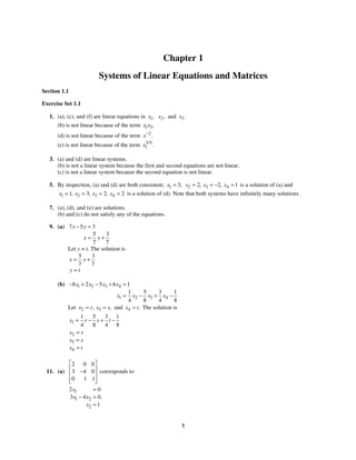 1
Chapter 1
Systems of Linear Equations and Matrices
Section 1.1
Exercise Set 1.1
1. (a), (c), and (f) are linear equations in 1,
x 2,
x and 3.
x
(b) is not linear because of the term 1 3.
x x
(d) is not linear because of the term 2
.
x−
(e) is not linear because of the term 3 5
1
/
.
x
3. (a) and (d) are linear systems.
(b) is not a linear system because the first and second equations are not linear.
(c) is not a linear system because the second equation is not linear.
5. By inspection, (a) and (d) are both consistent; 1 3,
x = 2 3 4
2 2 1
, ,
x x x
= = − = is a solution of (a) and
1 2 3 4
1 3 2 2
, , ,
x x x x
= = = = is a solution of (d). Note that both systems have infinitely many solutions.
7. (a), (d), and (e) are solutions.
(b) and (c) do not satisfy any of the equations.
9. (a) 7 5 3
5 3
7 7
x y
x y
− =
= +
Let y = t. The solution is
5 3
7 7
x y
y t
= +
=
(b) 1 2 3 4
1 2 3 4
8 2 5 6 1
1 5 3 1
4 8 4 8
x x x x
x x x x
− + − + =
= − + −
Let 2 3
, ,
x r x s
= = and 4 .
x t
= The solution is
1
1 5 3 1
4 8 4 8
x r s t
= − + −
2
3
4
x r
x s
x t
=
=
=
11. (a)
0 0
2
3 0
4
0 1 1
⎡ ⎤
⎢ ⎥
−
⎢ ⎥
⎢ ⎥
⎣ ⎦
corresponds to
1
1 2
2
2 0
3 4 0
1
.
x
x x
x
=
− =
=
 