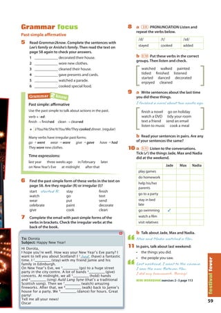 59
festivalfever
Grammar focus
Past simple affirmative
5 Read Grammar2know. Complete the sentences with
Lee’s family or Anisha’s family. Then read the text on
page 58 again to check your answers.
1 ____________ decorated their house.
2 ____________ wore new clothes.
3 ____________ cleaned their house.
4 ____________ gave presents and cards.
5 ____________ watched a parade.
6 ____________ cooked special food.
Past simple: affirmative
Use the past simple to talk about actions in the past.
verb + -ed:
finish → finished clean → cleaned
+ I/You/He/She/It/You/We/They cooked dinner. (regular)
Many verbs have irregular past forms:
go → went wear → wore give → gave have → had
They wore new clothes.
Time expressions:
last year three weeks ago in February later
on New Year’s Eve at midnight after that
Grammar 2 know
6 Find the past simple form of these verbs in the text on
page 58. Are they regular (R) or irregular (I)?
start started R stay finish
watch go text
wear put send
celebrate paint decorate
give cook clean
7 Complete the email with past simple forms of the
verbs in brackets. Check the irregular verbs at the
back of the book.
8 a 3.9 PRONUNCIATION Listen and
repeat the verbs below.
/d/ /t/ /d/
stayed cooked added
b 3.10 Put these verbs in the correct
groups. Then listen and check.
watched walked painted
tidied finished listened
started danced decorated
enjoyed cleaned
9 a Write sentences about the last time
you did these things.
I finished a novel about two weeks ago.
ﬁnish a novel go on holiday
watch a DVD tidy your room
text a friend send an email
listen to music cook a meal
b Read your sentences in pairs. Are any
of your sentences the same?
10 a 3.11 Listen to the conversations.
Tick (✓) the things Jade, Max and Nadia
did at the weekend.
Jade Max Nadia
play games
do homework
help his/her
parents
go to a party
stay in bed
late
go swimming ✓
watch a film
visit relatives
b Talk about Jade, Max and Nadia.
Max and Nadia watched a film.
11 In pairs, talk about last weekend:
• the things you did.
• the people you saw.
Last weekend, I went to the cinema.
I saw the new Batman film.
I did my homework. Boring!
MINI WORKBOOK exercises 2–3 page 113
To: Dorota
Subject: Happy New Year!
Hi Dorota,
I hope youʼre well. How was your New Yearʼs Eve party? I
want to tell you about Scotland! I 1
had (have) a fantastic
time. I 2
____________ (stay) with my friend Jamie and his
family in Edinburgh.
On New Yearʼs Eve, we 3
____________ (go) to a huge street
party in the city centre. A lot of bands 4
____________ (give)
concerts. At midnight, we all 5
____________ (hold) hands
and 6
____________ (sing) Auld Lang Syne (thatʼs a traditional
Scottish song). Then we 7
____________ (watch) amazing
fireworks. After that, we 8
____________ (walk) back to Jamieʼs
house for a party. We 9
____________ (dance) for hours. Great
party!
Tell me all your news!
Oscar
M07A_REAL_SB_ELEGLB_7044_U07.indd 59 30/7/09 10:14:31
 