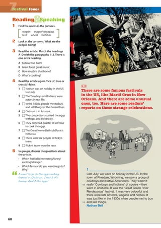 60
77festival fever
&Reading Speaking
1 Find the words in the pictures.
wagon magnifying glass
tent wheel bathtub
2 Look at the cartoons. What are the
people doing?
3 Read the article. Match the headings
A–D with the paragraphs 1–3. There is
one extra heading.
A Follow that bath!
B Great food, great music
C How much is that horse?
D What’s cooking?
4 Read the article again. Tick (✓) true or
cross (✗) false.
1 □ Nathan was on holiday in the US
last July.
2 □The‘Cowboys and Indians’were
actors in real life.
3 □ In the 1830s, people met to buy
and sell things at the Green River.
4 □ Oatman is in Arizona.
5 □The competitors cooked the eggs
with gas and electricity.
6 □They only had quarter of an hour
to cook the eggs.
7 □The Great Nome Bathtub Race is
in Russia.
8 □There were six people in Ricky’s
team.
9 □ Ricky’s team won the race.
5 In groups, discuss the questions about
the article.
• Which festival is interesting/funny/
exciting/strange?
• Which festival do you want to go to?
Why?
I want to go to the egg-cooking
festival in Oatman. I think it’s
funny. And I like eggs!
1 _____________________________
Last July, we were on holiday in the US. In the
town of Pinedale, Wyoming, we saw a group of
cowboys and Native Americans. They weren’t
really ‘Cowboys and Indians’ of course – they
were in costume. It was the ‘Great Green River
Rendezvous’ festival. It was very colourful and
there were lots of tents, wagons and horses. It
was just like in the 1830s when people met to buy
and sell things.
Nathan Bell
There are some famous festivals
in the US, like Mardi Gras in New
Orleans. And there are some unusual
ones, too. Here are some readers’
reports on these strange celebrations.
3.15
5
10
15
M07A_REAL_SB_ELEGLB_7044_U07.indd 60 30/7/09 10:14:39
 