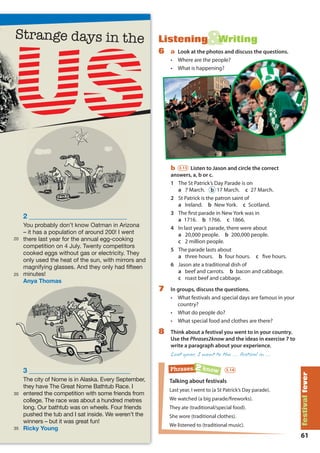 61
festivalfever
&Listening Writing
6 a Look at the photos and discuss the questions.
• Where are the people?
• What is happening?
b 3.13 Listen to Jason and circle the correct
answers, a, b or c.
1 The St Patrick’s Day Parade is on
a 7 March. b 17 March. c 27 March.
2 St Patrick is the patron saint of
a Ireland. b New York. c Scotland.
3 The ﬁrst parade in New York was in
a 1716. b 1766. c 1866.
4 In last year’s parade, there were about
a 20,000 people. b 200,000 people.
c 2 million people.
5 The parade lasts about
a three hours. b four hours. c five hours.
6 Jason ate a traditional dish of
a beef and carrots. b bacon and cabbage.
c roast beef and cabbage.
7 In groups, discuss the questions.
• What festivals and special days are famous in your
country?
• What do people do?
• What special food and clothes are there?
8 Think about a festival you went to in your country.
Use the Phrases2know and the ideas in exercise 7 to
write a paragraph about your experience.
Last year, I went to the … festival in …
Talking about festivals
Last year, I went to (a St Patrick’s Day parade).
We watched (a big parade/ﬁreworks).
They ate (traditional/special food).
She wore (traditional clothes).
We listened to (traditional music).
Phrases 2 know 3.14
Strange days in the
2 ____________________________
You probably don’t know Oatman in Arizona
– it has a population of around 200! I went
there last year for the annual egg-cooking
competition on 4 July. Twenty competitors
cooked eggs without gas or electricity. They
only used the heat of the sun, with mirrors and
magnifying glasses. And they only had fifteen
minutes!
Anya Thomas
3 _____________________________
The city of Nome is in Alaska. Every September,
they have The Great Nome Bathtub Race. I
entered the competition with some friends from
college. The race was about a hundred metres
long. Our bathtub was on wheels. Four friends
pushed the tub and I sat inside. We weren’t the
winners – but it was great fun!
Ricky Young
Strange days in the
3 _____________________________
20
25
30
35
M07A_REAL_SB_ELEGLB_7044_U07.indd 61 30/7/09 10:14:47
 