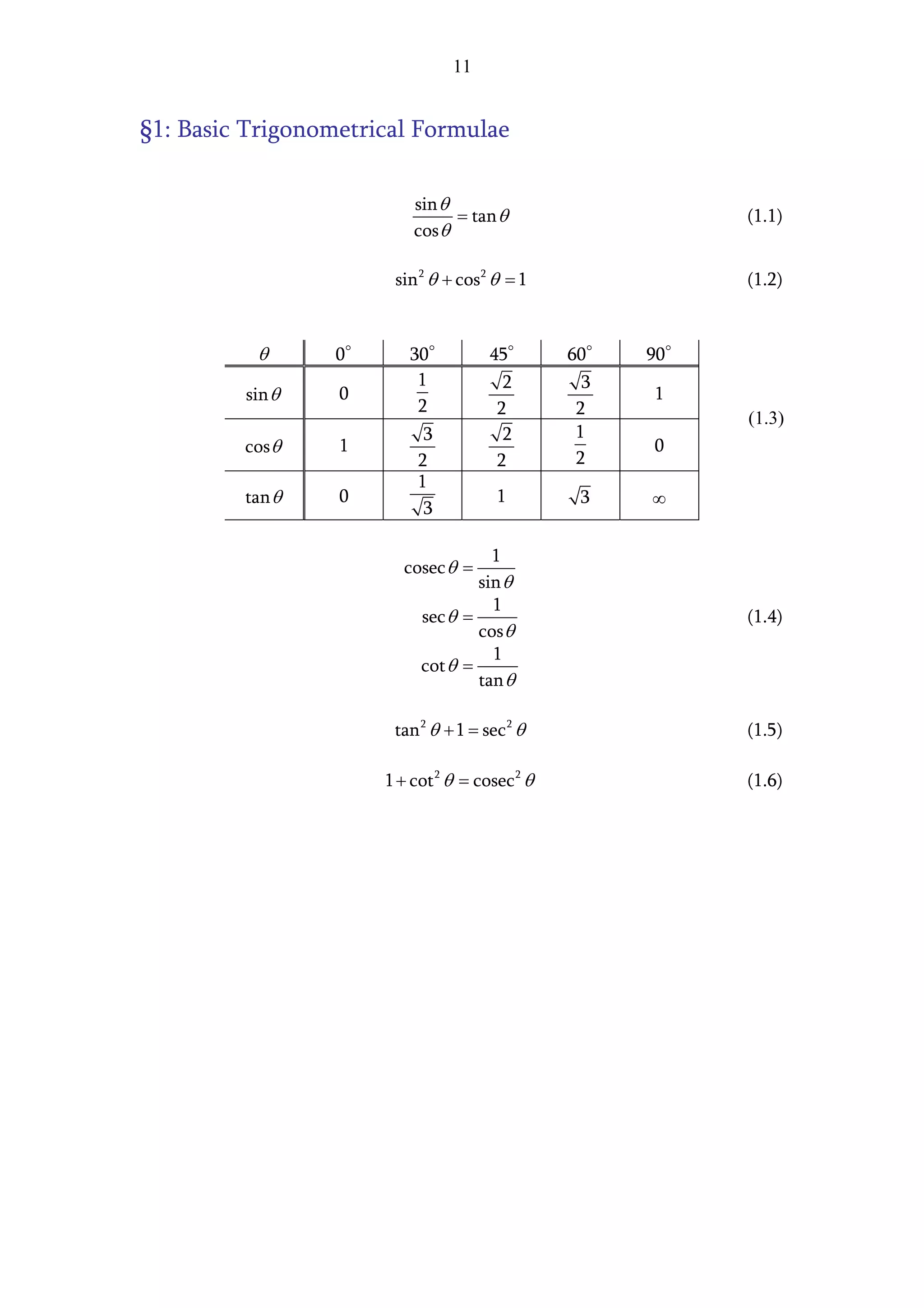 11


§1: Basic Trigonometrical Formulae

                          sin θ
                                = tan θ                    (1.1)
                          cos θ

                       sin 2 θ + cos 2 θ = 1               (1.2)



          θ      0       30           45        60    90
                          1             2         3
         sin θ    0                                   1
                          2            2         2
                                                           (1.3)
                            3           2        1
         cos θ    1                                   0
                           2           2         2
                           1
         tan θ    0                    1         3    ∞
                            3

                                     1
                         cosec θ =
                                   sin θ
                                     1
                           sec θ =                         (1.4)
                                   cos θ
                                     1
                           cot θ =
                                   tan θ

                       tan 2 θ + 1 = sec 2 θ               (1.5)

                      1 + cot 2 θ = cosec 2 θ              (1.6)
 