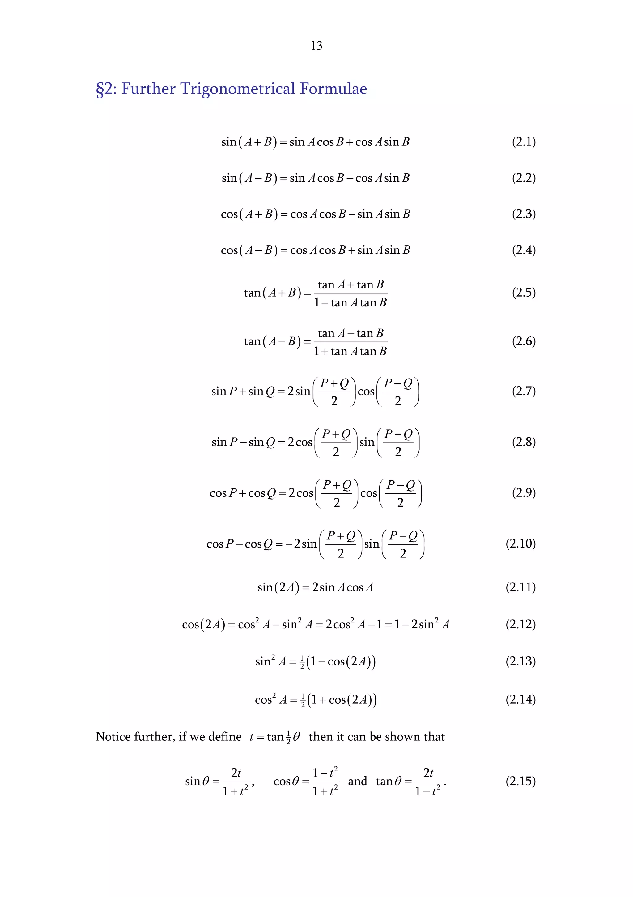 13


§2: Further Trigonometrical Formulae


                        sin ( A + B ) = sin A cos B + cos A sin B              (2.1)

                        sin ( A − B ) = sin A cos B − cos A sin B              (2.2)

                        cos ( A + B ) = cos A cos B − sin A sin B              (2.3)

                        cos ( A − B ) = cos A cos B + sin A sin B              (2.4)

                                                     tan A + tan B
                             tan ( A + B ) =                                   (2.5)
                                                    1 − tan A tan B

                                                     tan A − tan B
                             tan ( A − B ) =                                   (2.6)
                                                    1 + tan A tan B

                                              P+Q       P−Q 
                      sin P + sin Q = 2 sin 
                                                  cos                      (2.7)
                                             2         2 

                                              P +Q   P −Q 
                      sin P − sin Q = 2 cos 
                                                   sin                     (2.8)
                                             2   2 

                                              P+Q      P−Q 
                      cos P + cos Q = 2 cos 
                                                 cos                       (2.9)
                                             2        2 

                                               P +Q   P −Q 
                     cos P − cos Q = − 2 sin 
                                                    sin                   (2.10)
                                              2   2 

                                   sin ( 2 A ) = 2sin A cos A                 (2.11)

                cos ( 2 A ) = cos2 A − sin 2 A = 2cos2 A − 1 = 1 − 2sin 2 A   (2.12)

                                   sin 2 A =   1
                                               2   (1 − cos ( 2 A) )          (2.13)

                                   cos 2 A =   1
                                               2   (1 + cos ( 2 A) )          (2.14)

Notice further, if we define t = tan 1 θ then it can be shown that
                                     2



                          2t                 1 − t2               2t
                sin θ =        ,      cosθ =        and tan θ =        .      (2.15)
                        1 + t2               1+ t 2
                                                                1 − t2
 