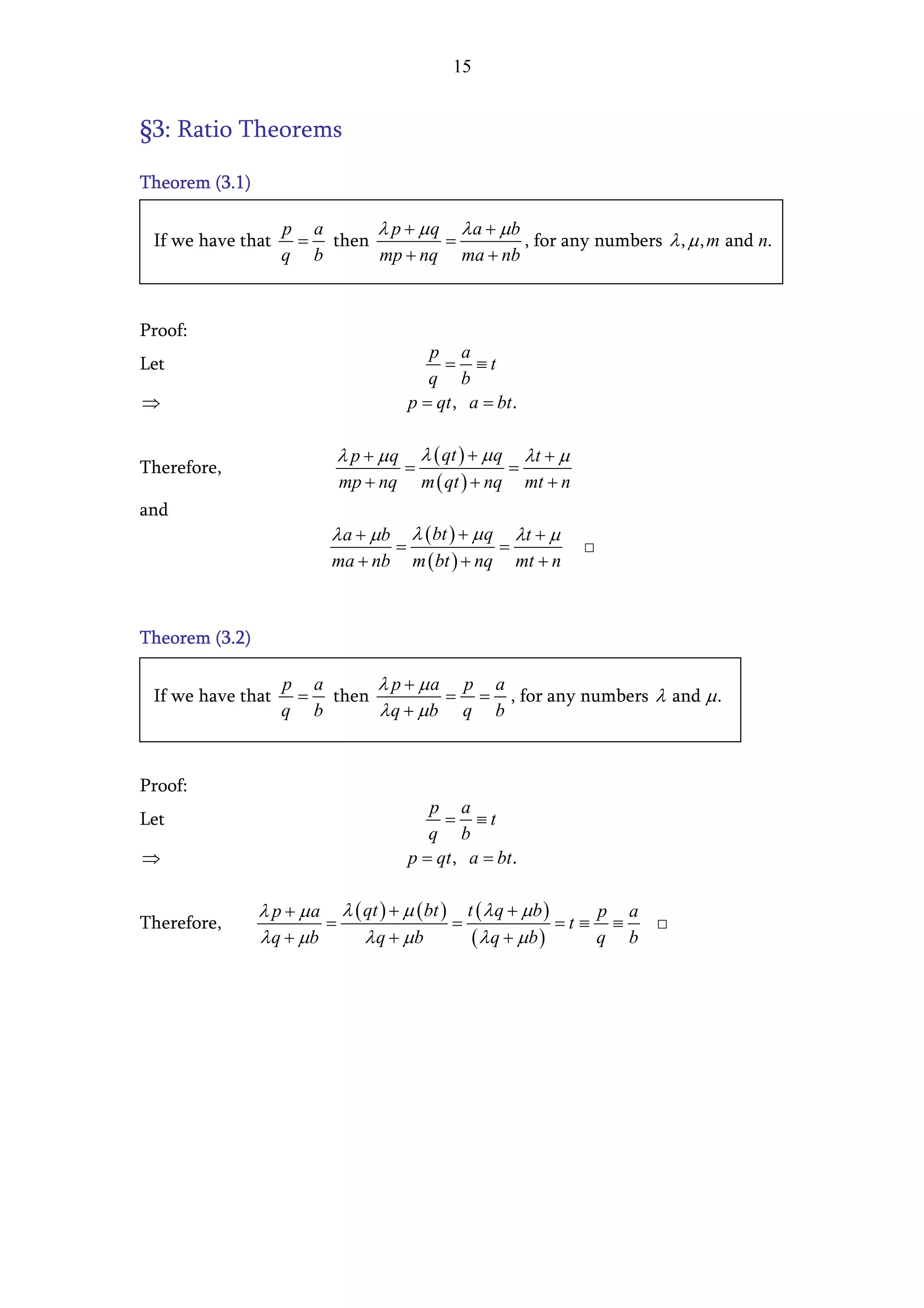 15


§3: Ratio Theorems

Theorem (3.1)

                   p a     λ p + µ q λ a + µb
 If we have that    = then          =         , for any numbers λ , µ , m and n.
                   q b     mp + nq ma + nb



Proof:
                                           p a
Let                                          = ≡t
                                           q b
⇒                                       p = qt , a = bt .

                          λ p + µq       λ ( qt ) + µ q       λt + µ
Therefore,                           =                    =
                          mp + nq         m ( qt ) + nq       mt + n
and
                         λ a + µb       λ ( bt ) + µ q       λt + µ
                                    =                    =             □
                         ma + nb        m ( bt ) + nq        mt + n



Theorem (3.2)

                   p a     λ p + µa p a
 If we have that    = then         = = , for any numbers λ and µ .
                   q b     λ q + µb q b


Proof:
                                           p a
Let                                          = ≡t
                                           q b
⇒                                       p = qt , a = bt .

                λ p + µ a λ ( qt ) + µ ( bt ) t ( λ q + µ b )     p a
Therefore,               =                   =                =t ≡ ≡  □
                λ q + µb      λ q + µb         ( λ q + µb )       q b
 