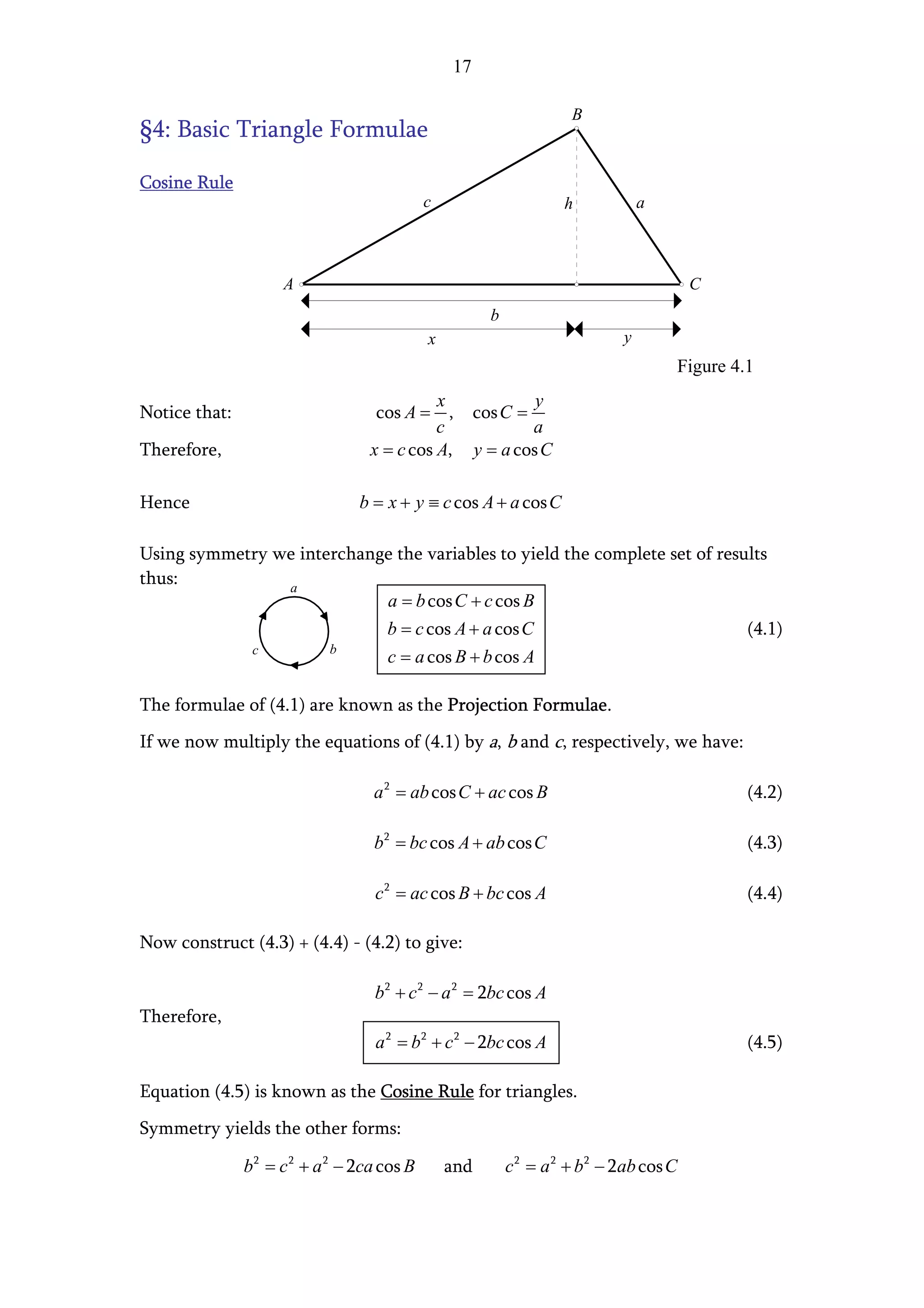 17

                                                                      B
§4: Basic Triangle Formulae

Cosine Rule
                                            c                       h            a



                     A                                                                   C
                                                        b
                                            x                                y
                                                                                     Figure 4.1
                                            x                  y
Notice that:                       cos A = ,          cos C =
                                            c                 a
Therefore,                        x = c cos A,        y = a cos C

Hence                           b = x + y ≡ c cos A + a cos C

Using symmetry we interchange the variables to yield the complete set of results
thus:           a
                            a = b cos C + c cos B
                            b = c cos A + a cos C                            (4.1)
            c         b
                            c = a cos B + b cos A

The formulae of (4.1) are known as the Projection Formulae.
If we now multiply the equations of (4.1) by a, b and c, respectively, we have:

                                  a 2 = ab cos C + ac cos B                                   (4.2)

                                  b2 = bc cos A + ab cos C                                    (4.3)

                                  c 2 = ac cos B + bc cos A                                   (4.4)

Now construct (4.3) + (4.4) - (4.2) to give:

                                  b2 + c 2 − a 2 = 2bc cos A
Therefore,
                                  a 2 = b2 + c 2 − 2bc cos A                                  (4.5)

Equation (4.5) is known as the Cosine Rule for triangles.
Symmetry yields the other forms:

               b2 = c 2 + a 2 − 2ca cos B       and         c 2 = a 2 + b2 − 2ab cos C
 
