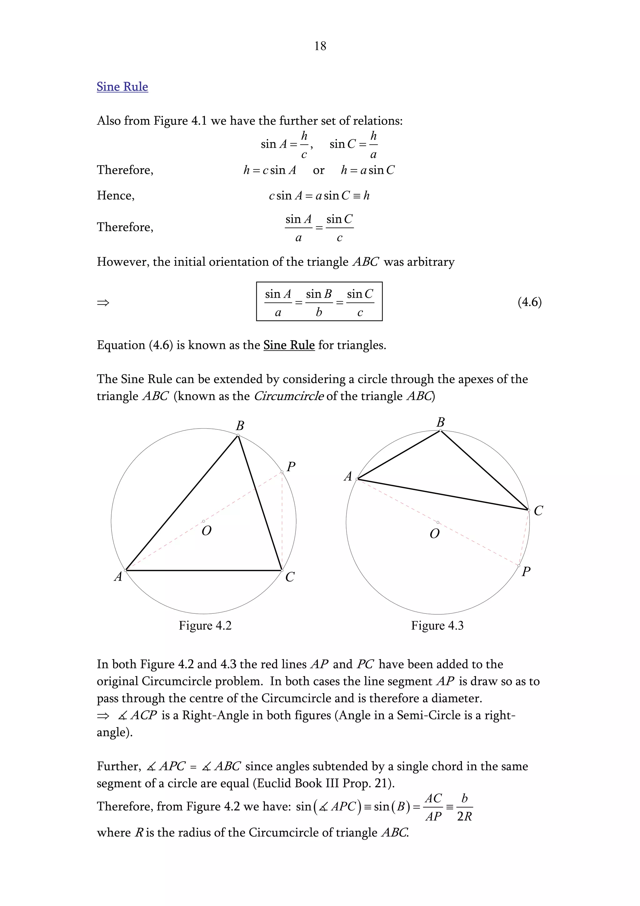 18


Sine Rule

Also from Figure 4.1 we have the further set of relations:
                                     h              h
                              sin A = , sin C =
                                     c             a
Therefore,                h = c sin A or h = a sin C
Hence,                          c sin A = a sin C ≡ h
                                   sin A sin C
Therefore,                              =
                                     a     c
However, the initial orientation of the triangle ABC was arbitrary

                                sin A sin B sin C
⇒                                    =     =                                 (4.6)
                                  a     b     c

Equation (4.6) is known as the Sine Rule for triangles.

The Sine Rule can be extended by considering a circle through the apexes of the
triangle ABC (known as the Circumcircle of the triangle ABC)

                            B                                    B


                                    P
                                               A

                                                                                  C
                   O                                            O


    A                              C                                         P


               Figure 4.2                                    Figure 4.3

In both Figure 4.2 and 4.3 the red lines AP and PC have been added to the
original Circumcircle problem. In both cases the line segment AP is draw so as to
pass through the centre of the Circumcircle and is therefore a diameter.
⇒      ACP is a Right-Angle in both figures (Angle in a Semi-Circle is a right-
angle).

Further, APC = ABC since angles subtended by a single chord in the same
segment of a circle are equal (Euclid Book III Prop. 21).
                                                              AC   b
Therefore, from Figure 4.2 we have: sin ( APC ) ≡ sin ( B ) =    ≡
                                                              AP 2 R
where R is the radius of the Circumcircle of triangle ABC.
 