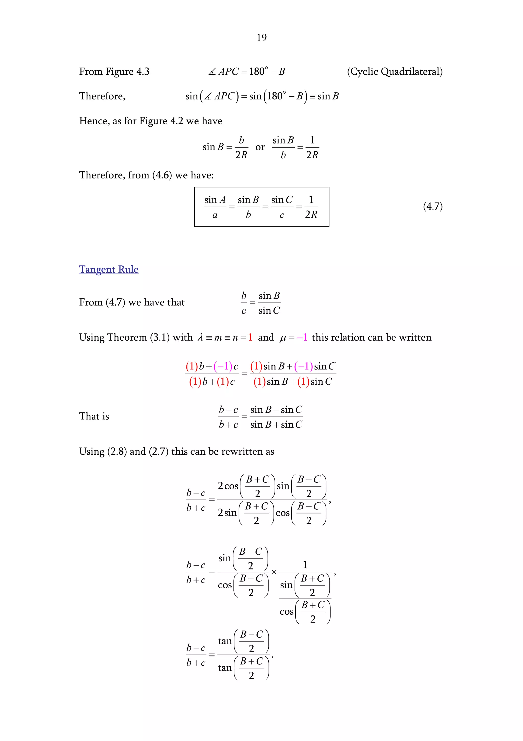 19


From Figure 4.3                     APC = 180 − B                   (Cyclic Quadrilateral)

Therefore,                sin (    APC ) = sin (180 − B ) ≡ sin B

Hence, as for Figure 4.2 we have
                                         b    sin B 1
                              sin B =      or      =
                                        2R      b    2R
Therefore, from (4.6) we have:

                                  sin A sin B sin C    1
                                       =     =      =                                (4.7)
                                    a     b     c     2R




Tangent Rule

                                         b sin B
From (4.7) we have that                   =
                                         c sin C

Using Theorem (3.1) with λ ≡ m ≡ n = 1 and µ = −1 this relation can be written

                          (1) b + ( −1) c (1) sin B + ( −1) sin C
                                         =
                           (1) b + (1) c   (1) sin B + (1) sin C

                                    b − c sin B − sin C
That is                                  =
                                    b + c sin B + sin C

Using (2.8) and (2.7) this can be rewritten as

                                         B +C   B −C 
                                 2 cos 
                                              sin        
                          b−c           2   2 ,
                               =
                          b + c 2 sin  B + C  cos  B − C 
                                                         
                                       2           2 

                                       B −C 
                                 sin 
                                           
                          b−c         2 ×         1
                               =                            ,
                          b + c cos  B − C  sin  B + C 
                                                       
                                      2          2 
                                                    B+C 
                                              cos 
                                                         
                                                   2 
                                       B−C 
                                 tan 
                                           
                          b−c         2 .
                               =
                          b + c tan  B + C 
                                           
                                      2 
 