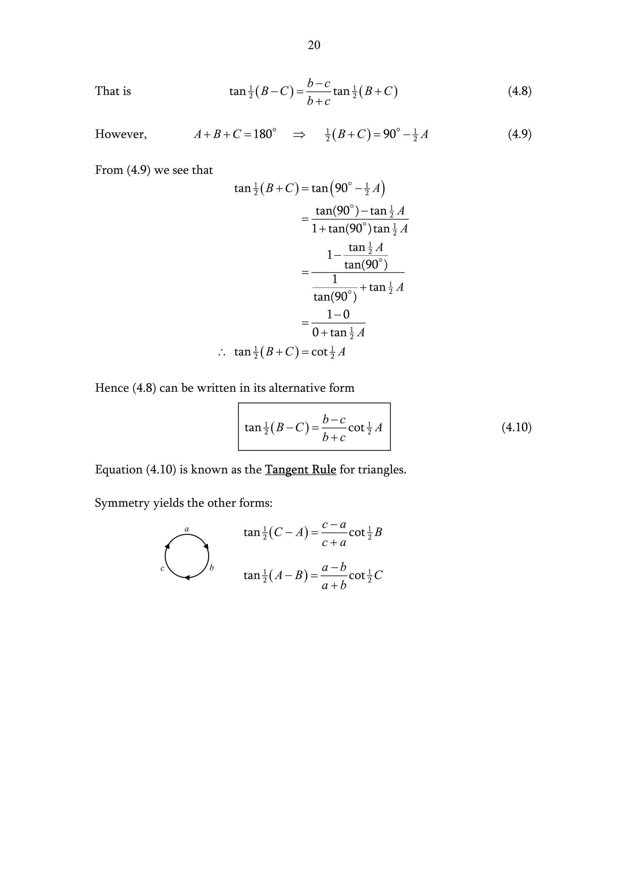 20

                                                 b−c
That is                      tan 1 ( B − C ) =       tan 1 ( B + C )              (4.8)
                                                 b+c
                                 2                       2




However,             A + B + C = 180       ⇒          1
                                                      2   ( B + C ) = 90 − 1 A
                                                                           2      (4.9)

From (4.9) we see that
                              tan 1 ( B + C ) = tan ( 90 − 1 A )
                                  2                        2

                                                tan(90 ) − tan 1 A
                                             =                 2

                                               1 + tan(90 ) tan 1 A
                                                                 2

                                                       tan 2 A
                                                           1
                                                  1−
                                                      tan(90 )
                                             =
                                                    1
                                                         + tan 1 A
                                                               2
                                               tan(90 )
                                                  1− 0
                                             =
                                               0 + tan 1 A
                                                       2

                           ∴ tan 1 ( B + C ) = cot 1 A
                                 2                 2



Hence (4.8) can be written in its alternative form

                                                      b−c
                                tan 1 ( B − C ) =         cot 1 A                (4.10)
                                                      b+c
                                    2                         2




Equation (4.10) is known as the Tangent Rule for triangles.

Symmetry yields the other forms:
                                                      c−a
                 a
                                tan 1 ( C − A ) =         cot 1 B
                                                      c+a
                                    2                         2



            c          b                              a−b
                                tan 1 ( A − B ) =         cot 1 C
                                                      a+b
                                    2                         2
 