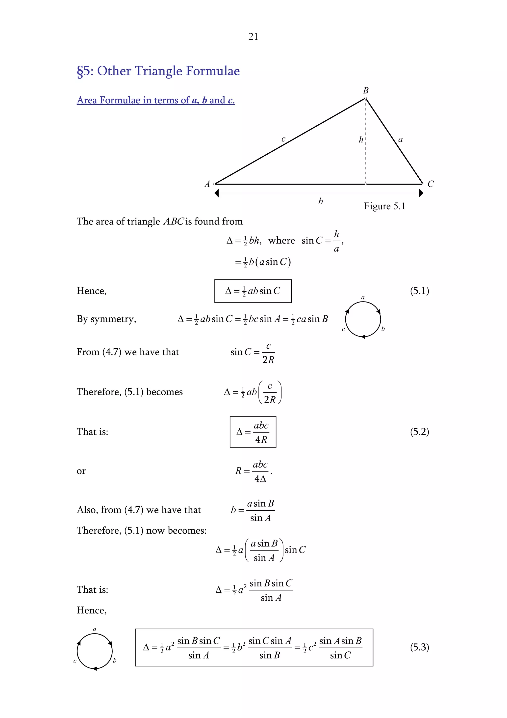 21


    §5: Other Triangle Formulae
                                                                               B
    Area Formulae in terms of a, b and c.


                                                              c                h           a



                                     A                                                              C
                                                                    b
                                                                                   Figure 5.1
    The area of triangle ABC is found from
                                                                         h
                                           ∆ = 1 bh, where sin C =
                                               2                           ,
                                                                         a
                                              = 1 b ( a sin C )
                                                2



    Hence,                                 ∆ = 1 ab sin C
                                               2                                                (5.1)
                                                                               a


    By symmetry,              ∆ = 1 ab sin C = 1 bc sin A = 1 ca sin B
                                  2            2            2
                                                                           c           b

                                                          c
    From (4.7) we have that                  sin C =
                                                         2R

                                                       c 
    Therefore, (5.1) becomes               ∆ = 1 ab 
                                               2        
                                                     2R 

                                                     abc
    That is:                                  ∆=                                                (5.2)
                                                     4R

                                                     abc
    or                                        R=         .
                                                     4∆

                                                    a sin B
    Also, from (4.7) we have that            b=
                                                     sin A
    Therefore, (5.1) now becomes:
                                                  a sin B 
                                         ∆ = 1 a
                                             2            sin C
                                                 sin A 

                                                    sin B sin C
    That is:                             ∆ = 1 a2
                                             2
                                                       sin A
    Hence,
         a
                              sin B sin C 1 2 sin C sin A 1 2 sin A sin B
                   ∆ = 1 a2
                       2                 = 2b            = 2c                                   (5.3)
c              b
                                 sin A           sin B           sin C
 