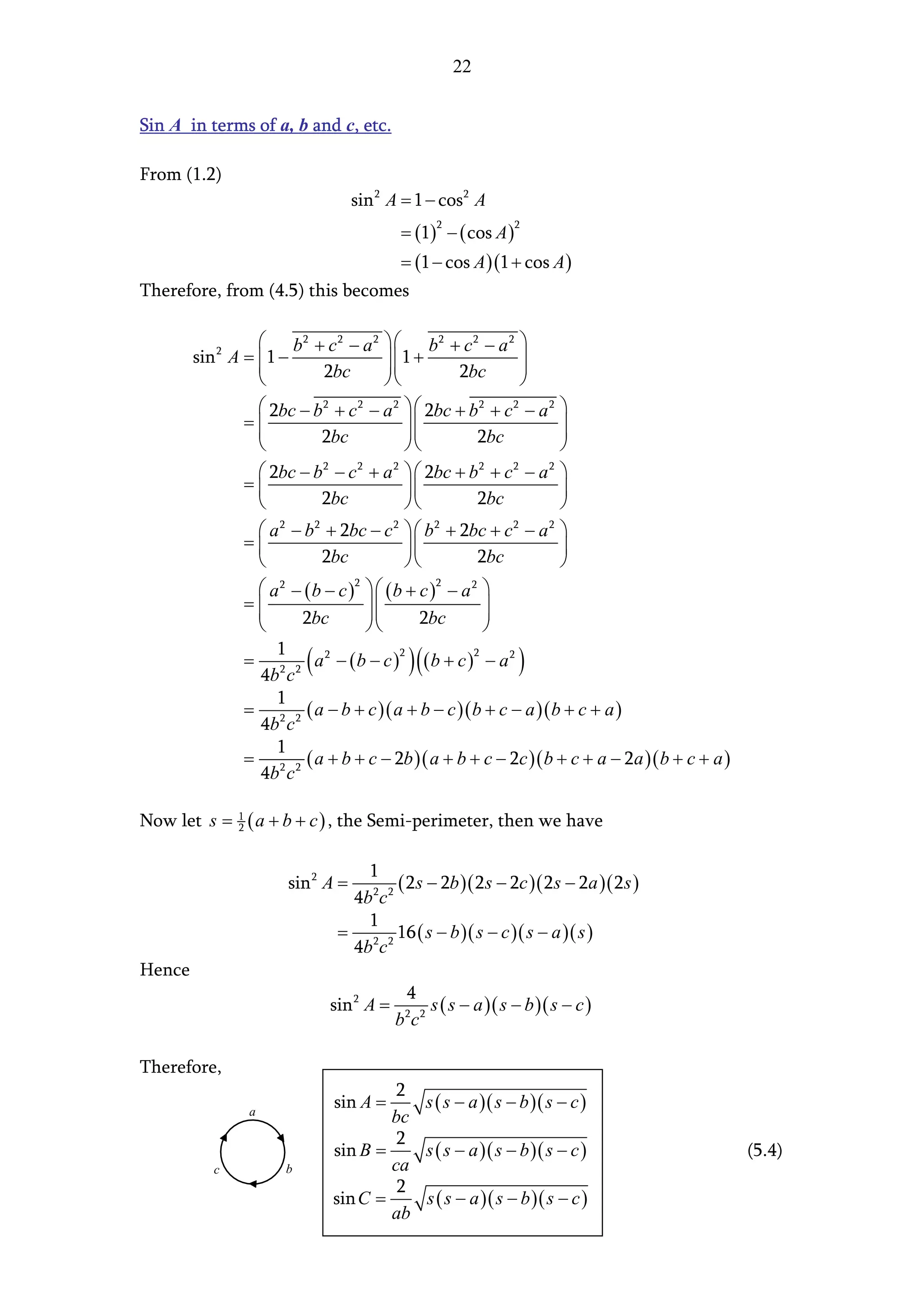 22


Sin A in terms of a, b and c, etc.

From (1.2)
                                   sin 2 A = 1 − cos 2 A
                                           = (1) − ( cos A )
                                                  2            2


                                           = (1 − cos A )(1 + cos A )
Therefore, from (4.5) this becomes

                   b2 + c 2 − a 2   b2 + c 2 − a 2 
        sin 2 A =  1 −                1 +                 
                           2bc                 2bc        
                                                          
                   2bc − b 2 + c 2 − a 2   2bc + b 2 + c 2 − a 2
                                                                
                =                                            
                          2bc                     2bc        
                                                             
                   2bc − b 2 − c 2 + a 2   2bc + b 2 + c 2 − a 2
                                                                
                =                                            
                          2bc                     2bc        
                  a − b + 2bc − c   b + 2bc + c − a 
                    2   2            2      2           2     2
                =                                            
                         2bc                     2bc         
                  a − (b − c )   (b + c ) − a 
                    2          2            2     2
                =                                 
                     2bc               2bc        
                                                  
                    1
                           (                 )(
                = 2 2 a2 − (b − c ) (b + c ) − a2
                 4b c
                                       2          2
                                                               )
                    1
                = 2 2 ( a − b + c )( a + b − c )( b + c − a )( b + c + a )
                 4b c
                    1
                = 2 2 ( a + b + c − 2b )( a + b + c − 2c )( b + c + a − 2a )( b + c + a )
                 4b c

Now let s = 1 ( a + b + c ) , the Semi-perimeter, then we have
            2



                                   1
                       sin 2 A =          ( 2s − 2b )( 2 s − 2c )( 2s − 2a )( 2s )
                                 4b 2 c 2
                                   1
                                = 2 2 16 ( s − b )( s − c )( s − a )( s )
                                 4b c
Hence
                                            4
                               sin 2 A =      s ( s − a )( s − b )( s − c )
                                           bc
                                            2 2




Therefore,
                                        2
                 a
                               sin A =    s ( s − a )( s − b )( s − c )
                                       bc
                                        2
                               sin B =    s ( s − a )( s − b )( s − c )                     (5.4)
           c           b               ca
                                        2
                               sin C =    s ( s − a )( s − b )( s − c )
                                       ab
 