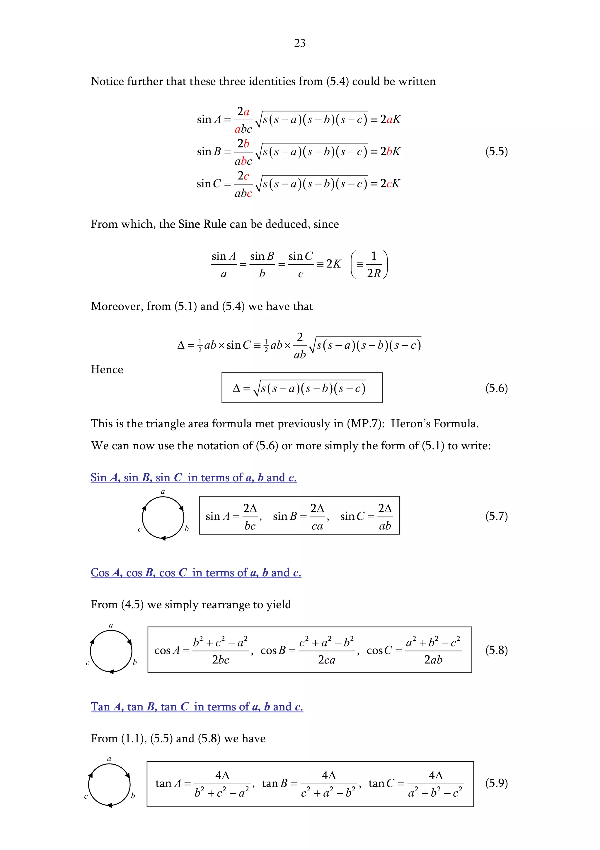 23


    Notice further that these three identities from (5.4) could be written

                                      2a
                              sin A =     s ( s − a )( s − b )( s − c ) ≡ 2aK
                                      abc
                                      2b
                              sin B =     s ( s − a )( s − b )( s − c ) ≡ 2bK                 (5.5)
                                      abc
                                      2c
                              sin C =     s ( s − a )( s − b )( s − c ) ≡ 2cK
                                      abc

    From which, the Sine Rule can be deduced, since

                                    sin A sin B sin C
                                                      ≡ 2K  ≡
                                                               1 
                                         =     =                
                                      a     b     c         2R 

    Moreover, from (5.1) and (5.4) we have that

                                                       2
                         ∆ = 1 ab × sin C ≡ 1 ab ×
                             2              2             s ( s − a )( s − b )( s − c )
                                                       ab
    Hence
                                        ∆ = s ( s − a )( s − b )( s − c )                     (5.6)

    This is the triangle area formula met previously in (MP.7): Heron’s Formula.
    We can now use the notation of (5.6) or more simply the form of (5.1) to write:

    Sin A, sin B, sin C in terms of a, b and c.
                     a

                                             2∆           2∆           2∆
                                   sin A =      , sin B =    , sin C =                        (5.7)
                c         b                  bc           ca           ab


    Cos A, cos B, cos C in terms of a, b and c.

    From (4.5) we simply rearrange to yield
       a

                              b2 + c2 − a 2           c2 + a 2 − b2           a 2 + b2 − c2
                    cos A =                 , cos B =               , cos C =                 (5.8)
c           b                     2bc                     2ca                      2ab


    Tan A, tan B, tan C in terms of a, b and c.

    From (1.1), (5.5) and (5.8) we have
       a

                                 4∆                 4∆                 4∆
                    tan A =             , tan B = 2        , tan C = 2                        (5.9)
c           b                 b +c −a
                               2  2   2
                                                 c +a −b
                                                     2   2
                                                                    a + b2 − c2
 