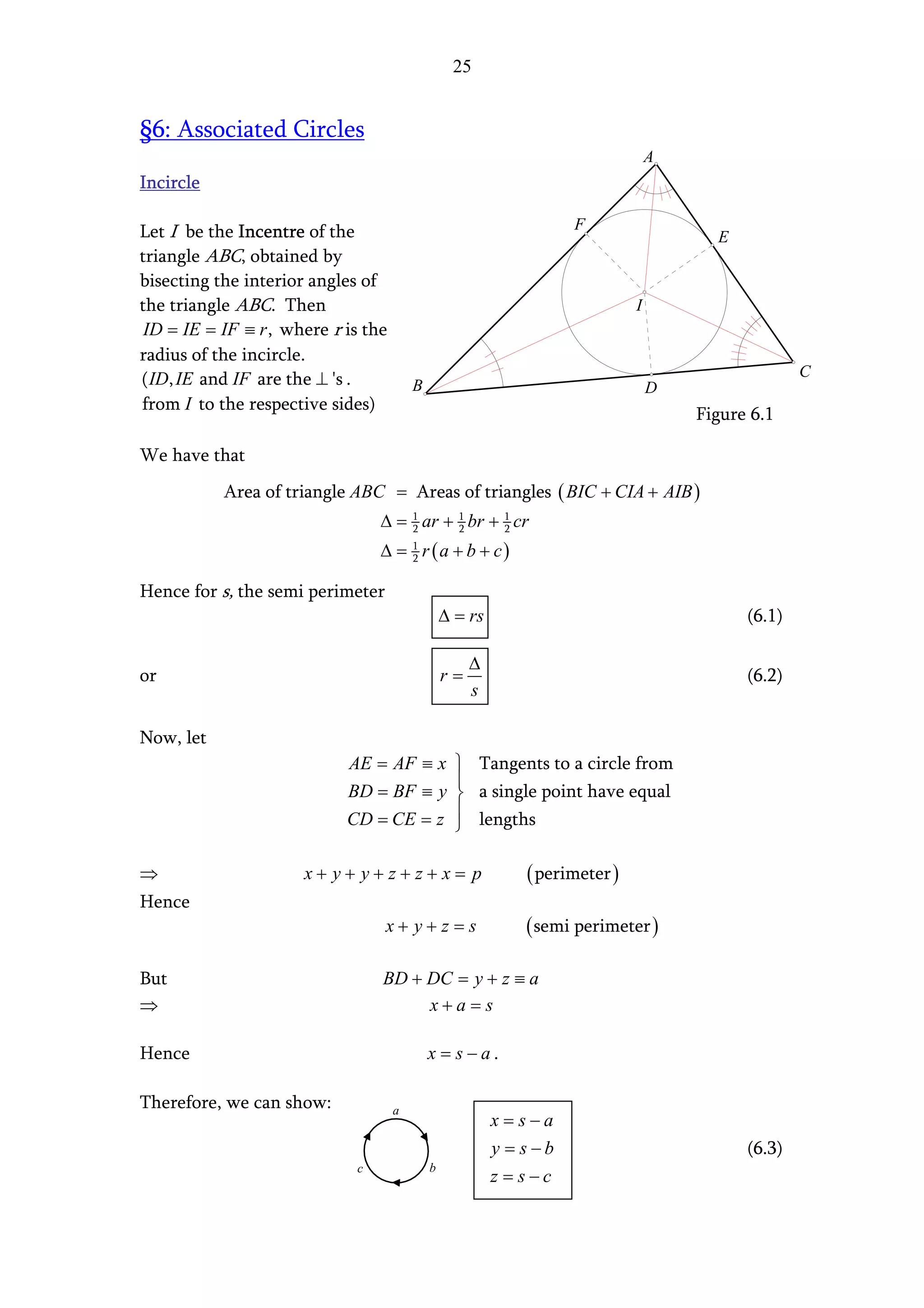 25


§6: Associated Circles
                                                                                  A
Incircle

Let I be the Incentre of the                                        F
                                                                                        E
triangle ABC, obtained by
bisecting the interior angles of
the triangle ABC. Then                                                        I
 ID = IE = IF ≡ r , where r is the
radius of the incircle.
( ID, IE and IF are the ⊥ 's .                                                                      C
                                         B                                        D
from I to the respective sides)
                                                                                      Figure 6.1

We have that
           Area of triangle ABC = Areas of triangles ( BIC + CIA + AIB )
                                 ∆ = 1 ar + 1 br + 1 cr
                                     2      2      2

                                 ∆ = 1 r (a + b + c)
                                     2


Hence for s, the semi perimeter
                                                 ∆ = rs                                     (6.1)

                                                      ∆
or                                               r=                                         (6.2)
                                                      s

Now, let
                            AE = AF ≡ x  Tangents to a circle from
                                        
                            BD = BF ≡ y  a single point have equal
                                        
                            CD = CE = z  lengths

⇒                     x+ y+ y+z+z+x= p                        ( perimeter )
Hence
                                  x+ y+z =s                   ( semi perimeter )

But                              BD + DC = y + z ≡ a
⇒                                     x+a=s

Hence                                        x = s−a.

Therefore, we can show:              a
                                                          x=s−a
                                                          y = s−b                           (6.3)
                             c               b
                                                          z = s−c
 