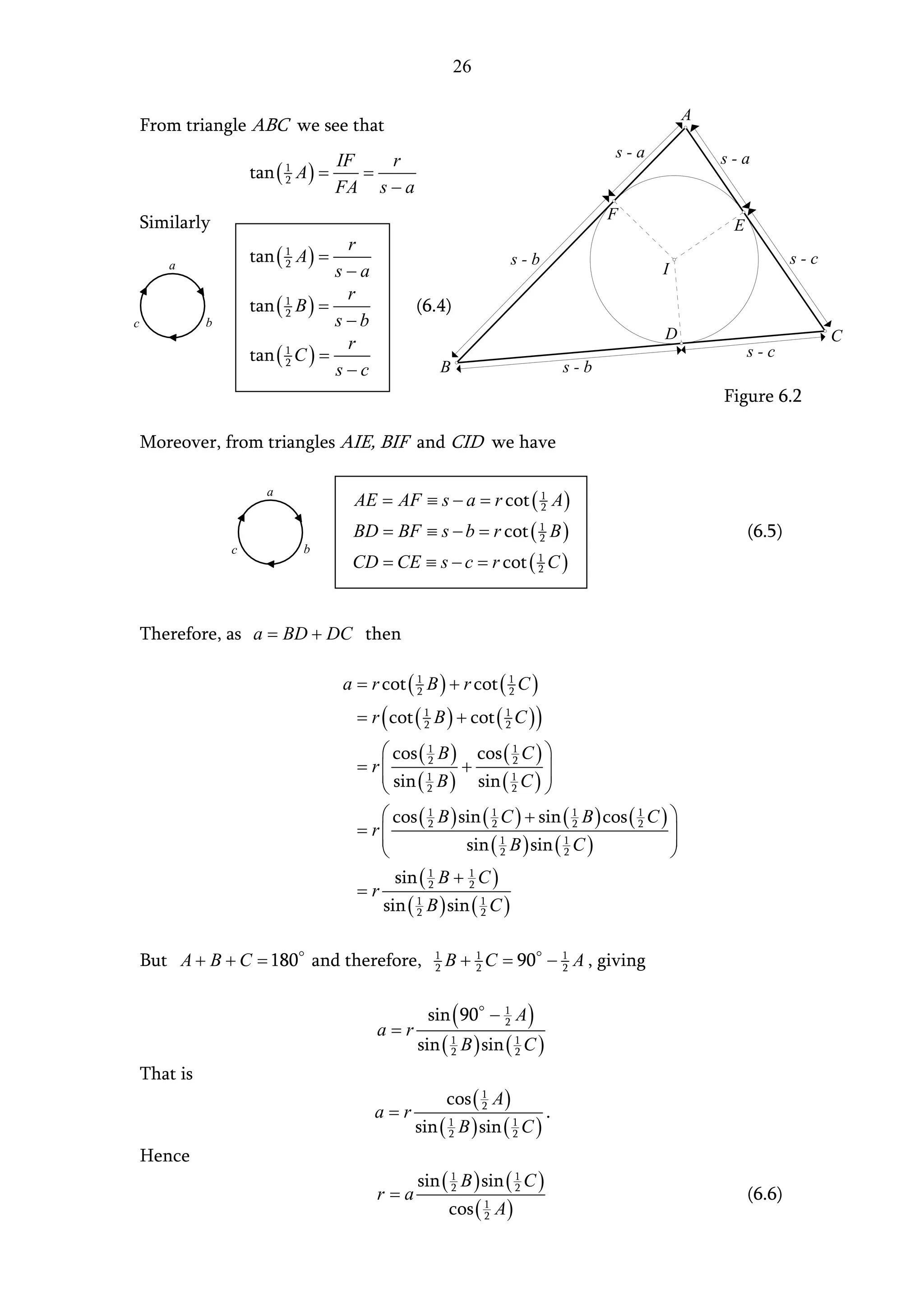 26

                                                                                                   A
    From triangle ABC we see that
                                                                                       s-a             s-a
                                      IF   r
                      tan ( 1 A ) =      =
                                      FA s − a
                            2


                                                                                       F
    Similarly                                                                                           E
                                     r
       a
                      tan ( 1 A ) =                                    s-b                                          s-c
                                    s−a
                            2
                                                                                             I
                                     r
                      tan ( 1 B ) =               (6.4)
                                    s−b
                            2
c             b
                                                                                             D                            C
                                     r
                      tan ( 1 C ) =                                                                         s-c
                                    s−c               B                          s-b
                            2


                                                                                                       Figure 6.2

    Moreover, from triangles AIE, BIF and CID we have


                                       AE = AF ≡ s − a = r cot ( 1 A )
                        a
                                                                 2

                                       BD = BF ≡ s − b = r cot ( 1 B )
                                                                 2                                          (6.5)
                  c           b
                                       CD = CE ≡ s − c = r cot ( 1 C )
                                                                 2




    Therefore, as a = BD + DC then

                                      a = r cot ( 1 B ) + r cot ( 1 C )
                                                  2               2

                                        = r ( cot ( 1 B ) + cot ( 1 C ) )
                                                    2             2

                                            cos ( 1 B ) cos ( 1 C ) 
                                        = r
                                            sin ( 1 B ) + sin ( 1 C ) 
                                                   2               2
                                                                        
                                                  2               2    
                                            cos ( 1 B ) sin ( 1 C ) + sin ( 1 B ) cos ( 1 C ) 
                                        = r
                                           
                                                   2           2              2          2
                                                                                               
                                                                                               
                                                         sin ( 1 B ) sin ( 1 C )
                                                                 2          2                  
                                             sin ( 1 B + 1 C )
                                        =r         2       2

                                           sin ( 2 B ) sin ( 1 C )
                                                 1
                                                             2



    But A + B + C = 180 and therefore,               1
                                                     2   B + 1 C = 90 − 1 A , giving
                                                             2          2



                                                    sin ( 90 − 1 A )
                                           a=r
                                                               2

                                                  sin ( 1 B ) sin ( 1 C )
                                                        2           2

    That is
                                                         cos ( 1 A )
                                           a=r                 2
                                                                             .
                                                  sin ( 1 B ) sin ( 1 C )
                                                        2           2

    Hence
                                                  sin ( 1 B ) sin ( 1 C )
                                           r=a          2           2
                                                                                                            (6.6)
                                                         cos ( 1 A )
                                                               2
 