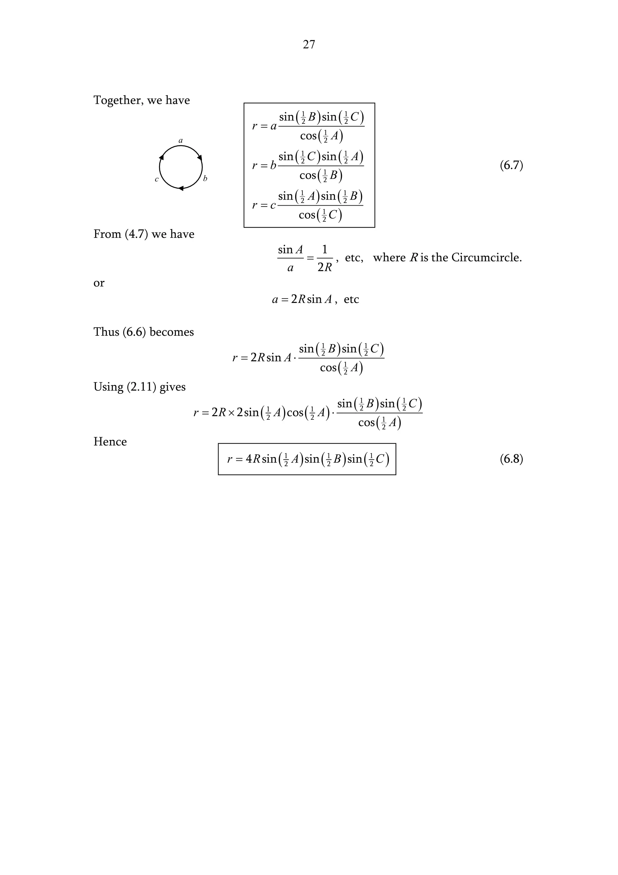 27



Together, we have
                                           sin ( 1 B ) sin ( 1 C )
                                  r=a            2           2

                a                               cos ( 1 A )
                                                      2

                                           sin ( 1 C ) sin ( 1 A )
                                  r =b           2           2
                                                                                     (6.7)
           c           b                        cos ( 1 B )
                                                      2

                                           sin ( 1 A ) sin ( 1 B )
                                  r =c           2           2

                                                cos ( 1 C )
                                                      2

From (4.7) we have
                                           sin A 1
                                                =    , etc, where R is the Circumcircle.
                                             a    2R
or
                                          a = 2 R sin A , etc

Thus (6.6) becomes
                                                sin ( 1 B ) sin ( 1 C )
                             r = 2 R sin A ⋅          2           2

                                                       cos ( 1 A )
                                                             2

Using (2.11) gives
                                                           sin ( 1 B ) sin ( 1 C )
                     r = 2 R × 2sin ( A ) cos ( A ) ⋅
                                      1            1             2           2

                                                                cos ( 1 A )
                                      2            2
                                                                      2

Hence
                            r = 4 R sin ( 1 A ) sin ( 1 B ) sin ( 1 C )
                                          2           2           2                  (6.8)
 