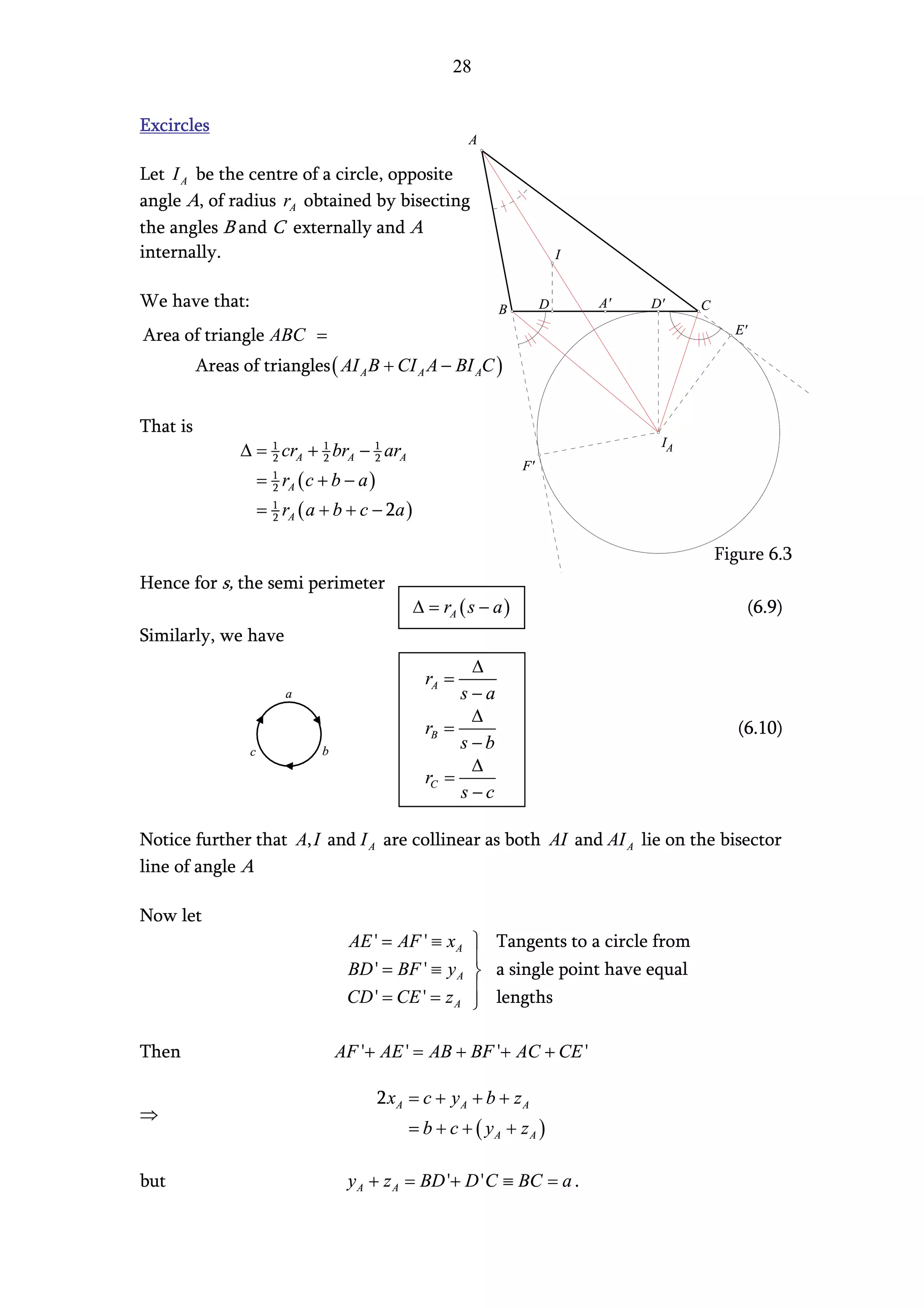 28


Excircles
                                                           A

Let I A be the centre of a circle, opposite
angle A, of radius rA obtained by bisecting
the angles B and C externally and A
internally.                                                                   I


We have that:                                                   B         D       A'   D'    C

Area of triangle ABC =                                                                             E'

          Areas of triangles ( AI A B + CI A A − BI AC )


That is
                                                                                        IA
                ∆ = 1 crA + 1 brA − 1 arA
                    2       2       2
                                                                     F'
                      = 1 rA ( c + b − a )
                        2

                      = 1 rA ( a + b + c − 2a )
                        2


                                                                                                 Figure 6.3
Hence for s, the semi perimeter
                                                  ∆ = rA ( s − a )                                      (6.9)
Similarly, we have
                                                          ∆
                                                    rA =
                          a                              s−a
                                                          ∆
                                                    rB =                                            (6.10)
                  c              b
                                                         s−b
                                                          ∆
                                                    rC =
                                                         s−c

Notice further that A, I and I A are collinear as both AI and AI A lie on the bisector
line of angle A

Now let
                                      AE ' = AF ' ≡ x A  Tangents to a circle from
                                                        
                                      BD ' = BF ' ≡ y A  a single point have equal
                                                        
                                      CD ' = CE ' = z A  lengths

Then                                 AF '+ AE ' = AB + BF '+ AC + CE '

                                             2 xA = c + y A + b + z A
⇒
                                                  = b + c + ( yA + z A )

but                                   y A + z A = BD '+ D ' C ≡ BC = a .
 