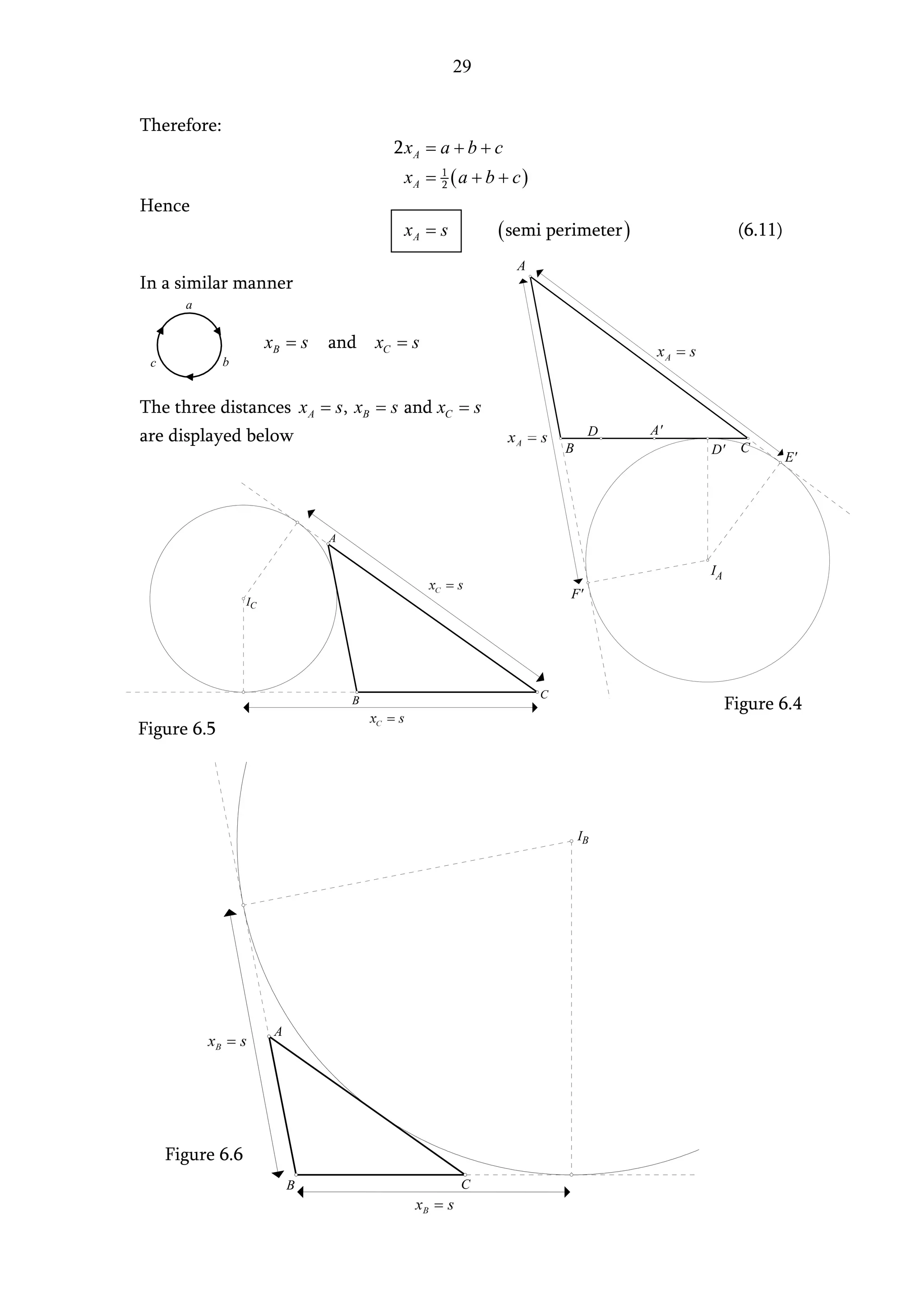 29


Therefore:
                                          2 xA = a + b + c
                                           xA = 1 ( a + b + c )
                                                2

Hence
                                           xA = s         ( semi perimeter )              (6.11)
                                                             A
In a similar manner
       a


                       xB = s   and     xC = s
 c           b


The three distances x A = s, xB = s and xC = s
are displayed below                                                        D   A'
                                                                      B             D'     C
                                                                                                   E'




                                A

                                                                                    IA
                                                                      F'
                  IC




                                    B                             C
                                                                                         Figure 6.4
Figure 6.5




                                                                          IB




                        A




     Figure 6.6
                            B                       C
 
