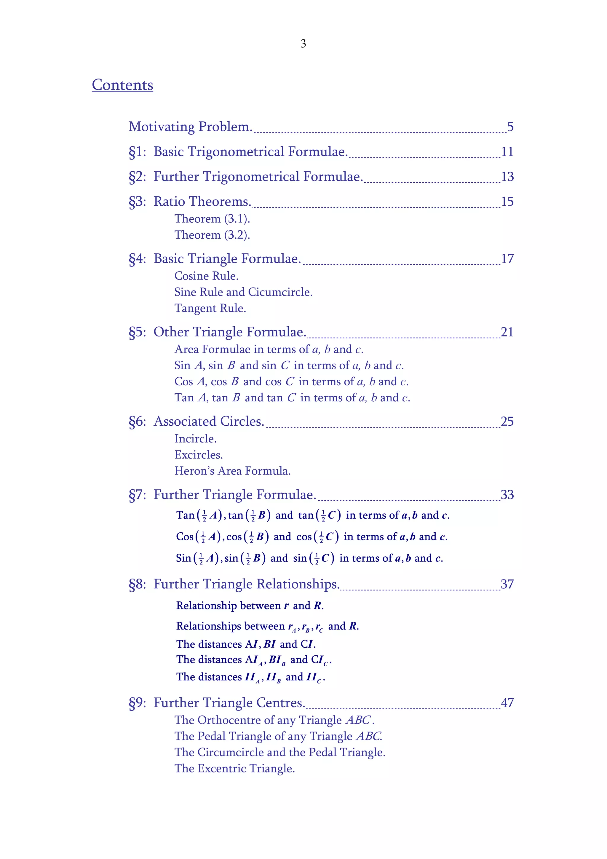 3


Contents

    Motivating Problem.                                                             5
    §1: Basic Trigonometrical Formulae.                                            11
    §2: Further Trigonometrical Formulae.                                          13
    §3: Ratio Theorems.                                                            15
              Theorem (3.1).
              Theorem (3.2).
    §4: Basic Triangle Formulae.                                                   17
              Cosine Rule.
              Sine Rule and Cicumcircle.
              Tangent Rule.
    §5: Other Triangle Formulae.                                                   21
              Area Formulae in terms of a, b and c.
              Sin A, sin B and sin C in terms of a, b and c.
              Cos A, cos B and cos C in terms of a, b and c.
              Tan A, tan B and tan C in terms of a, b and c.
    §6: Associated Circles.                                                        25
              Incircle.
              Excircles.
              Heron’s Area Formula.
    §7: Further Triangle Formulae.                                                 33
           Tan ( 1 A ) , tan ( 1 B ) and tan ( 1 C )
                 2             2               2       in terms of a , b and c.
              Cos ( 1 A ) , cos ( 1 B ) and cos ( 1 C ) in terms of a , b and c.
                    2             2               2


              Sin ( 1 A ) , sin ( 1 B ) and sin ( 1 C ) in terms of a , b and c.
                    2             2               2


    §8: Further Triangle Relationships.                                            37
              Relationship between r and R.
              Relationships between rA , rB , rC and R.
              The distances AI , BI and CI .
              The distances AI A , BI B and CI C .
              The distances II A , II B and II C .

    §9: Further Triangle Centres.                                                  47
              The Orthocentre of any Triangle ABC .
              The Pedal Triangle of any Triangle ABC.
              The Circumcircle and the Pedal Triangle.
              The Excentric Triangle.
 