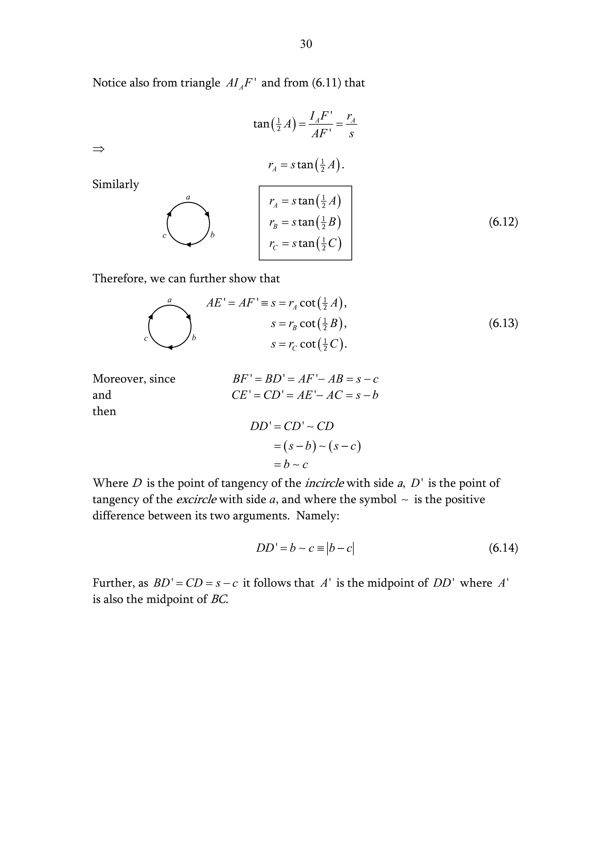 30


Notice also from triangle AI A F ' and from (6.11) that

                                                           I A F ' rA
                                           tan ( 1 A ) =
                                                 2                =
                                                           AF ' s
⇒
                                              rA = s tan ( 1 A ) .
                                                           2

Similarly
                        a
                                               rA = s tan ( 1 A )
                                                            2

                                               rB = s tan ( 1 B )
                                                            2                 (6.12)
                c               b
                                               rC = s tan ( 1 C )
                                                            2



Therefore, we can further show that
                    a           AE ' = AF ' ≡ s = rA cot ( 1 A ) ,
                                                           2

                                               s = rB cot ( 1 B ) ,
                                                            2                 (6.13)
                                               s = rC cot ( 1 C ) .
            c               b
                                                            2



Moreover, since                       BF ' = BD ' = AF '− AB = s − c
and                                   CE ' = CD ' = AE '− AC = s − b
then
                                          DD ' = CD ' ∼ CD
                                                = ( s − b) ∼ ( s − c)
                                                =b∼c
Where D is the point of tangency of the incircle with side a, D ' is the point of
tangency of the excircle with side a, and where the symbol ∼ is the positive
difference between its two arguments. Namely:

                                            DD ' = b ∼ c ≡ b − c              (6.14)

Further, as BD ' = CD = s − c it follows that A ' is the midpoint of DD ' where A '
is also the midpoint of BC.
 