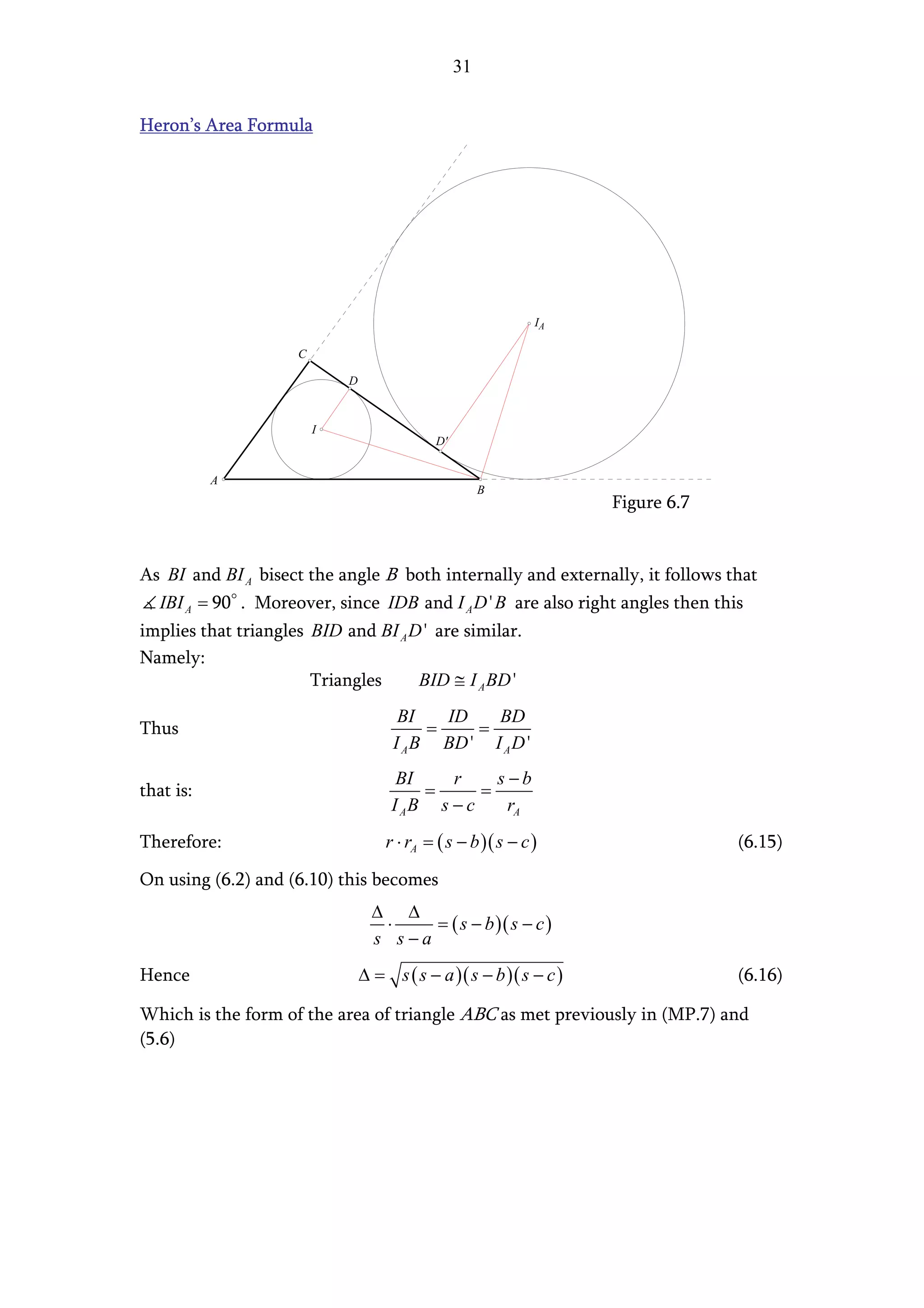 31


Heron’s Area Formula




                                                               IA

                     C

                             D


                         I
                                             D'


           A
                                                       B
                                                                     Figure 6.7


As BI and BI A bisect the angle B both internally and externally, it follows that
  IBI A = 90 . Moreover, since IDB and I A D ' B are also right angles then this
implies that triangles BID and BI A D ' are similar.
Namely:
                       Triangles     BID ≅ I A BD '
                                       BI    ID   BD
Thus                                       =    =
                                      I A B BD ' I A D '
                                       BI    r     s −b
that is:                                  =      =
                                      I AB s − c     rA
Therefore:                           r ⋅ rA = ( s − b )( s − c )                  (6.15)

On using (6.2) and (6.10) this becomes
                                   ∆ ∆
                                    ⋅    = ( s − b )( s − c )
                                   s s−a
Hence                            ∆ = s ( s − a )( s − b )( s − c )                (6.16)

Which is the form of the area of triangle ABC as met previously in (MP.7) and
(5.6)
 