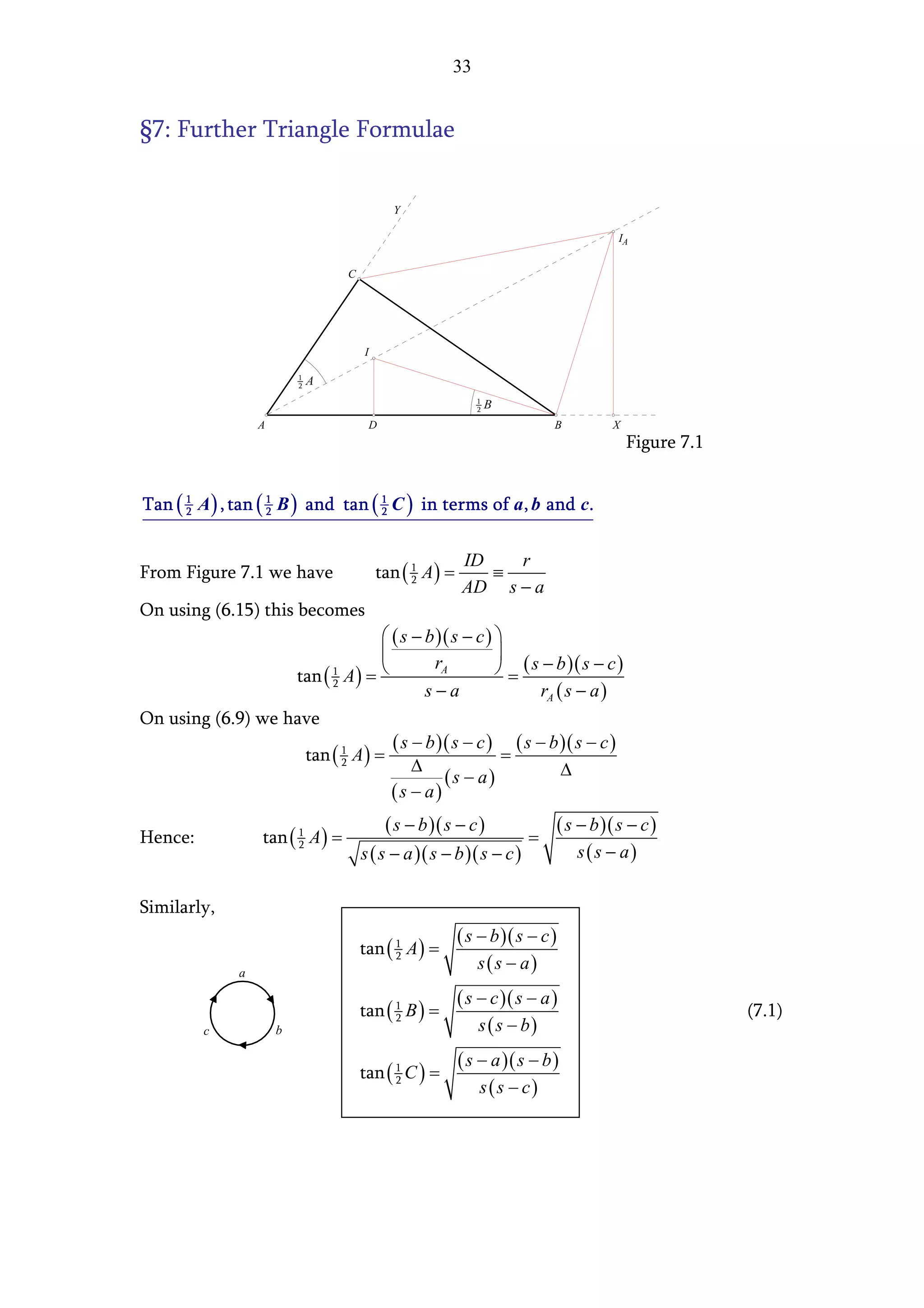 33


§7: Further Triangle Formulae


                                             Y

                                                                                  IA


                                   C




                                       I




                   A                    D                                   B    X
                                                                                     Figure 7.1


Tan ( 1 A ) , tan ( 1 B ) and tan ( 1 C ) in terms of a , b and c.
      2             2               2



                                                           ID   r
From Figure 7.1 we have                    tan ( 1 A ) =      ≡
                                                           AD s − a
                                                 2


On using (6.15) this becomes
                                  ( s − b )( s − c ) 
                                                     
                   tan ( 1 A ) = 
                                           rA          = ( s − b )( s − c )
                                         s−a                 rA ( s − a )
                         2


On using (6.9) we have
                                   ( s − b )( s − c ) ( s − b )( s − c )
                    tan ( 1 A ) =                      =
                           2
                                       ∆                         ∆
                                             ( s − a)
                                   (s − a)
                                            ( s − b )( s − c )         ( s − b )( s − c )
Hence:             tan ( 1 A ) =                                     =
                                       s ( s − a )( s − b )( s − c )       s (s − a)
                         2




Similarly,
                                                           ( s − b )( s − c )
                                       tan ( 1 A ) =
                                                               s(s − a)
                                             2
               a

                                                           ( s − c )( s − a )
                                       tan ( 1 B ) =                                              (7.1)
                                                               s ( s − b)
                                             2
          c            b

                                                           ( s − a )( s − b )
                                       tan ( 1 C ) =
                                                               s (s − c)
                                             2
 