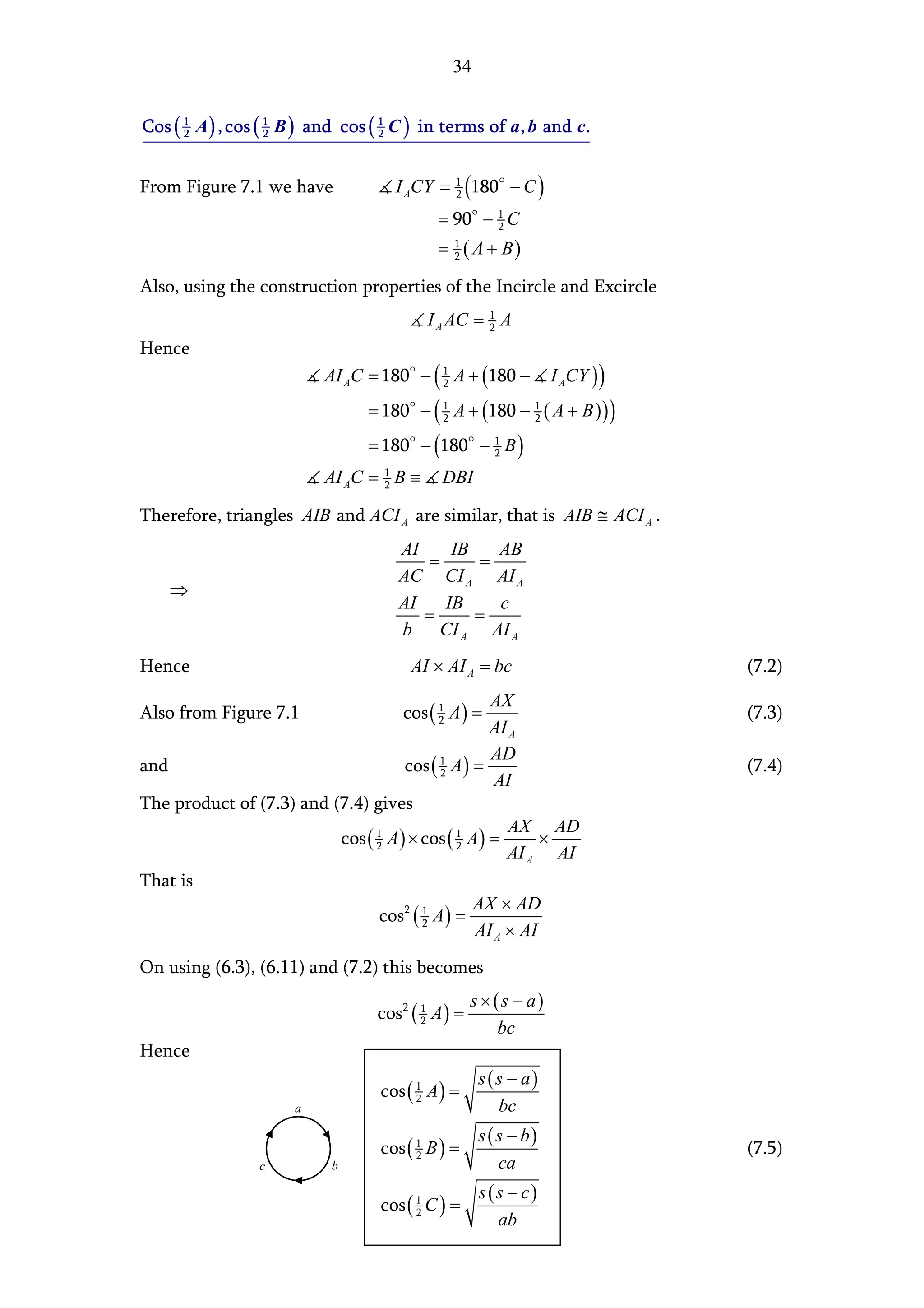 34


Cos ( 1 A ) , cos ( 1 B ) and cos ( 1 C ) in terms of a , b and c.
      2             2               2




From Figure 7.1 we have              I ACY =   1
                                               2    (180   − C)
                                            = 90 − 1 C
                                                   2

                                            = 1 ( A + B)
                                              2


Also, using the construction properties of the Incircle and Excircle
                                          I A AC = 1 A
                                                   2

Hence
                          AI AC = 180 − ( 1 A + (180 −
                                          2                       I ACY ) )
                                 = 180 − ( 1 A + (180 − 1 ( A + B ) ) )
                                           2            2

                                 = 180 − (180 − 1 B )
                                                2

                          AI AC = 1 B ≡
                                  2          DBI

Therefore, triangles AIB and ACI A are similar, that is AIB ≅ ACI A .
                                     AI     IB    AB
                                         =      =
                                     AC CI A AI A
    ⇒
                                     AI    IB     c
                                        =      =
                                     b CI A AI A
Hence                                   AI × AI A = bc                        (7.2)
                                                    AX
Also from Figure 7.1                  cos ( 1 A ) =
                                            2                                 (7.3)
                                                    AI A
                                                    AD
and                                  cos ( 1 A ) =
                                           2                                  (7.4)
                                                    AI
The product of (7.3) and (7.4) gives
                                                      AX AD
                          cos ( 1 A ) × cos ( 1 A ) =
                                2             2            ×
                                                      AI A AI
That is
                                                 AX × AD
                                 cos2 ( 1 A ) =
                                                 AI A × AI
                                        2



On using (6.3), (6.11) and (7.2) this becomes
                                                    s × (s − a)
                                  cos 2 ( 1 A ) =
                                          2
                                                         bc
Hence
                                                     s(s − a)
                                   cos ( 1 A ) =
                                         2
                      a                                bc
                                                     s ( s − b)
                                   cos ( 1 B ) =
                                         2                                    (7.5)
                 c         b                             ca
                                                     s (s − c)
                                   cos ( 1 C ) =
                                         2
                                                        ab
 