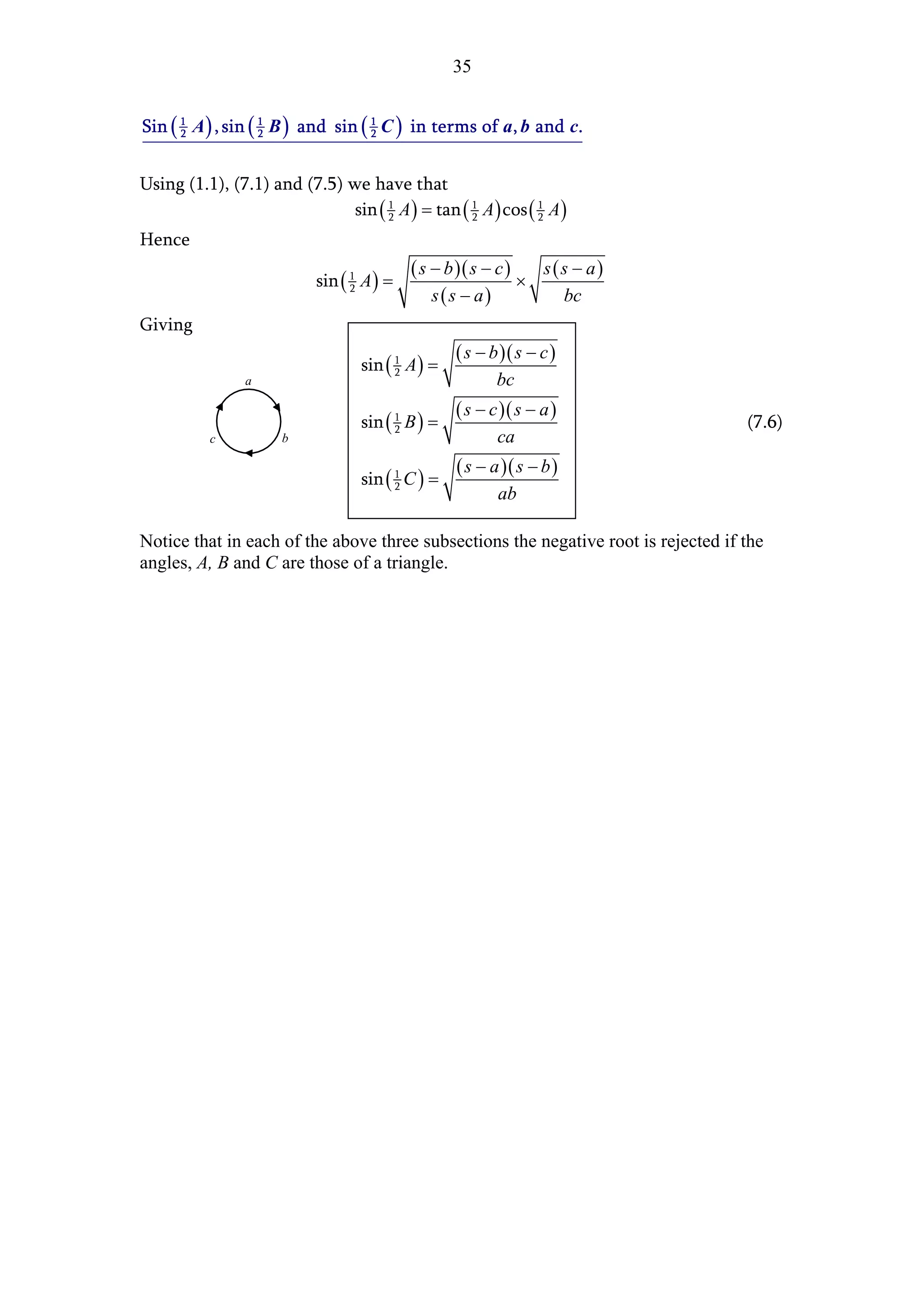 35


Sin ( 1 A ) , sin ( 1 B ) and sin ( 1 C ) in terms of a, b and c.
      2             2               2



Using (1.1), (7.1) and (7.5) we have that
                              sin ( 1 A ) = tan ( 1 A ) cos ( 1 A )
                                    2             2           2

Hence
                                           ( s − b )( s − c )   s(s − a)
                           sin ( 1 A ) =                      ×
                                               s(s − a)
                                 2
                                                                  bc
Giving
                                                  ( s − b )( s − c )
                                  sin ( 1 A ) =
                                        2
                a                                        bc
                                                  ( s − c )( s − a )
                                  sin ( 1 B ) =
                                        2                                           (7.6)
          c           b                                  ca
                                                  ( s − a )( s − b )
                                  sin ( 1 C ) =
                                        2
                                                         ab

Notice that in each of the above three subsections the negative root is rejected if the
angles, A, B and C are those of a triangle.
 