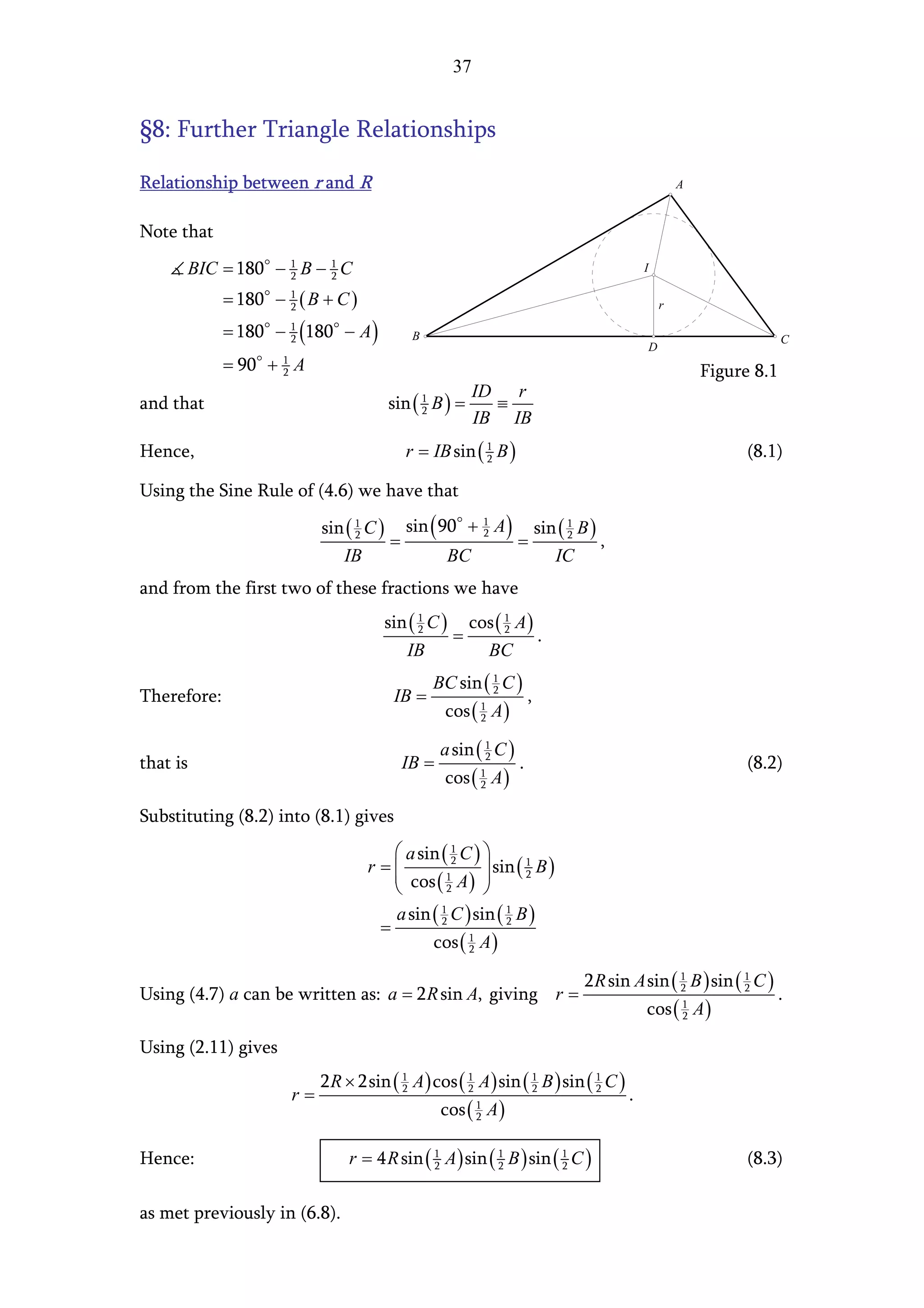 37


§8: Further Triangle Relationships

Relationship between r and R                                                                                     A


Note that
      BIC = 180 − 1 B − 1 C
                  2     2
                                                                                                     I

             = 180 − 1 ( B + C )
                     2                                                                                       r

             = 180 − 1 (180 − A )
                     2                           B                                                                                C
                                                                                                         D
             = 90 + A1
                     2                                                                                               Figure 8.1
                                                          ID r
and that                                    sin ( 1 B ) =
                                                  2         ≡
                                                          IB IB
Hence,                                          r = IB sin ( 1 B )
                                                             2                                                             (8.1)

Using the Sine Rule of (4.6) we have that
                              sin ( 1 C )       sin ( 90 + 1 A )               sin ( 1 B )
                                            =                          =
                                    2                      2                         2
                                                                                             ,
                                  IB                    BC                        IC
and from the first two of these fractions we have
                                            sin ( 1 C ) cos ( 1 A )
                                                  2
                                                       =      2
                                                                    .
                                               IB         BC
                                                     BC sin ( 1 C )
Therefore:                                   IB =             2
                                                                           ,
                                                       cos ( 1 A )
                                                             2


                                                       a sin ( 1 C )
that is                                         IB =           2
                                                                       .                                                   (8.2)
                                                       cos ( 1 A )
                                                             2


Substituting (8.2) into (8.1) gives
                                            a sin ( 1 C ) 
                                       r = cos ( 1 A )  sin ( 2 B )
                                                     2            1
                                                           
                                                   2      
                                           a sin ( 2 C ) sin ( 1 B )
                                                   1
                                         =                     2

                                                 cos ( 2 A )
                                                        1



                                                                                       2 R sin A sin ( 1 B ) sin ( 1 C )
Using (4.7) a can be written as: a = 2 R sin A, giving r =                                             2           2
                                                                                                                                  .
                                                                                                     cos ( 1 A )
                                                                                                           2


Using (2.11) gives
                              2 R × 2sin ( 1 A ) cos ( 1 A ) sin ( 1 B ) sin ( 1 C )
                         r=                2           2           2           2
                                                                                                 .
                                                       cos ( 1 A )
                                                             2



Hence:                             r = 4 R sin ( 1 A ) sin ( 1 B ) sin ( 1 C )
                                                 2           2           2                                                 (8.3)

as met previously in (6.8).
 