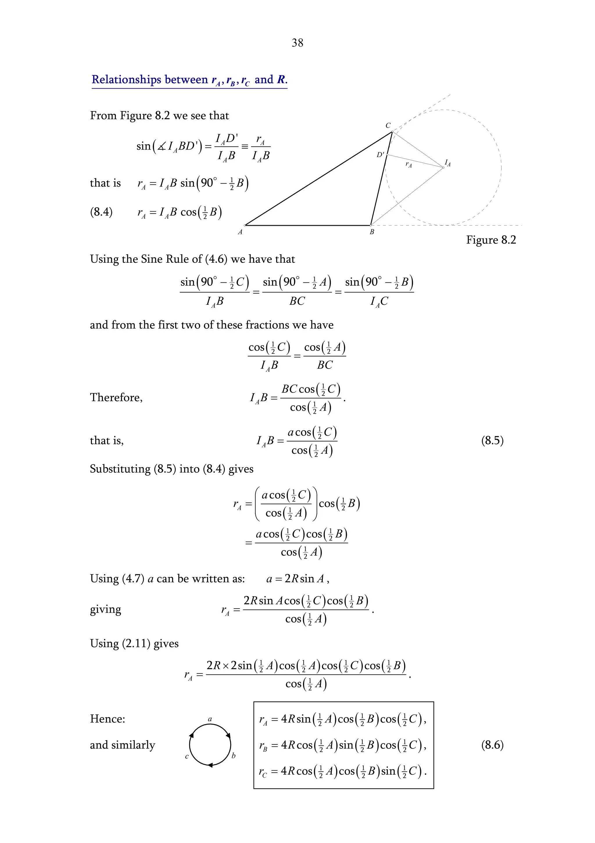 38


Relationships between rA , rB , rC and R.

From Figure 8.2 we see that
                                                                                           C
                                  I AD '   r
           sin ( I A BD ') =             ≡ A
                                   I AB I AB                                          D'
                                                                                                    IA
                                                                                               rA

that is    rA = I A B sin ( 90 − 1 B )
                                 2


(8.4)      rA = I A B cos ( 1 B )
                            2

                                         A                                       B
                                                                                                         Figure 8.2
Using the Sine Rule of (4.6) we have that
                      sin ( 90 − 1 C )             sin ( 90 − 1 A )         sin ( 90 − 1 B )
                                               =                        =
                                 2                            2                        2

                              I AB                        BC                     I AC
and from the first two of these fractions we have
                                              cos ( 1 C ) cos ( 1 A )
                                                    2
                                                         =      2

                                                I AB        BC
                                                       BC cos ( 1 C )
Therefore,                                    I AB =            2
                                                                            .
                                                          cos ( 1 A )
                                                                2


                                                         a cos ( 1 C )
that is,                                        I AB =           2
                                                                                                           (8.5)
                                                          cos ( 1 A )
                                                                2

Substituting (8.5) into (8.4) gives

                                           a cos ( 1 C ) 
                                           cos ( 1 A )  cos ( 2 B )
                                     rA =           2           1
                                                          
                                                  2      
                                          a cos ( 1 C ) cos ( 1 B )
                                        =         2           2

                                                cos ( 2 A )
                                                       1



Using (4.7) a can be written as:                   a = 2 R sin A ,
                                             2 R sin A cos ( 1 C ) cos ( 1 B )
giving                             rA =                      2           2
                                                                                  .
                                                         cos ( 1 A )
                                                               2


Using (2.11) gives
                              2 R × 2sin ( 1 A ) cos ( 1 A ) cos ( 1 C ) cos ( 1 B )
                       rA =                2           2           2           2
                                                                                               .
                                                         cos ( 1 A )
                                                               2



Hence:                        a                  rA = 4 R sin ( 1 A ) cos ( 1 B ) cos ( 1 C ) ,
                                                                2           2           2


and similarly                                    rB = 4 R cos ( 1 A ) sin ( 1 B ) cos ( 1 C ) ,
                                                                2           2           2                  (8.6)
                       c             b

                                                 rC = 4 R cos ( 1 A ) cos ( 1 B ) sin ( 1 C ) .
                                                                2           2           2
 