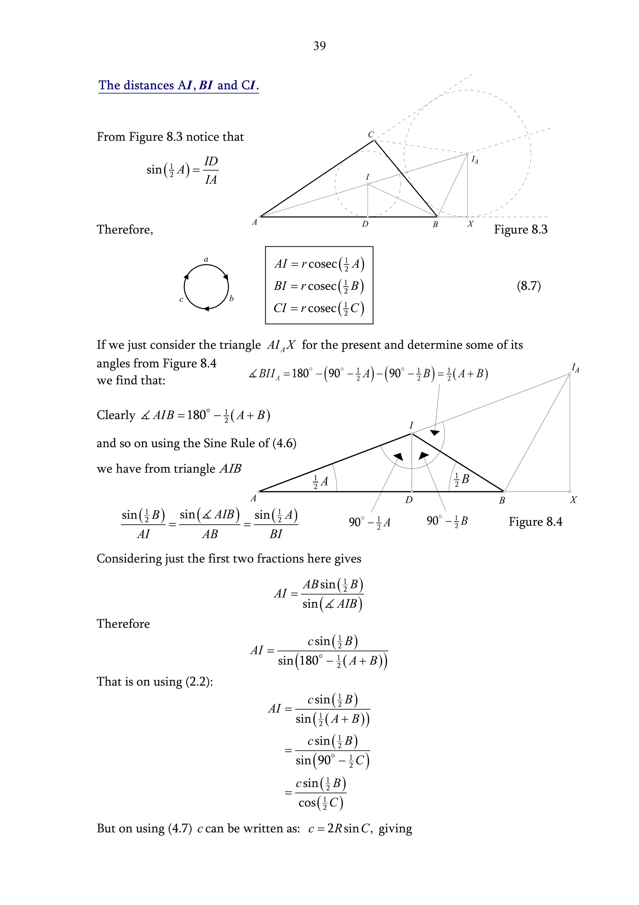 39


The distances AI , BI and CI .


From Figure 8.3 notice that                                          C


                          ID                                                     IA
          sin ( 1 A ) =
                2                                                    I
                          IA


                                   A                                 D       B   X
Therefore,                                                                            Figure 8.3

                          a
                                          AI = r cosec ( 1 A )
                                                         2

                                        BI = r cosec ( 1 B )
                                                       2                                   (8.7)
                   c           b
                                        CI = r cosec ( 1 C )
                                                       2



If we just consider the triangle AI A X for the present and determine some of its
angles from Figure 8.4                                                                                 IA
we find that:

Clearly       AIB = 180 − 1 ( A + B )
                          2
                                                                         I
and so on using the Sine Rule of (4.6)
we have from triangle AIB

                                   A                                     D            B                X
    sin ( B ) sin ( AIB ) sin ( A )
          1                               1
          2
             =           =                2                                               Figure 8.4
       AI          AB        BI
Considering just the first two fractions here gives
                                                   AB sin ( 1 B )
                                        AI =                2

                                                   sin (    AIB )
Therefore
                                                     c sin ( 1 B )
                                   AI =                      2

                                          sin (180 − 1 ( A + B ) )
                                                     2

That is on using (2.2):
                                                     c sin ( 1 B )
                                       AI =                  2

                                                  sin ( 1 ( A + B ) )
                                                        2

                                                     c sin ( 1 B )
                                              =              2

                                                  sin ( 90 − 1 C )
                                                             2

                                                  c sin ( 1 B )
                                              =           2

                                                  cos ( 1 C )
                                                        2


But on using (4.7) c can be written as: c = 2 R sin C , giving
 