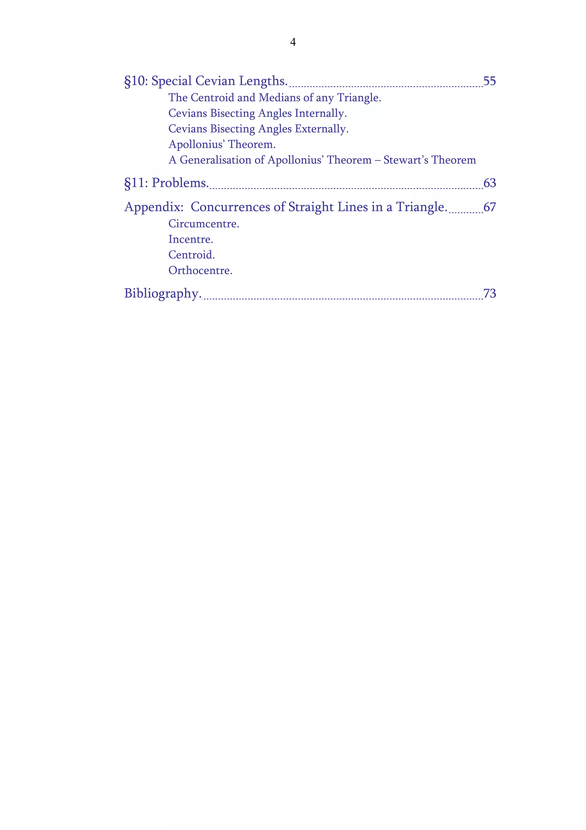 4


§10: Special Cevian Lengths.                                         55
       The Centroid and Medians of any Triangle.
       Cevians Bisecting Angles Internally.
       Cevians Bisecting Angles Externally.
       Apollonius’ Theorem.
       A Generalisation of Apollonius’ Theorem – Stewart’s Theorem
§11: Problems.                                                       63
Appendix: Concurrences of Straight Lines in a Triangle.              67
       Circumcentre.
       Incentre.
       Centroid.
       Orthocentre.
Bibliography.                                                        73
 