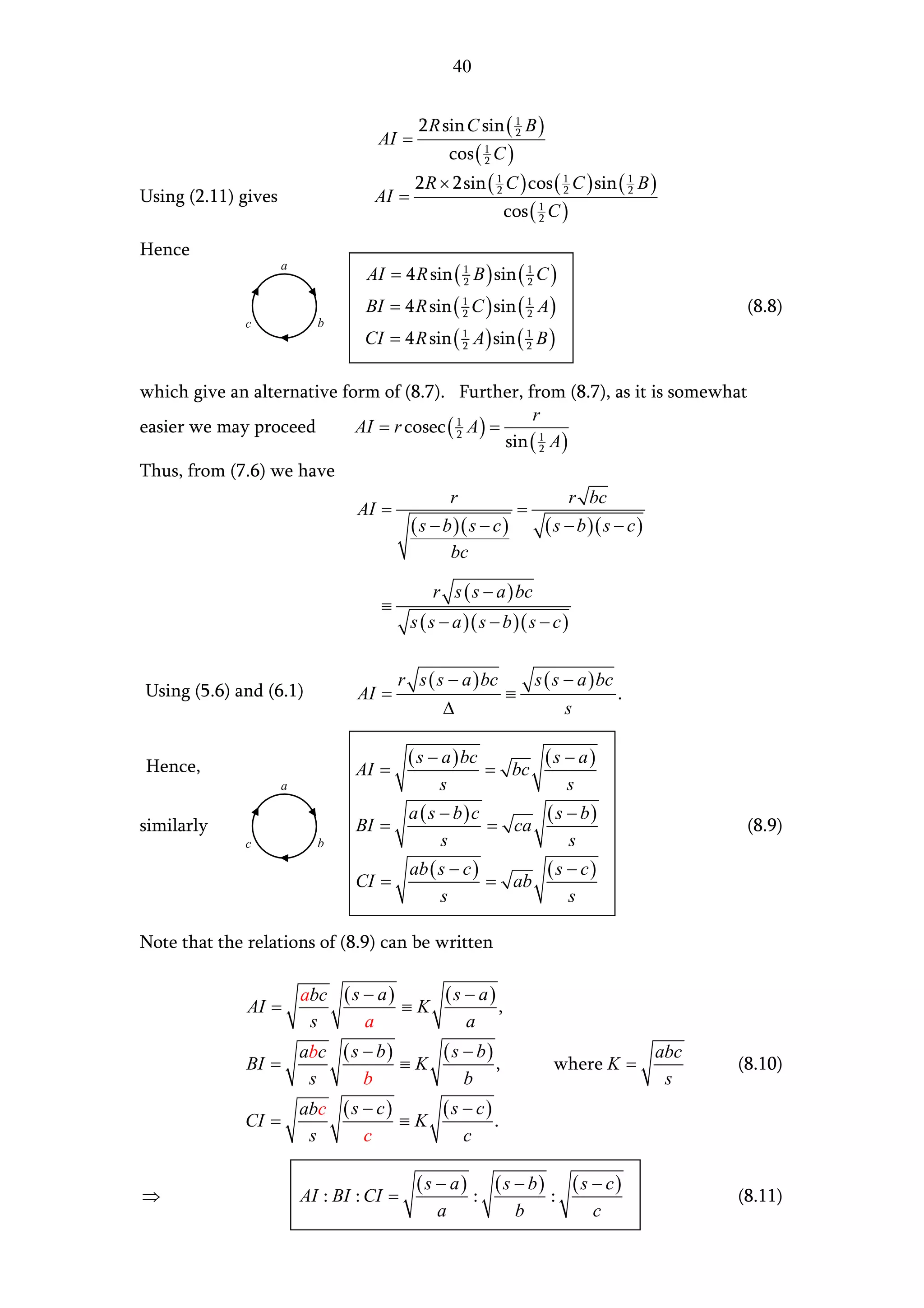 40


                                           2 R sin C sin ( 1 B )
                                    AI =                   2

                                                   cos ( 1 C )
                                                         2

                                           2 R × 2sin ( 1 C ) cos ( 1 C ) sin ( 1 B )
Using (2.11) gives                 AI =                 2           2           2

                                                             cos ( 1 C )
                                                                   2


Hence
                                  AI = 4 R sin ( 1 B ) sin ( 1 C )
                     a
                                                 2           2

                                  BI = 4 R sin ( 1 C ) sin ( 1 A )
                                                 2           2                                     (8.8)
              c            b
                                  CI = 4 R sin ( 1 A ) sin ( 1 B )
                                                 2           2



which give an alternative form of (8.7). Further, from (8.7), as it is somewhat
                                                       r
easier we may proceed       AI = r cosec ( 1 A ) =
                                                   sin ( 1 A )
                                           2
                                                         2

Thus, from (7.6) we have
                                                   r                        r bc
                                 AI =                            =
                                          ( s − b )( s − c )           ( s − b )( s − c )
                                                   bc

                                              r s ( s − a ) bc
                                    ≡
                                          s ( s − a )( s − b )( s − c )


                                        r s ( s − a ) bc             s ( s − a ) bc
Using (5.6) and (6.1)            AI =                        ≡                        .
                                                ∆                           s

                                          ( s − a ) bc                 (s − a)
Hence,                          AI =                        = bc
                     a                         s                            s
                                          a ( s − b) c      ( s − b)
similarly                       BI =                   = ca                                        (8.9)
              c            b                    s               s
                                          ab ( s − c )      (s − c)
                                CI =                   = ab
                                               s               s

Note that the relations of (8.9) can be written

                         abc ( s − a )    (s − a)
              AI =                     ≡K         ,
                          s      a           a
                         abc ( s − b )    ( s − b)                                          abc
              BI =                     ≡K          ,                    where K =                 (8.10)
                          s      b            b                                              s
                         abc ( s − c )    (s − c)
              CI =                     ≡K         .
                          s      c           c

                                           (s − a)          ( s − b)            (s − c)
⇒                        AI : BI : CI =                 :               :                         (8.11)
                                               a                 b                c
 