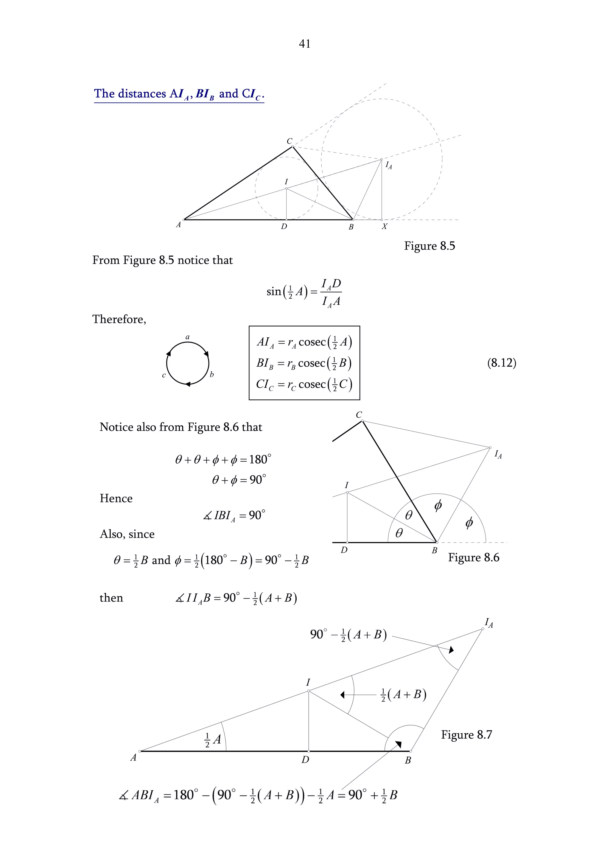41



The distances AI A , BI B and CI C .


                                                  C

                                                                                IA

                                                 I




                   A                            D                       B       X

                                                                                     Figure 8.5
From Figure 8.5 notice that
                                                             I AD
                                             sin ( 1 A ) =
                                                   2
                                                             IAA
Therefore,
                                         AI A = rA cosec ( 1 A )
                       a
                                                           2

                                        BI B = rB cosec ( 1 B )
                                                          2                                           (8.12)
               c            b
                                        CI C = rC cosec ( 1 C )
                                                          2


                                                                            C
 Notice also from Figure 8.6 that

                                                                                                           IA
                   θ + θ + φ + φ = 180
                            θ + φ = 90                              I
 Hence
                                IBI A = 90
 Also, since
                                                                D                         B
   θ = 1 B and φ = 1 (180 − B ) = 90 − 1 B
       2           2                   2
                                                                                               Figure 8.6


 then                  I I A B = 90 − 1 ( A + B )
                                      2

                                                                                                      IA




                                                       I




                                                                                              Figure 8.7
        A                                             D                              B
 