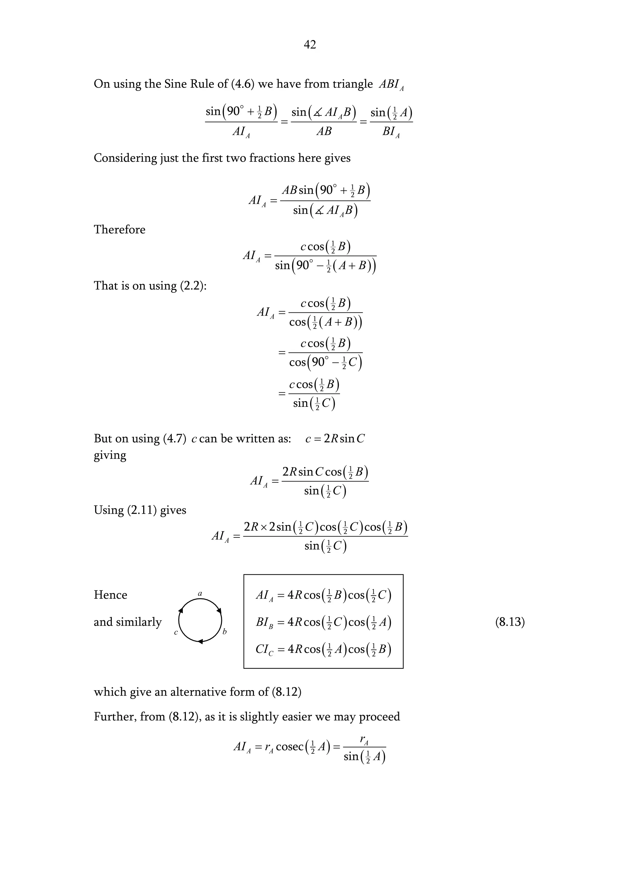 42


On using the Sine Rule of (4.6) we have from triangle ABI A

                         sin ( 90 + 1 B )        sin (     AI A B )        sin ( 1 A )
                                             =                        =
                                    2                                            2

                                AI A                      AB                  BI A

Considering just the first two fractions here gives

                                             AB sin ( 90 + 1 B )
                                    AI A =
                                                           2

                                                  sin (    AI A B )
Therefore
                                                   c cos ( 1 B )
                                   AI A =                  2

                                            sin ( 90 − 1 ( A + B ) )
                                                       2

That is on using (2.2):
                                                   c cos ( 1 B )
                                       AI A =              2

                                                 cos ( 1 ( A + B ) )
                                                       2

                                                   c cos ( 1 B )
                                             =             2

                                                 cos ( 90 − 1 C )
                                                            2

                                                 c cos ( 1 B )
                                             =           2

                                                  sin ( 1 C )
                                                        2



But on using (4.7) c can be written as: c = 2 R sin C
giving
                                     2 R sin C cos ( 1 B )
                              AI A =                  2

                                          sin ( 2 C )
                                                1


Using (2.11) gives
                                   2 R × 2sin ( 1 C ) cos ( 1 C ) cos ( 1 B )
                          AI A =                2           2           2

                                                     sin ( 1 C )
                                                           2




Hence                a                 AI A = 4 R cos ( 1 B ) cos ( 1 C )
                                                        2           2


and similarly                          BI B = 4 R cos ( 1 C ) cos ( 1 A )
                                                        2           2                    (8.13)
                c           b

                                       CI C = 4 R cos ( 1 A ) cos ( 1 B )
                                                        2           2




which give an alternative form of (8.12)
Further, from (8.12), as it is slightly easier we may proceed
                                                                      rA
                                AI A = rA cosec ( 1 A ) =
                                                                 sin ( 1 A )
                                                  2
                                                                       2
 