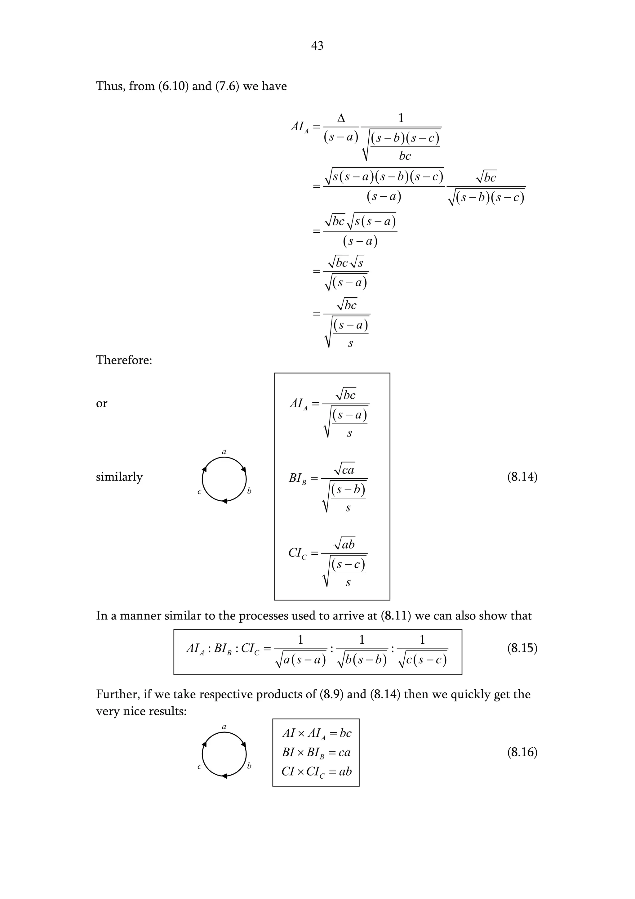 43


Thus, from (6.10) and (7.6) we have

                                                       ∆            1
                                         AI A =
                                                   ( s − a ) ( s − b )( s − c )
                                                                    bc
                                                     s ( s − a )( s − b )( s − c )             bc
                                               =
                                                                   (s − a)              ( s − b )( s − c )
                                                     bc s ( s − a )
                                               =
                                                         (s − a)
                                                        bc s
                                               =
                                                     (s − a)
                                                          bc
                                               =
                                                        (s − a)
                                                           s
Therefore:

                                                          bc
or                                       AI A =
                                                     (s − a)
                                                          s
                         a

                                                         ca
similarly                                BI B =                                                      (8.14)
                   c           b                    ( s − b)
                                                          s

                                                         ab
                                         CI C =
                                                    (s − c)
                                                          s

In a manner similar to the processes used to arrive at (8.11) we can also show that
                                           1                   1               1
                 AI A : BI B : CI C =               :                  :                             (8.15)
                                        a(s − a)          b( s − b)          c(s − c)

Further, if we take respective products of (8.9) and (8.14) then we quickly get the
very nice results:
                         a
                                        AI × AI A = bc
                                        BI × BI B = ca                                               (8.16)
                   c           b
                                        CI × CI C = ab
 