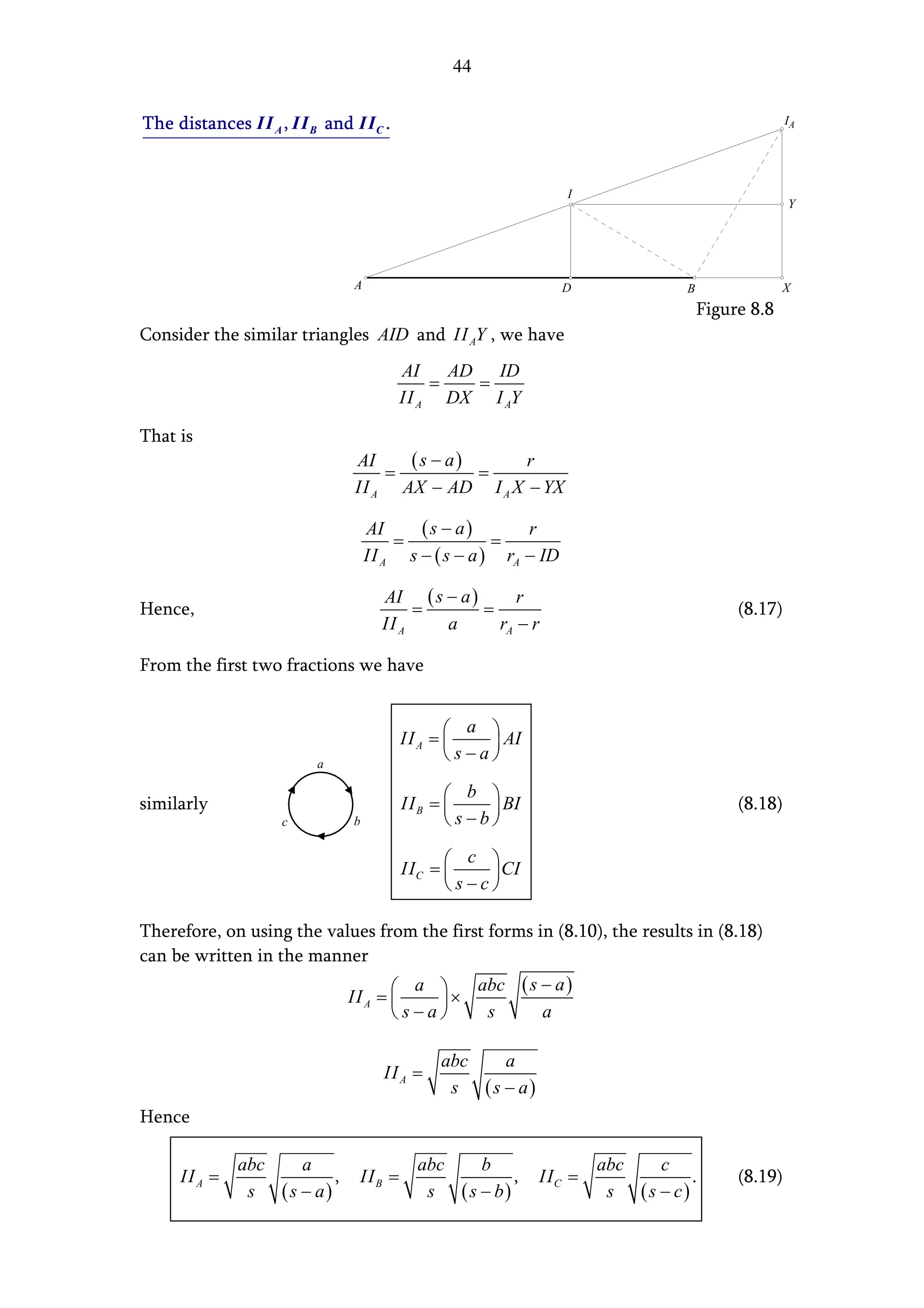 44


The distances II A , II B and II C .                                                            IA




                                                               I
                                                                                                Y




                              A                                D              B                X
                                                                                  Figure 8.8
Consider the similar triangles AID and II AY , we have
                                        AI    AD ID
                                            =   =
                                        II A DX I AY

That is
                              AI    (s − a)      r
                                  =         =
                              II A AX − AD I A X − YX

                                  AI     (s − a)        r
                                      =             =
                                  II A s − ( s − a ) rA − ID

                                    AI ( s − a )      r
Hence,                                   =       =                                     (8.17)
                                    II A   a       rA − r

From the first two fractions we have


                                                 a 
                                        II A = 
                                                   AI
                         a
                                               s−a

                                                  b 
similarly                               II B = 
                                                    BI                               (8.18)
                    c         b                 s−b

                                                 c 
                                        II C = 
                                                   CI
                                               s−c

Therefore, on using the values from the first forms in (8.10), the results in (8.18)
can be written in the manner
                                      a   abc ( s − a )
                             II A = 
                                       ×
                                    s−a   s      a

                                             abc   a
                                    II A =
                                              s (s − a)
Hence

              abc   a                     abc    b                  abc   c
     II A =              ,     II B =                 ,    II C =              .       (8.19)
               s (s − a)                   s ( s − b)                s (s − c)
 