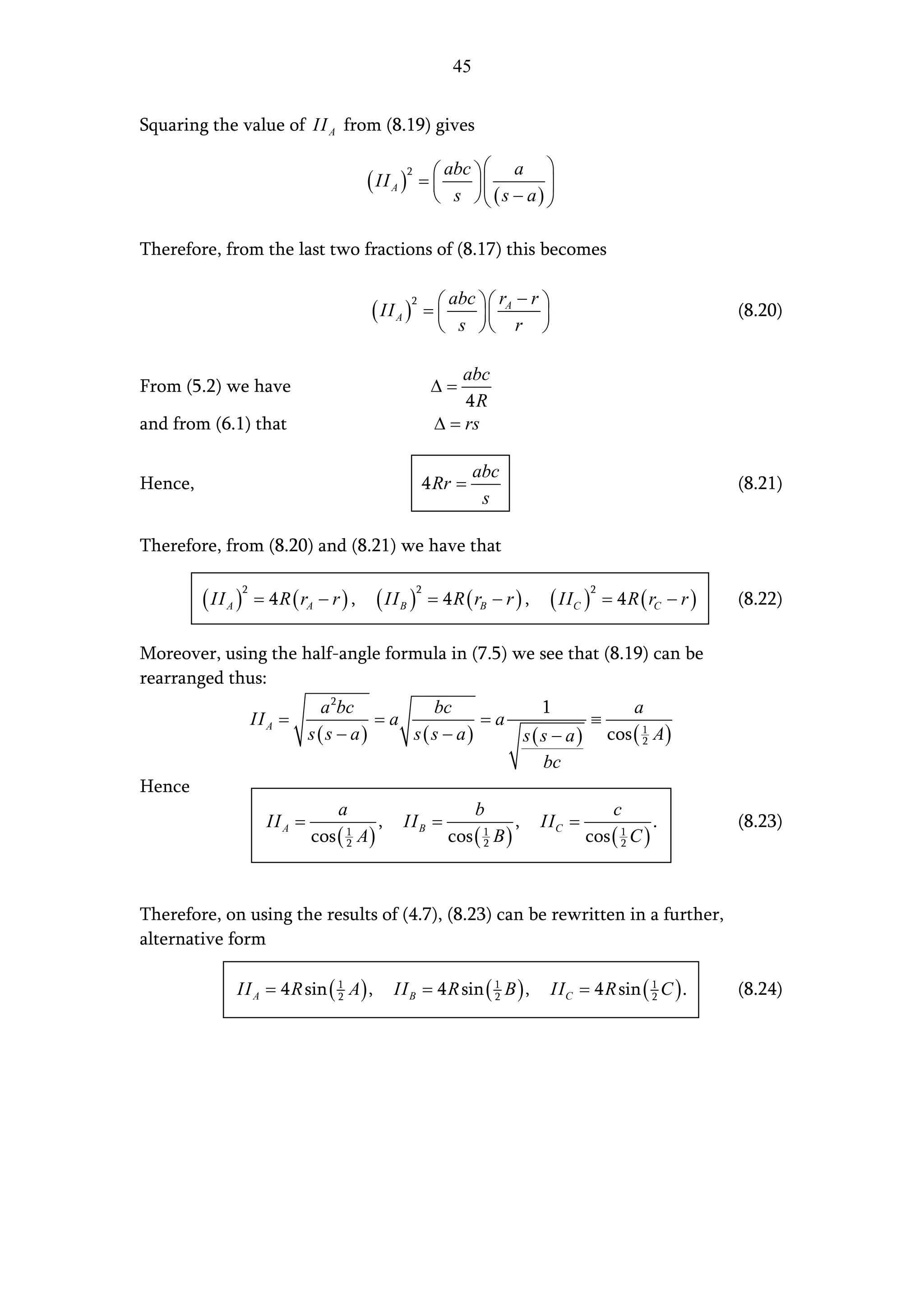 45


Squaring the value of II A from (8.19) gives

                                                              abc   a 
                                             ( II A )
                                                        2
                                                            =            
                                                              s  (s − a) 

Therefore, from the last two fractions of (8.17) this becomes

                                                                   abc  rA − r 
                                             ( II A )           =
                                                        2
                                                                                                                   (8.20)
                                                                  s  r 

                                                                     abc
From (5.2) we have                                               ∆=
                                                                     4R
and from (6.1) that                                              ∆ = rs

                                                                         abc
Hence,                                                      4 Rr =                                                     (8.21)
                                                                          s

Therefore, from (8.20) and (8.21) we have that

         ( II A )       = 4 R ( rA − r ) ,     ( II B )         = 4 R ( rB − r ) ,    ( IIC )       = 4 R ( rC − r )
                    2                                       2                                   2
                                                                                                                       (8.22)

Moreover, using the half-angle formula in (7.5) we see that (8.19) can be
rearranged thus:
                                    a 2bc        bc            1           a
                        II A =              =a          =a            ≡
                                   s(s − a)    s(s − a)    s ( s − a ) cos ( 1 A )
                                                                             2

                                                               bc
Hence
                                      a                                  b                           c
                          II A =               ,    II B =                     ,     II C =                 .          (8.23)
                                   cos ( A )
                                        1
                                        2                          cos ( B )
                                                                          1
                                                                          2                   cos ( 1 C )
                                                                                                    2




Therefore, on using the results of (4.7), (8.23) can be rewritten in a further,
alternative form

               II A = 4 R sin ( 1 A ) ,
                                2                  II B = 4 R sin ( 1 B ) ,
                                                                    2                 II C = 4 R sin ( 1 C ) .
                                                                                                       2               (8.24)
 