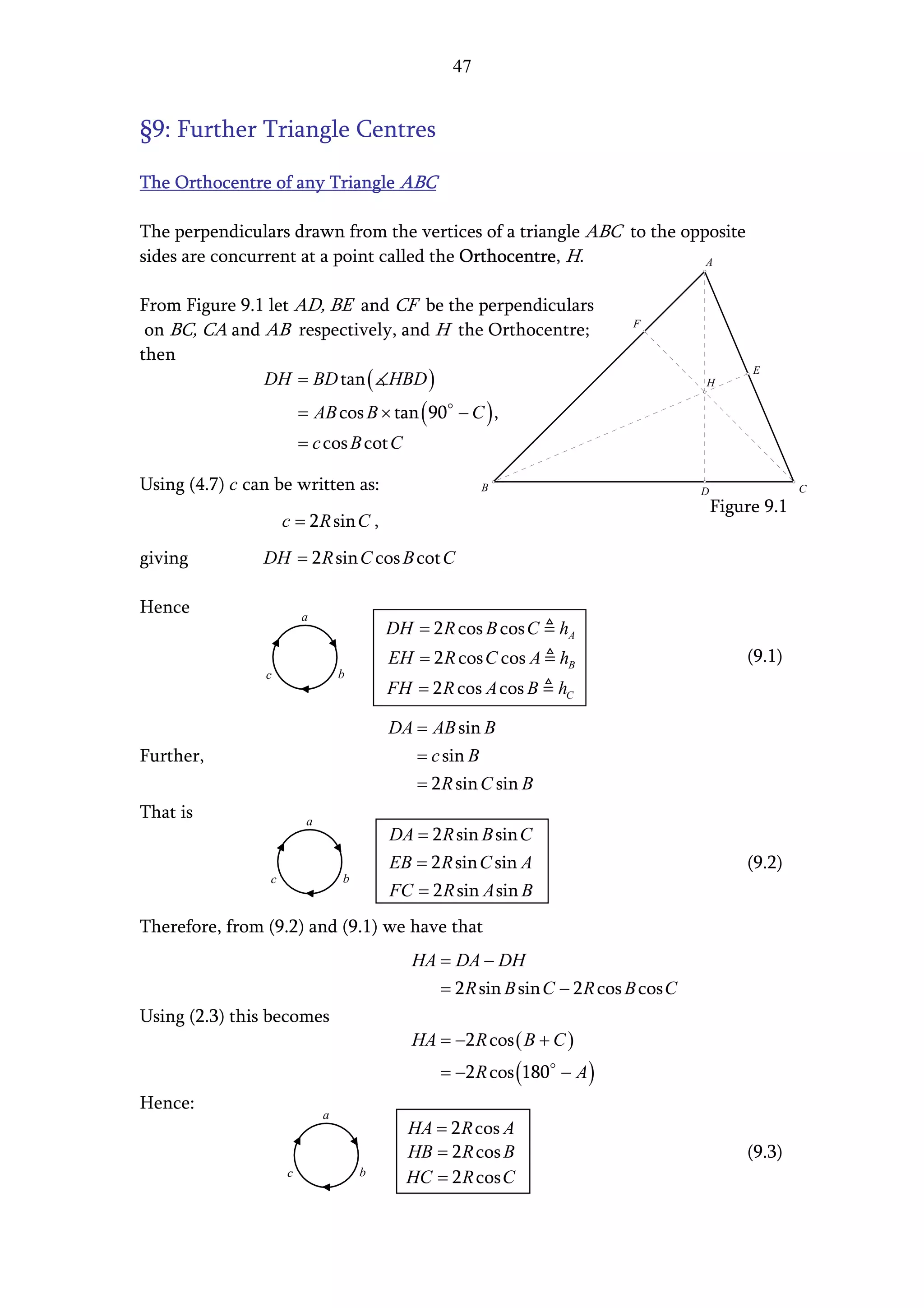 47


§9: Further Triangle Centres

The Orthocentre of any Triangle ABC

The perpendiculars drawn from the vertices of a triangle ABC to the opposite
sides are concurrent at a point called the Orthocentre, H.             A


From Figure 9.1 let AD, BE and CF be the perpendiculars
                                                                            F
 on BC, CA and AB respectively, and H the Orthocentre;
then
               DH = BD tan ( HBD )
                                                                                               E
                                                                                      H

                         = AB cos B × tan ( 90 − C ) ,
                         = c cos B cot C

Using (4.7) c can be written as:                          B                           D                C
                                                                                          Figure 9.1
                     c = 2 R sin C ,
giving          DH = 2 R sin C cos B cot C

Hence                    a
                                          DH = 2 R cos B cos C    hA
                                          EH = 2 R cos C cos A hB                             (9.1)
                c                 b
                                          FH = 2 R cos A cos B    hC

                                          DA = AB sin B
Further,                                      = c sin B
                                              = 2 R sin C sin B
That is                   a
                                          DA = 2 R sin B sin C
                                          EB = 2 R sin C sin A                                (9.2)
                 c                b
                                          FC = 2 R sin A sin B
Therefore, from (9.2) and (9.1) we have that
                                             HA = DA − DH
                                                = 2 R sin B sin C − 2 R cos B cos C
Using (2.3) this becomes
                                             HA = −2 R cos ( B + C )
                                                 = −2 R cos (180 − A )
Hence:
                              a
                                            HA = 2 R cos A
                                            HB = 2 R cos B                                    (9.3)
                     c                b
                                            HC = 2 R cos C
 