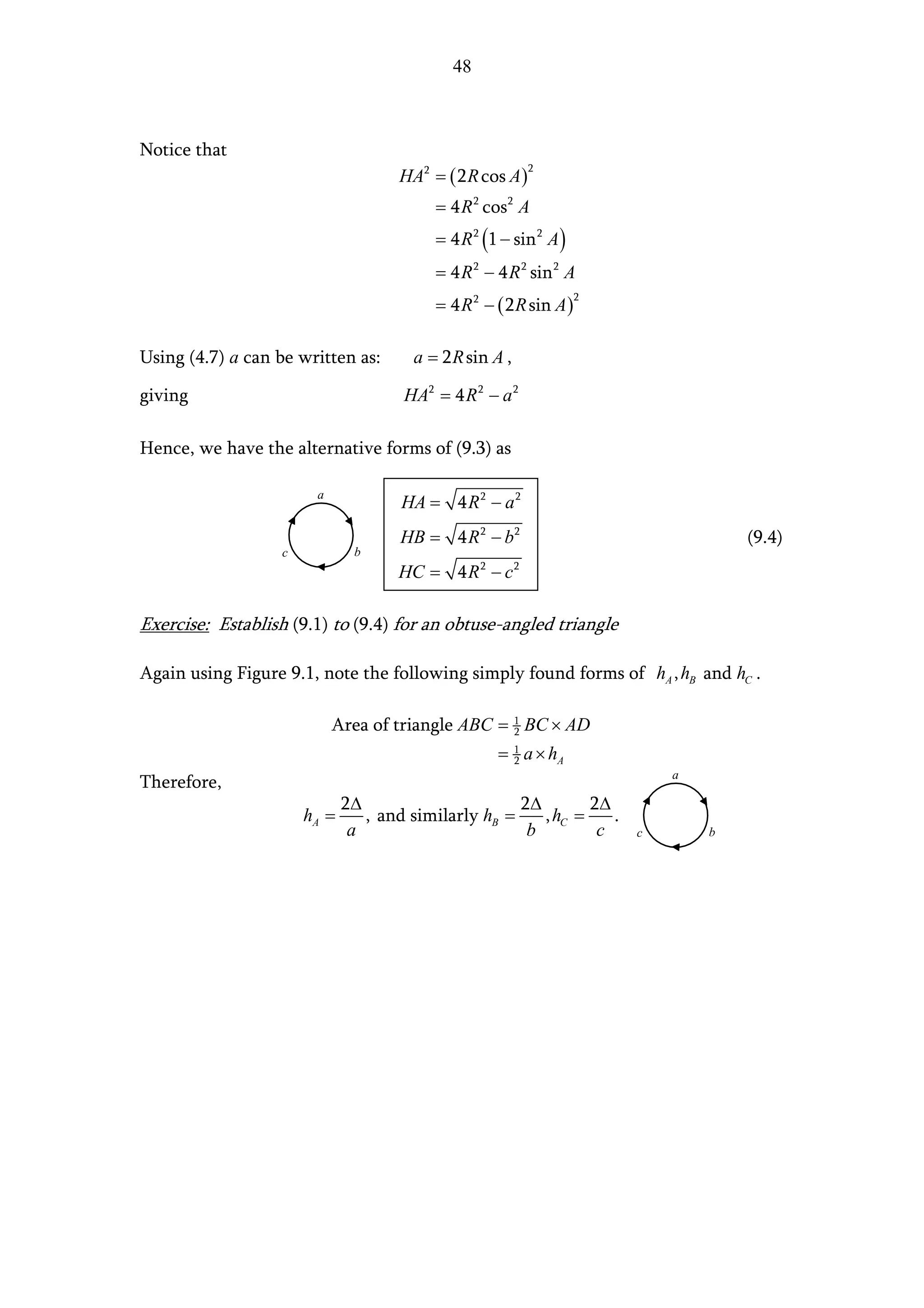 48



Notice that
                                      HA2 = ( 2 R cos A )
                                                            2


                                           = 4 R 2 cos 2 A
                                           = 4 R 2 (1 − sin 2 A )
                                           = 4 R 2 − 4 R 2 sin 2 A
                                           = 4 R 2 − ( 2 R sin A )
                                                                     2




Using (4.7) a can be written as:        a = 2 R sin A ,

giving                                HA2 = 4 R 2 − a 2

Hence, we have the alternative forms of (9.3) as

                        a
                                      HA = 4 R 2 − a 2
                                      HB = 4 R 2 − b2                                (9.4)
                   c           b
                                     HC = 4 R 2 − c 2

Exercise: Establish (9.1) to (9.4) for an obtuse-angled triangle

Again using Figure 9.1, note the following simply found forms of hA , hB and hC .

                            Area of triangle ABC = 1 BC × AD
                                                   2

                                                     = 1 a × hA
                                                       2
                                                                             a
Therefore,
                              2∆                      2∆        2∆
                       hA =      , and similarly hB =    , hC =    .
                               a                       b         c       c       b
 
