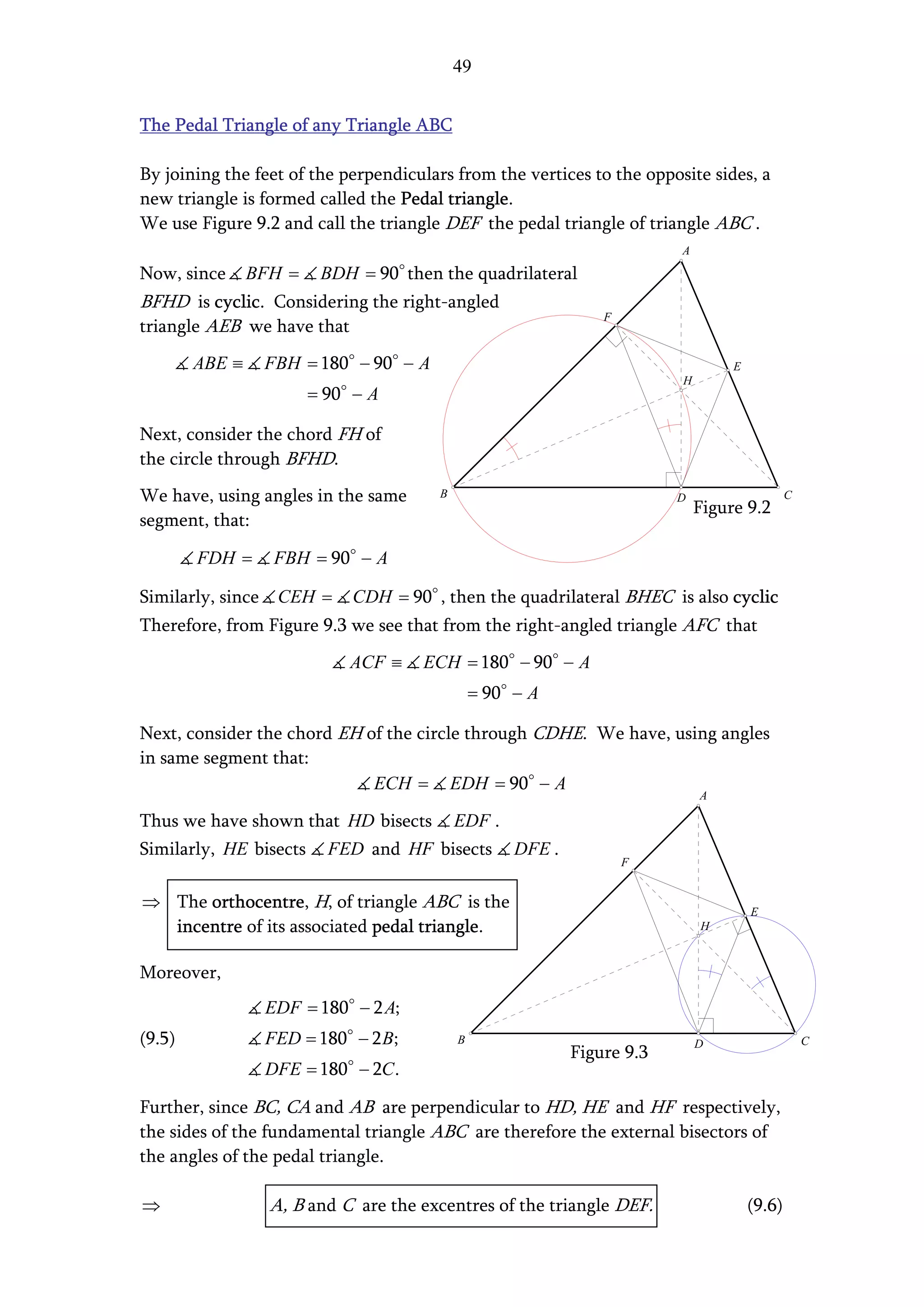 49


The Pedal Triangle of any Triangle ABC

By joining the feet of the perpendiculars from the vertices to the opposite sides, a
new triangle is formed called the Pedal triangle.
We use Figure 9.2 and call the triangle DEF the pedal triangle of triangle ABC .
                                                                          A

Now, since      BFH =    BDH = 90 then the quadrilateral
BFHD is cyclic. Considering the right-angled
                                                                 F
triangle AEB we have that
        ABE ≡      FBH = 180 − 90 − A                                              E
                                                                          H
                        = 90 − A

Next, consider the chord FH of
the circle through BFHD.
We have, using angles in the same       B                                 D                    C
                                                                              Figure 9.2
segment, that:

        FDH =       FBH = 90 − A

Similarly, since    CEH =    CDH = 90 , then the quadrilateral BHEC is also cyclic
Therefore, from Figure 9.3 we see that from the right-angled triangle AFC that
                             ACF ≡    ECH = 180 − 90 − A
                                                = 90 − A

Next, consider the chord EH of the circle through CDHE. We have, using angles
in same segment that:
                             ECH = EDH = 90 − A
                                                                              A

Thus we have shown that HD bisects          EDF .
Similarly, HE bisects     FED and HF bisects         DFE .
                                                                     F


⇒ The orthocentre, H, of triangle ABC is the                                           E
  incentre of its associated pedal triangle.                                  H


Moreover,
                   EDF = 180 − 2 A;
(9.5)              FED = 180 − 2 B;         B                                 D                    C
                                                             Figure 9.3
                   DFE = 180 − 2C .

Further, since BC, CA and AB are perpendicular to HD, HE and HF respectively,
the sides of the fundamental triangle ABC are therefore the external bisectors of
the angles of the pedal triangle.

⇒                  A, B and C are the excentres of the triangle DEF.                   (9.6)
 