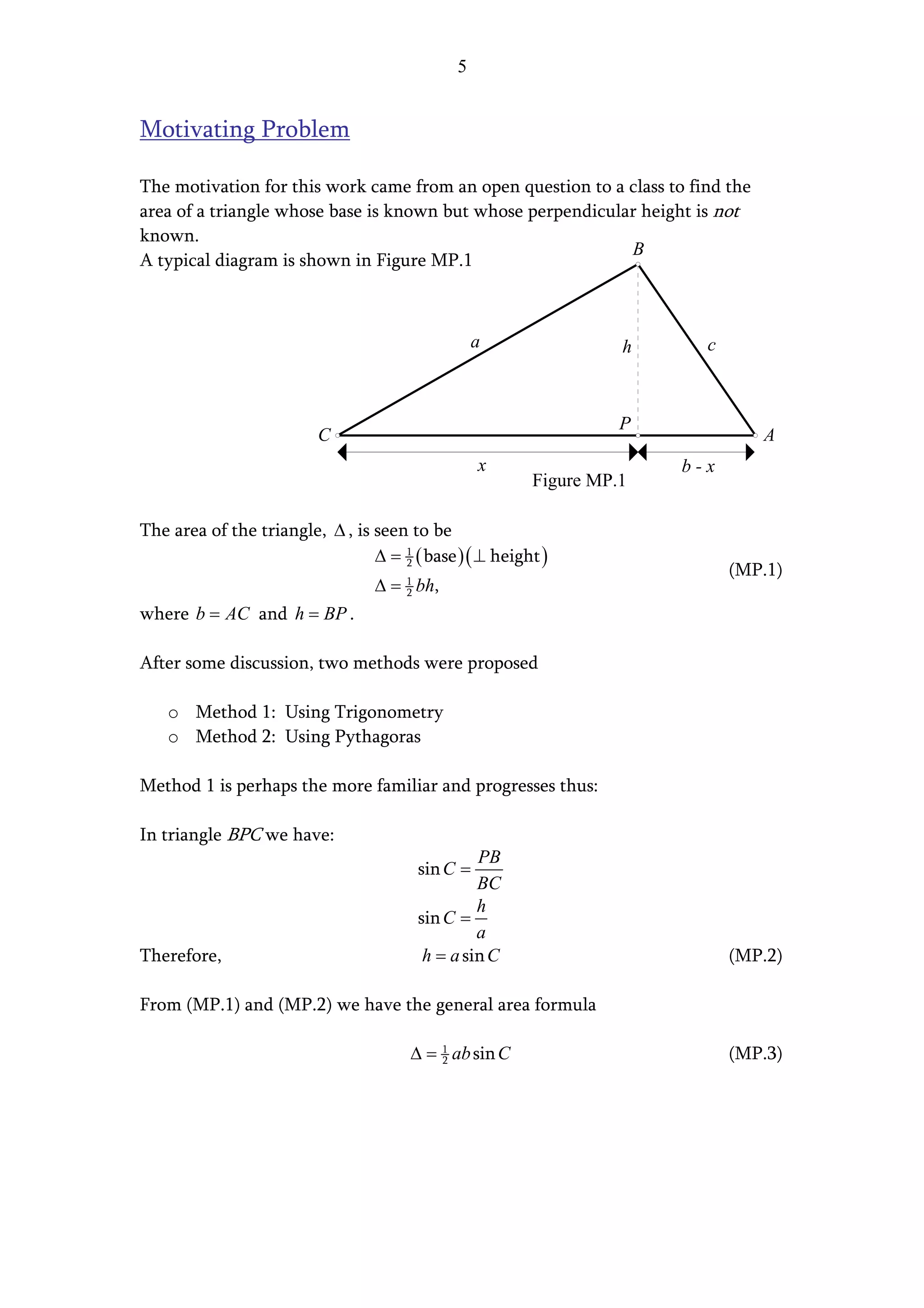5


Motivating Problem

The motivation for this work came from an open question to a class to find the
area of a triangle whose base is known but whose perpendicular height is not
known.
                                                             B
A typical diagram is shown in Figure MP.1



                                                  a                h     c



                                                                   P
                          C                                                      A
                                                  x                    b-x
                                                         Figure MP.1

The area of the triangle, ∆ , is seen to be
                                 ∆ = 1 ( base ) ( ⊥ height )
                                     2
                                                                             (MP.1)
                                  ∆ = 1 bh,
                                      2

where b = AC and h = BP .

After some discussion, two methods were proposed

    o Method 1: Using Trigonometry
    o Method 2: Using Pythagoras

Method 1 is perhaps the more familiar and progresses thus:

In triangle BPC we have:
                                                 PB
                                        sin C =
                                                 BC
                                                 h
                                        sin C =
                                                 a
Therefore,                               h = a sin C                         (MP.2)

From (MP.1) and (MP.2) we have the general area formula

                                       ∆ = 1 ab sin C
                                           2                                 (MP.3)
 